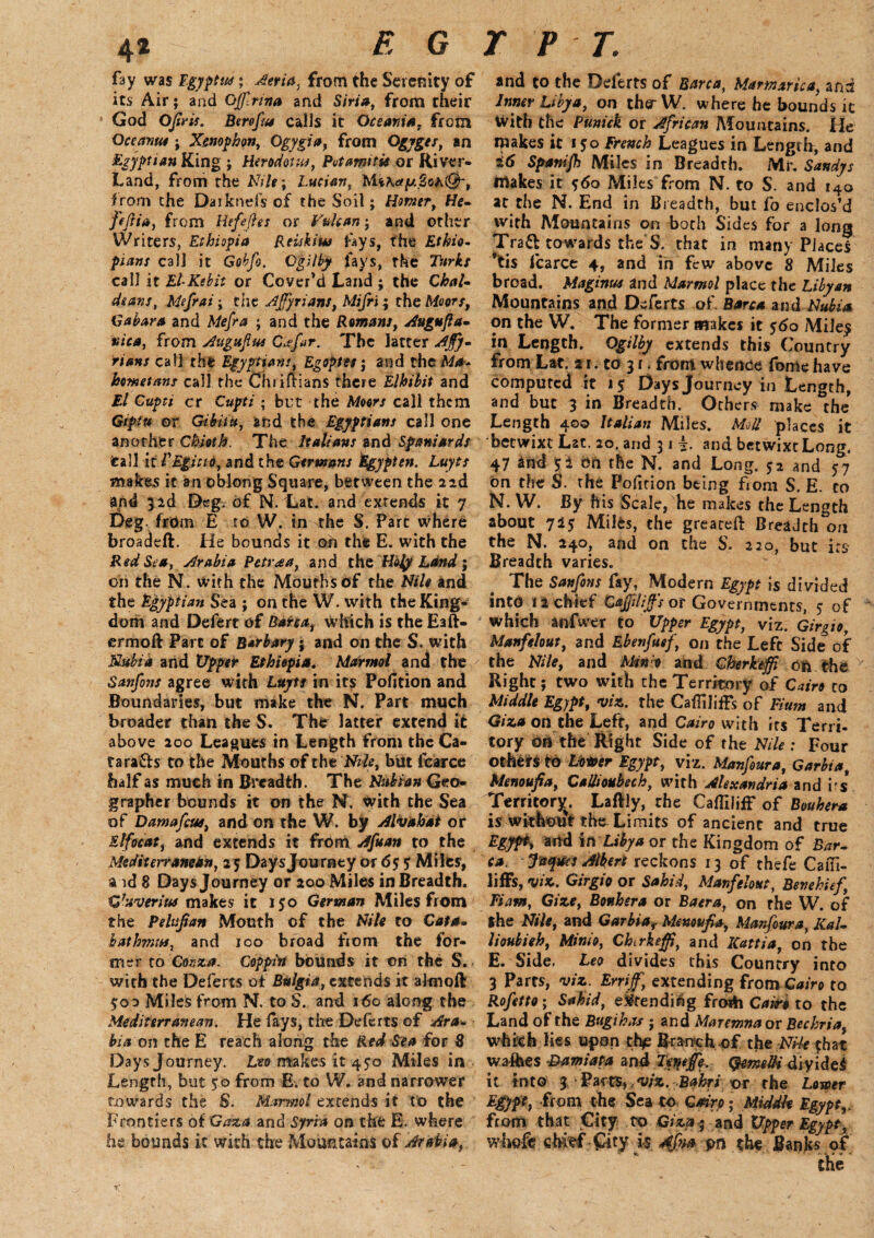 4* EGYPT. fay was Egypt*; Aeria. from the Serenity of and to the Deferts of Barca, Mamarica, and its Air; and Oflrina and Siria, from their Inner Libya, on therW. where he bounds ic God Ojtris. Bereft# calls it Oceania, from with the Punick or African Mountains. He Occam# ; Xenophon, Ogygia, from Ogyges, an makes it 150 French Leagues in Length, and Egyptian King ; Herodotus, Put amt tie or River- i6 Spanijh Miles in Breadth. Mr. Sandy s Land, from the Nile; Lucian, Mihay.2oN&-, makes it 560 Miles from N. to S. and 140 from the Darknefs of the Soil; Homer, He- at the N. End in Breadth, but fo enclos’d fiftia, from Hefeftes or Vulcan; and other with Mountains on both Sides for a long Writers, Ethiopia Reiskim fays, the Ethio- Traft towards the S. that in many Place! plans call it Gobfo. Oplby fays, the Turks *tis fcarce 4, and in few above 8 Miles call it El-Kebit or Cover’d Land ; the Chat- broad. Maginus and Marmot place the Libyan deans, Mefrai; the Afyrians, Mifri; the Moors, Mountains and Deferts of Barca and Nubia G a bar a and Mefra ; and the Romans, Augufta- on the W. The former makes it 560 Miley nica, from Augujhse C*fir. The latter Ajfy- in Length. Ogilby extends this Country rians call the Egyptians, Egoptes; and the M*. from Lat. 21. to 3 r. from whence fome have hemetans call the Chriflians there Elhibit and computed it 15 Daysjourney in Length, El Cupti cr Cupti ; but the Moors call them and but 3 in Breadth. Others make the Giptu or Gibitu, and the Egyptians call one Length 400 Italian Miles. Mod places it another Chioth. The Italians and Spaniards betwixt Lat. 20, arid 31 4. and betwixt Long, fcall it VEgicio, and the Germans Egypten. Luyts 47 and pi dn the N. and Long. 5 a and 57 makes it an oblong Square, between the 2id on the S. the Pofition being from S. E. to and 3id Deg. of N. Lat. and extends it 7 N. W. By his Scale, he makes the Length Deg. from E to W. in the S. Part where about 7i$ Miles, the greateft Breadth on broadeft. He bounds it oh the E. with the the N. 240, and on the S. 220, but its Red Sea, Arabia Petr<ea, and the Holy Land; Breadth varies. on the N. with the Mouths of the Nile and The Sanfons fay, Modern Egypt is divided the Egyptian Sea ; on the W. with the King- into 12 chief Cajjilijf's or Governments, 5- of dom and Defert of Barca, Which is the Eaft- which anfwer to Upper Egypt, viz. Girgio ermoft Parc of B*rbary j and on the S. with Manfelout, and Ebenfuef, on the Left Side of Nubia and Upper Ethiopia. Marmot and the the Nile, and Mm o and Cberkeffi oft the Sanfons agree with Luyts in its Pofition and Right; two with the Territory of Cairo to Boundaries, but make the N. Part much Middle Egypt, viz. the Cafliliffs of Fium and broader than the S. The latter extend it Giza on the Left, and Cairo with its Terri- above 200 Leagues in Length from theCa- tory on the Right Side of the Nile : Four ta rafts to the Mouths of the Nile, but fcarce others to Lover Egypt, viz. Manf&ura, Garbia half as much in Breadth. The Nubian Geo- Menoufia, Cadioubech, with Alexandria and irs grapher bounds it on the N. with the Sea Territory. Laftly, the CaflilifF of Bouhera of Damafctu, and on the W. by Alvahat or is without the Limits of ancient and true Elfoeat, and extends it from Afuan to the Egypt, arid in Libya or the Kingdom of Bar- Mediterranean, 2 5 Daysjourney or 65 5 Milts, (a. Jaqucs Meri reckons 13 of thefe Caul- a id 8 Days Journey or 200 Miles in Breadth, liffs, viz. Girgio or Sahid, Manfelout, Benehief, Gfavtrius makes it 150 German Miles from Tiam, Gize, Bouhera or Baera, on the W. of the Pdv.fian Mouth of the Nile to Cat a, the Nile, and Garbiaf Menonfia, Manfoura, Kal- bathrmu, and 100 broad fiom the for- lioubieh, Minio, Chtrkeff, and Kattia, on the mer to Cozza. Coppin bounds it on the S. E. Side. Leo divides this Country into with the Deferts of Bulgia, extends it altnoft 3 Parts, viz. Erriff,\ extending from Cairo to $00 Miles from N. to S. and 160 along the Rofetto; Sahid, extending froih Cairo to the Mediterranean. He lays, tire Deferts of Ara- Land of the Bugikas ; and Maremna or Bechria, hi a on the E reach along the Red Sea for 8 which lies upon thje Branch of the Nile that Daysjourney. Leo makes it 450 Miles in washes -Dam'afia and Teyeffe. QemdH diyidei Length, but 50 from E. to W. and narrower it into 3 Pa-rtS,,viz. Bahri or the Lower towards the S. Marmot extends it to the Egypt, from the Sea to Cairo; Middle Egypt,. Frontiers of 'Gaza and Syria on the E. where from that City to Giza-; and Upper Egypt, he bounds it with the Mountains of Arabia, whole chief City i$ 4fm on the Banks of the