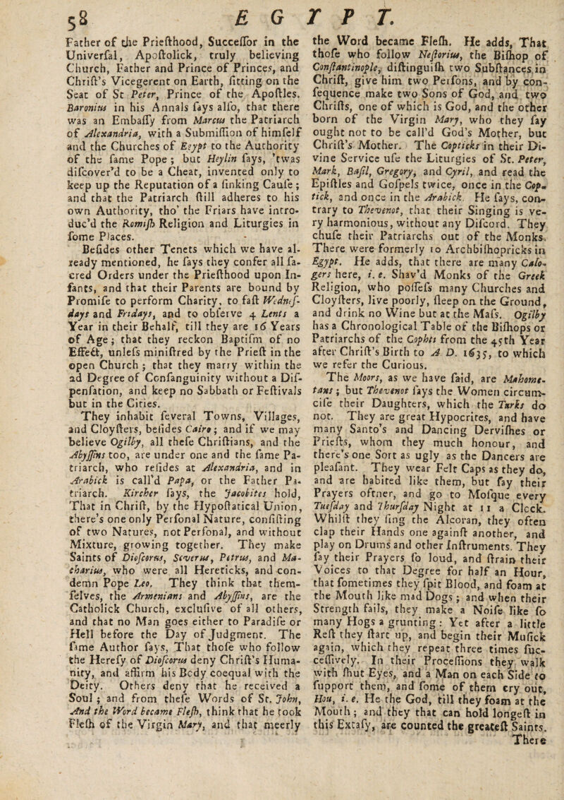 Father of the Priefthood, Succeftor in the Univerfal, Apoftolick, truly believing Church, Father and Prince of Princes, and Chrift’s Vicegerent on Earth, fitting on the Seat of Sc Peter, Prince of the Apoftles. Baronins in his Annals fays alio, that there was an EmbafTy from Marcus the Patriarch of Alexandria, with a Submiflion of himfelf and the Churches of Eeypt to the Authority of the fame Pope ; but Heylin fays, ’twas difcover’d to be a Cheat, invented only to keep up the Reputation of a finking Caule ; and that the Patriarch dill adheres to his own Authority, tho’ the Friars have intro¬ duc’d the Rormjh Religion and Liturgies in fome Places. Befides other Tenets which we have al¬ ready mentioned, he fays they confer all fa- cred Orders under the Priefthood upon In¬ fants, and that their Parents are bound by Promife to perform Charity, to faft Wednef- days and Fridays, and to oblerve 4 Lents a Year in their Behalf, till they are 16 Years of Age; that they reckon Baptifm of no Effect, unlefs miniftred by the Prieft in the open Church ; that they marry within the ad Degree of Confanguinity without a Dif- penfation, and keep no Sabbath or Feftivals but in the Cities. They inhabit feveral Towns, Villages, and Cloyfteis, befides Cairo; and if we may believe Ogilby, all thefe Chriftians, and the Abyjjins too, are under one and the fame Pa¬ triarch, who refides at Alexandria, and in Arabick is call’d Papa, or the Father Pa- triarch. Kirchcr fays, the Jacobites hold, That in Chrift, by the Hypoftatical Union, there’s one only Perfonal Nature, confifting of two Natures, not Perfonal, and without Mixture, growing together. They make Saints of Dicfcoms, Severas, Petrus, and Ma- charius, who were all Hereticks, and con¬ demn Pope Leo. They think that them- felves, the Armenians and Abyjjins, are the Catholick Church, exclufive of all others, and that no Man goes either to Paradife or Hell before the Day of Judgment. The fame Author fays, That thofe who follow the Herefy of Diofcorus deny Chrift’s Huma¬ nity, and affirm his Body coequal with the Deity. Others deny that he received a Soul ; and from thefe Words of Sr. John, And the Word became Flefh, think that he took Flelh of the Virgin Mary, and that meerly the Word became Flefh. He adds, That thofe who follow Neftorius, the Bilhop of Conftaniinople, diftinguilh two Subftances in Chrift, give him two Perfons, and by con- fequence make two Sons of God, and two Chrifts, one of which is God, and the other born of the Virgin Mary, who they fay ought not to be call’d God’s Mother, but Chrift’s Mother. The Copticks in their Di¬ vine Service ufe the Liturgies of Sc. Peter, Mark, Bafil, Gregory, and Cyril, and read the Epiftles and Gofpels twice, once in the Cop• tick, and once in the Arabick. He fays, con¬ trary to Thevenot, that their Singing is ve¬ ry harmonious, without any Difcord. They chufe their Patriarchs out of the Monks, There were formerly 10 Archbifhopricks in Egypt. He adds, that there are many Cafo- gers here, i. e. Shav’d Monks of the Greek Religion, who poftefs many Churches and Cloyfters, live poorly, fleep on the Ground, and drink no Wine but at the Mafs. Ogilby has a Chronological Table of the Biffiops or Patriarchs of the Cophtt from the 4$th Year after Chrift’s Birth to A D. 163?, to which we refer the Curious. The Moors, as we have faid, are Mahome¬ tans ; but Thevenot fays the Women circum- cife their Daughters, which the Turks do not. They are great Hypocrites, and have many Santo’s and Dancing Dervifhes or Priefts, whom they much honour, and there’s one Sort as ugly as the Dancers are pleafant. They wear Felt Caps as they do, and are habited like them, but fay their Prayers oftner, and go to Mofque every Tdefday and Ihurfday Night at 11 a Clock. Whi 1ft they fi.ng the Alcoran, they often clap their Hands one againft another, and play on Drums and other Inftruments. They fay their Prayers fo loud, and ftrain their Voices to that Degree for half an Hour, that fometimes they fpit Blood, and foam at the Mouth like mad Dogs; and when their Strength fails, they make a Noife like fo many Hogs a grunting : Yet after a little Reft they llarc up, and begin their Mufick again, which they repeat three times fuc- ceffively. In their Proceffions they walk with tout Eyes, and a Man on each Side to fupporc them, and fome of them cry out, Hou, i. e. He the God, till they foam at the Mouth; and they that can hold longe ft in this Excafy, are counted the greateft Saints. There