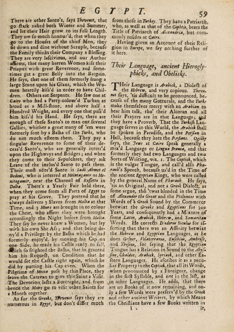 There are other Santo’s, fays Thevenot, that go ftark naked both Winter and Summer, and let their Hair grow to its full Length. They are fo much honour’d, that when they go to the Houfes of the chief Men, they fit down and dine without Scruple, becaufe the Family thinks their Company i Blefling. They are very lafcivious, and our Author affirms, that many barren Women kifs their Priapus with great Reverence, and fome- times get a great Belly into the Bargain. He fays, that one of them formerly hung a large Stone upon his Gians, which the Wo¬ men heartily kifs’d in order to have Chil¬ dren. Others eat Serpents. Hefawoneat Cairo who had a Party-colour’d Turban as broad as a Mill-ftone, and above half a Hundred Weight, and every one that pafs’d him kifs’d his Hand. He fays, there are enough of thefe Santo’s to man out feveral Gallies, whither a great many of ’em were formerly fent by a Baiba of the Turks, who do not much efteem them. They pay a lingular Reverence to fomc of their de¬ ceas’d Santo’s, who are generally interr’d upon the Highways and Bridges; and when they come to their Sepulchres, they ask Leave of the inclos’d Santo to pafs them. Their moft ador’d Santo is Sadi Ahmet el Bedotti, who is interred at Meintaganir ox Me- nitegamir, near the Channel of Rofetto in Delta. There’s a Yearly Fair held there, when they come from all Parts of Egypt to pray at his Grave. They pretend that he always delivers 3 Slaves from Malta at that Time, and 3 Moors are brought in to colour the Chear, who affirm they were brought accordingly the Night before from Malta. They fay he never knew' a Woman, but lay with his own She Afs; and that being de- ny’d a Privilege by the Baiba which he had formerly enjoy’d, by moving his Cap on one Side, he made his Cattle ready to fall, Jftich fo frighted the Balha, that he granted him his Requeft, on Condition that he would fet the Cattle right again, which he did by putting his Cap even. When the Pilgrims of Mecca pafs by this Place, they leave the Caravan to give this Saint a Vi fit. The Devotion lafts a Fortnight, and from hence the Moors go to vifit other Saints for a Month together. As for the Greeks, T&evenot fays they 3re numerous in Egypt, but don’t dif&r much 59 from thofe in Turkey. They have a Patriarch, who, as well as that of the Cophtis, bears the Title of Patriarch of Alexandria, but com* monly reiides at Cairo. Haying given an Account of their Reli¬ gion in Europe, we fay nothing further of it here. Their Language^ ancient Hierogly¬ phic ks7 and Obelisks. HPHeir Language is Arabick, a Dialed of =*■ the Hebrew, and very copious. Them. mt fays, ’tis difficult to be pronounced, be. caufe of the many Gutturals, and the Turk- make themfelves merry with an Arabian to hear him talk, tho’ their Alcoran and all their Prayers are in that Language; |pd they have a Proverb, That the Turkijh Lan¬ guage ferves in this World, the Arabick fhail be fpoken in Paradife, and the Perfian in Hell, becaufe they hate the Perfians. ogtlby fays, the Jews at Cairo fpeak generally a mix’d Language or Lingua Franca, and that formerly they had two Languages and twa Sorts of Writing, viz. 1. The Coptick, whiefe is the vulgar Tongue, and call’d alfo Pha- raoh^s Speech, becaufe us’d in the Time of the ancient Egyptian Kings, who were called by the general Name of Pharaoh. He fays, ’tis an Original, and not a Greek Dialeft, as fome argue, tho ’twas blended in the Time of Alexander the Great and the Ptolemies with Words of a Greek Sound by the Commerce betwixt the Greeks and Egyptians for 300 Years, and confequently had a Mixture of fome Latin, Arabick, Hebrew, and Samaritan Words. He corre&s Diodorus Siculus for af¬ fecting that there was an Affinity betwixt the Hebrew and Egyptian Languages, as he does Gcfner, Volat err anus, Eufcbius, Ambrofe, and Thefeus, for faying that the Egyptian Tongue has a Relation in Sound to the Ahyfi. Jine, Chaldee, Arabick, Syriack, and other Ea- ttern Languages. He aferibes it as a pecu¬ liar Property to the Coptick, that all its Words, -when pronounced by a Foreigner, change in the firft Syllable, and not in the latt, as .in other Languages. He adds, that there are no Books of it now remaining, and on¬ ly a few Words were preferv’d by the Greek and other ancient Writers, by which Means the Chrittians have a few Books written in I a if®