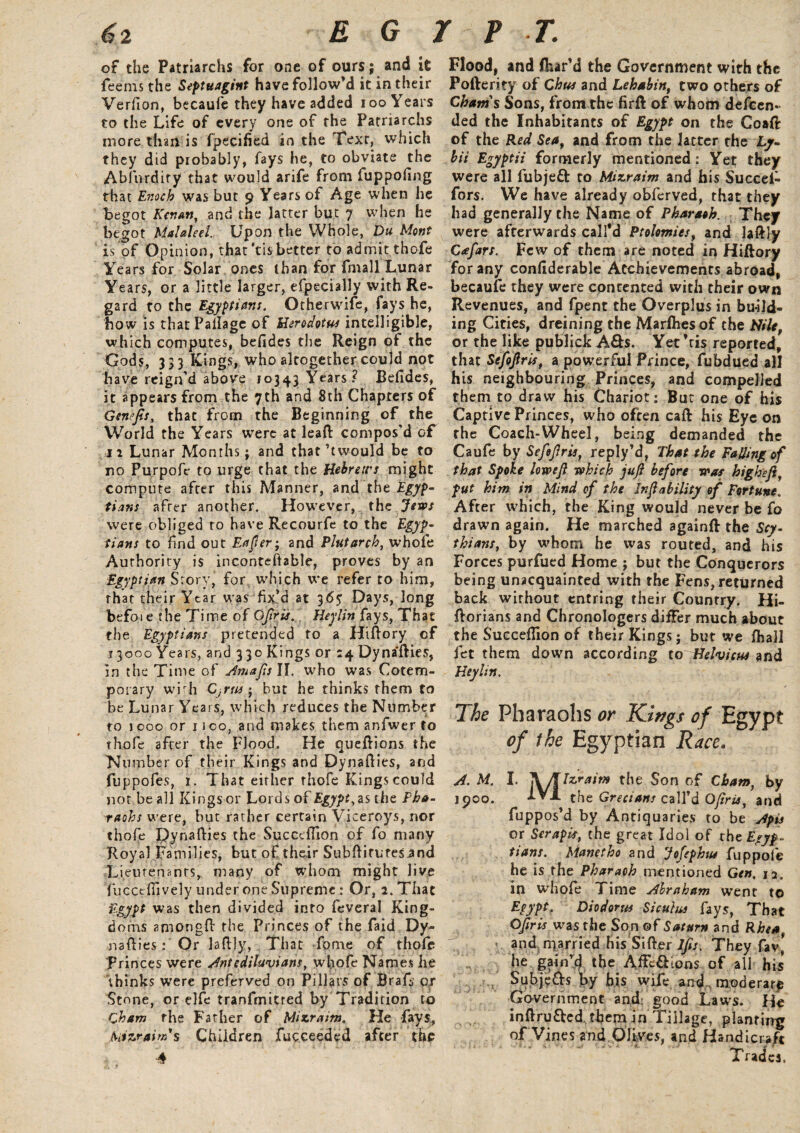 of the Patriarchs for one of ours; and ic feems the Septuagint have follow’d it in their Verfion, becaufe they have added ioo Years to the Life of every one of the Patriarchs more than is fpecified in the Text, which they did probably, fays he, to obviate the Ablurdify1 that would arife from fuppoling that Enoch was but 9 Years of Age when he begot Kenan, and the lacter but 7 when he begot Malaleel. Upon the Whole, Du Mont is of Opinion, that’tis better to admit thofe Years for Solar ones than for fmall Lunar Years, or a little larger, efpecially with Re¬ gard to the Egyptians. Otherwise, fays he, bow is that Pallage of Herodotus intelligible, which computes, befides the Reign of the Gods, 333 Kings, who altogether could not have reign’d above 10343 Years? Befides, it appears from the 7th and 8th Chapters of Genefts, that from the Beginning of the World the Years were at lead compos’d of 11 Lunar Months; and that’twould be to no Purpofe to urge that the Hebrews might compute after this Manner, and the Egyp¬ tians afrer another. However, the Jews were obliged to have Recourfe to the Egyp¬ tians to find out Eafer- and Plutarch, whole Authority is inconteftable, proves by an Egyptian Story, for which we refer to him, that their Year w as fix’d at 365' Days, long befo-ie the Time of Oftris. Heylin fays, That the Egyptians pretended to a Hiftory of 13000 Years, and 330 Kings or 14 Dynaflies, in the Time of AmaftsW. who was Cotem¬ porary with Cjrus; but he thinks them to be Lunar Years, which reduces the Number to 1000 or noo, and makes themanfwerto thofe after the Flood. He queftions the Number of their Kings and Dynafties, and fuppofes, 1. That either thofe Kings could not be all Kings or Lords of Egypt, as the Pha¬ raohs were, but rather certain Viceroys, nor thofe Dynaflies the Succdlion of fo many Royal Families, but of their SubflirLtesand Lieutenants, many of whom might live fucctfiively under one Supreme: Or, 2. That Egypt was then divided into feveral King¬ doms amongfl the Princes of the faid Dy¬ naflies: Or laflly, That Tome of thofe Princes were Antediluvians, wlyofe Names he thinks were preferved on Pillars of Braft or Stone, or elfe tranfmitted by Tradition to C ham the Father of Miser aim. He fays, faizraim's Children fucceeded after the 4 Flood, and (har’d the Government with the Fofterity of Chus and Lehabin, two others of Cham's Sons, from the firft of whom descen¬ ded the Inhabitants of Egypt on the Coafi: of the Red Seaf and from the latter the Ly- bii Egyptii formerly mentioned: Yet they were all fubjeft to Mizraim and his Succei- fors. We have already obferved, that they had generally the Name of Pharaoh. They were afterwards call'd Ptolomies, and laflly Cafart. Few of them are noted in Hiftory for any conflderable Achievements abroad, becaufe they were contented with their own Revenues, and fpent the Overplus in build¬ ing Cities, dreining the Marfhes of the Nile, or the like publick A&s. Yet’ris reported, that Sefoftris, a powerful Prince, fubdued all his neighbouring Princes, and compelled them to draw his Chariot; But one of his Captive Princes, who often call his Eye on the Coach-Wheel, being demanded the Caufe by Sefojlris, reply’d, That the Fading of that Spoke low eft which juft before was high eft, put him in Mind of the Jnft ability of Fortune. After which, the King would never be fo drawn again. He marched againft the Scy¬ thians, by whom he was routed, and his Forces purfued Home ; but the Conquerors being unacquainted with the Fens, returned back without entring their Country. Hi- ftorians and Chronologers differ much about the Succeflion of their Kings; but we fhall fet them down according to Helvicus and Heylin. The Pharaohs or Kings of Egypt of the Egyptian Race. A. M. I. jV/TIzraim the Son of Cham, by 1900. the Grecians call’d Ofiris, and fuppos’d by Antiquaries to be Apis or SerapU, the great Idol of the Egyp¬ tians. Manetbo and Jofophtu fuppole he is the Pharaoh mentioned Gen. 12. in whole Time Abraham went to Egypt. Diodorus Siculus fays, That Ofiris was the Son of Saturn and Rhea and married his Sifter 7/b. They fav* he gain’d the Affc£Kons of all his .. Subje&s by his wife and moderate Government and; good Laws. He inflru&ed them in Tillage, planting of Vines and Olives, and Handicraft