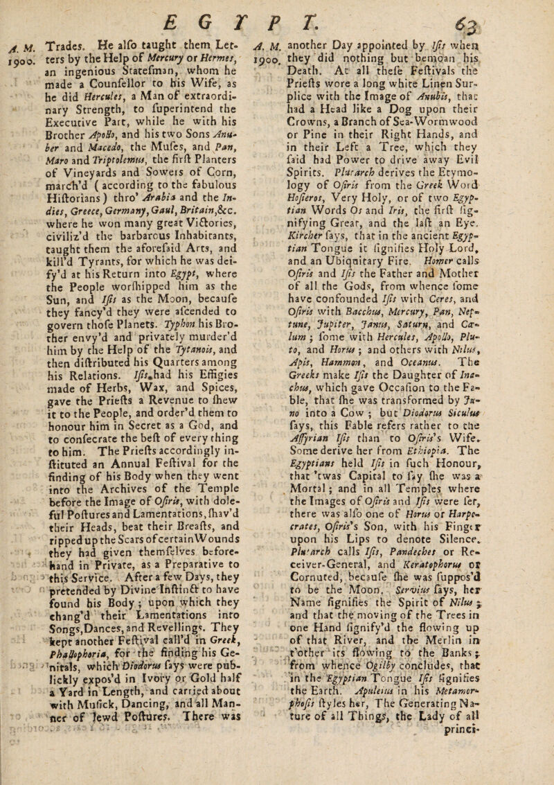 EGYPT. - 6% A. M. Trades. He alfo taught them Let- 1900. ters by the Help of Mercury or Hermes, an ingenious Statefman, whom he made a Counfellor to bis Wife, as he did Hercules, a Man of extraordi¬ nary Strength, to fuperintend the Executive Part, while he with his Brother Apollo, and his two Sons Anu- her and Mace do, the Mufes, and Pan, Maro and Triptolemus, the firft Planters of Vineyards and Sowers of Corn, marcVd ( according to the fabulous Hiftorians) thro* Arabia and the /»- dies, Greece, Germany, Gaul, Britain,he. where he won many great Vi&ories, civiliz’d the barbarous Inhabitants, taught them the aforefaid Arts, and kill’d Tyrants, for which he was dei- fy’d at his Return into Egypt, where the People worfhipped him as the Sun, and Ijis as the Moon, becaufe they fancy’d they were alcended to govern thofe Planets. Typhon his Bro¬ ther envy’d and privately murder’d him by the Help of the Tytanois, and then diftributed his Quarters among his Relations. 7/fr.had his Effigies made of Herbs, Wax, and Spices, gave the Priefts a Revenue to fhew it to the People, and order’d them to honour him in Secret as a God, and to confecrare the bed of everything to him. The Priefts accordingly in- ftituted an Annual Feftival for the finding of his Body when they went into the Archives of the Temple before the Image of Ofiris, with dole¬ ful Pofturesand Lamentations,ftiav’d their Heads, beat their Breafts, and ripped up the Scars of certain Wounds they had given themfelves before¬ hand in Private, as a Preparative to this Service. After a few Days, they pretended by Divine Inftinft to have found his Body ; upon which they chang’d their Lamentations into Songs,Dances, and Revellings. They kept another Feftival call’d in Greek, Phallophoriafor the finding his Ge¬ nitals, which Diodorus fays were pub- lickly expos’d in Ivory or Gold half a Yard in Length, and carried about with Mufick, Dancing, and all Man¬ ner of lewd Pollutes. There was A. A/. another Day appointed by Ifis when 1900, they did nothing but bemoan his Death. At all thefe Feftivals the Priefts wore a long white Linen Sur¬ plice with the Image of Anubis, that had a Head like a Dog upon their Crowns, a Branch of Sea-Wormwood or Pine in their Right Hands, and in their Left a Tree, which they faid had Power to drive away Evil Spirits. Plutarch derives the Etymo¬ logy of Ofiris from the Greek Word Hofieros, Very Holy, or of two Egyp¬ tian Words Os and Iris, the firfb fig- nifying Grear, and the laft an Eye, Kircher fays, that in the ancient Egyp¬ tian Tongue it (ignifies Holy Xord, and an Ubiqaitary Fire. Homer calls Ofiris and ijis the Father and Mother of all the Gods, from whence lbme have confounded Ijis with Ceres, and Ofiris with Bacchus, Mercury, Pan, Nep¬ tune, Jupiter, Janus, Saturn, and Cer¬ ium ; lbme with Hercules, ApoUo, Plu¬ to, and Horus; and others with Nil us, Apis, Hammon, and Oceanus. The Greeks make Ifis the Daughter of ha- chua, which gave Occafion to the Fa¬ ble, that fhe was transformed by Ju¬ no into a Cow ; but Diodorus Siculus fays, this Fable refers rather to die Ajfyrian Ifis than to Oftris's Wife* Some derive her from Ethiopia. The Egyptians held Ifis in fuch Honour* that ’ewas Capital to fay (lie was a Mortal; and in all Temples where the Images of Ofiris and Ifis were fer, there was alfo one of Horses or Harpc- crates, Ofirisys Son, with his Fingtr upon his Lips to denote Silence, Plutarch calls Ifis, Pandeches or Re¬ ceiver-General, and Keratophorus or Cornuted, becaufe fKe was fuppos’d to be the Moon. Servius fays, her Name fignifies the Spirit of Nilus % and that the moving of the Trees in one Hand lignify’d the flowing up of that River, and the Merlin in t’other its flowing to the Banks f from whence Ogilby concludes, that in the Egyptian Tongue Ifis Signifies the Earth. Apuleius in his Met amor* phofis ftyles her, The Generating Na¬ ture of all Things, the Lady of ail prints-