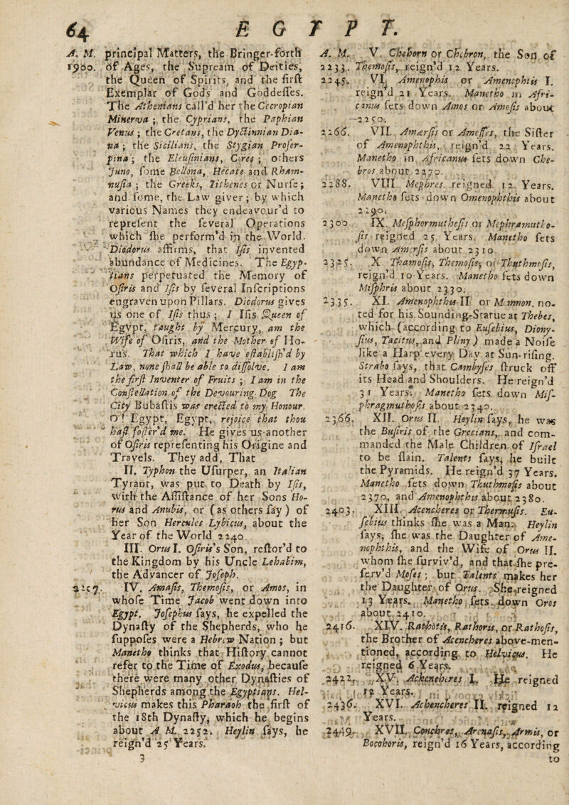 A. M. principal Matters, the Bringer-forth 1900. of Ages, the Supream of Deities, the Queen of Spirits, and the firfl Exemplar of Gods and Goddeftes. The Athenians call’d her thzGccropian Minerva ; the Cyprians, the Paphian Venus ; the Cretans, the Dy Birman Dia- na ; the Sicilians, the Stygian Profer- pina ; the Eleujinians, Ores ; Others Juno, feme Be Ilona, Use ate and Pham- nujia ; the Greeks, lithenes or Nude; and feme, the Law giver; by which various Names they endeavour’d to reprefent the feveral Operations which flie perform’d in the World. * Diodorw affirms, that jfis invented abundance of Medicines. The Egyp¬ tians perpetuated the Memory of Ojiris and lfis by feveral Infcriptions engraven upon Pillars. Diodorw gives us one of lfis thus ; 1 Ids Queen of Egypt, taught by Mercury, am the Wife of Qfiris, and the Mother of Ho- riis. That which 1 have ejiablijh'd by Daw, none fi)all be able to diffiolve. 1 am the firjl Inventer of Fruits ; I am in the ConfeUation of the Devouring■ Dog The City Bubaftis was ereBed to my Honour. ■O'! Egypt, Egypt, rejoice that thou  haft fiofier d me. He gives us another of Ofir is reprefenting his Origine and Travels. They add, That II. Typhon the Ufurper, an Italian Ty rant, was put to Death by lfis, with the Aftiftance of her Sons Ho- rus and Anubis, or (as others fay ) of her Son Hercules Lybicus, about the Year of the World 1240. III. Oral. Qjtris’s Son, reftor’d to the Kingdom by his Uncle Lehabim, the Advancer of Jofeph. $ pc 7 . IV. Amajis, Themojis, or Amos, in whofe Time Jacob went down into Egypt. Jofephus fays, he expelled the Dynafty of the Shepherds, who he fuppofes were a Hebrew Nation ; but Manetho thinks that Hiftory cannot refer to the Time of Exodus, becaufe there were many other Dynafties of Shepherds among the Egyptians. Hel- . view makes this Pharaoh the firft of the 18th Dynafty, which he begins about A M. 2252. Heylin fays, he reign’d 2^ Yea rsf 3 A. M. V Che horn or Chjbron, the Son, of 2233., Themofis, reign’d 12 Years. 2245. VI. Amenophis or Amenophtis J. reignd 21 Years. Manetho m Afri¬ cans. fets down Amos or Amofis abouc —12 5/0. 2166. VII. Am<erfis ok Ameffes, the Sifter of Amenophthis, reign’d 22 Years. Manetho in Africans- lets down Che- bros about 2270. 2288. VIIL Mephres reigned 12 Years. Manetho fees down Qmenophthis about 2 29.0. 2300. IX. Mefphormuthefis 6k Mephrajnutho- fis reigned 25 Years. Manetho fets down Amcrfs about 2310 -3 2S' .X. Thamofs, Themofis, or Thuthmofis, reign’d 10 Years. Manetho lets down Mifphris about 2330. 2-3 3 5. XI. Amenophthis ll or Memnon, no¬ ted for his SoundingrScarue at Thebes, which (according to Eufebiw, Diovy. fiw, Tacitus, and Pliny ) made a Noife like a Harp every Day at Sun* riling. Strabo fays, that Cambyfes ft ruck off its Head and Shoulders. He reign’d 3 f Years* Manetho fets down Mif- phragmuthofis about 2340. 2366. XIL Or us II.. Heylin fays, he the Bufiris of the Grecians, and com¬ manded the Male Children of Ifratl to be (Iain. Talents fays, he built the Pyramids. He reign’d 37 Years. Manetho fets down Thuthmofis about 2370, and Amenophthis about 2380. 24.03, XIII. Acencheresor Thertnufis. Eu- febius thinks {he was a Man. Heylin fays, (lie was the Daughter of Arne- nop Jot his, and the Wife of Orw II. whom fhe furyiv'd, and that fhe pre- fe.rv’d Mpfes; but Talents makes her the Daughter of Qrus. She^reigned 13 Years. Manetho fets., down Or os about 2410. 2416. XIV. Rathotis, Rathoris, or Rathofiis, the Brother of Acencheres above-men¬ tioned, according to HeJvicus. He reigned 6 Years. 2422, :;Xy• Achenchtres I. IJLe reigned | Years.. 243^. XVI. Achencheres II. reigned 12 Years. 2449* XVII. Conchres, Arcnafs,. Amis, or Bowhoris, reign’d 16 Years, according to