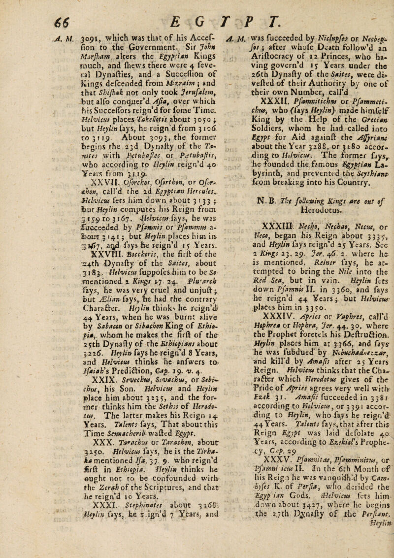 ,Jl% hi. 3091, which was that of his Accef- fion to the Government. Sir John Marjham alters the Egyptian Kings much, and (hews there were 4 feve- ral Dynafties, and a Succeflion of Kings defcended from Mizraim ; and that Shifhak not only took jUrufalem, but alfo conquer’d Afia, over which his Succeflors reign’d for fome Time. Helvicus places Takellotis about 3050 ; but Heyhn fays, he reign'd from 3106 to 3 r 19. About 3093, the former begins the 23d Dynafty of the 7>* mites with Jletubafi.es or Patubafiis, who according to Beylin reign’d 40' Years from 3 j 19. XXVII,. Cforchos, Oforthon, or O/ir- -shon, call’d the 2d Egyptian Hercules.. Helvicus fets him down about 31333 but Beylin computes his Reign from 3159 to 3167. Belvicm fays, he was I’uc.cecded by Pfot&nis or pfiammm a- bam: 3 141; but Heylin places him in* 3 *£>7, aijd fays he reign’d 15 Years. XXVIII. Bocckoris, the firft of the ■24th Dynafty/ of the Suites, about 31 S3.. Helvicus fuppofes him to be So mentioned 2 Kings 1-7. 24. Plu-arch fays, he was very cruel and unjuft ; but JElim faysr.lTe had the contrary €h a rafter. Heylin thinks he reign’d^ 44 Years, when he was burnt alive by Sabami or Sibachon King of Ethio¬ pia, whom he makes the fir ft of the 25th Dynafty of the Ethiopians about 3 226. Heylin Fays he reign’d 8 Years, and Helvicus thinks he anfwers to* lfaiah\ Prediction, Cap. 19. v. 4. XXIX. Sevechus, Sevackw, or Sebi^ thus, his Son. Helvicus and Heylin place him about 3235:, and the for¬ mer thinks him the Sethis of Herodo* tut. The latter makes his Reign 14. Years. Talents hys, That about this Time Sennacherib wafted Egypt. XXX. Tarachus or Tarachon, about 3,150. Helvicus fays, he is the Tirha- ^mentioned Jfa. 37. 9. who reign’d fir ft in Ethiopia. Beylin thinks lie ought not to be confounded with the Zerah of the Scriptures, and that he reign’d 10 Years. XXXI. Stephinates about 3268; Heylin fays, he sign’d 7 Years, and A. M. was fucceeded by Nidnpfes or Necbepp. jos ; after whole Death follow’d an Ariftocracy of 12 Princes, who ha¬ ving govern’d 15 Years under the 26th Dynafty of the Saites, were di- vefted of their Authority by one of their own Number, call’d XXXII. Pfiamnitichm or Pfammeti- thus, who flays Heylin) made himfelf* King by the Help of the Grecian Soldiers, whom he had called into Egypt for Aid agiinft the Afiyrians about the Year 3:288, or 3280 accor¬ ding to IIJ view. The former faysr he founded the famous Egyptian La¬ byrinth, and prevented the Scythians> from breaking into his Country. N. B. The following Kings are out of Herodotus. XXXIII. Necho, Nechao, Beene, or Neco, began his Reign about 3335., and Heylin fays reign’d 25 Years. See 2 Kings 23. 29, Jer, 46. 2. where he is mentioned. Reiner fays, he at¬ tempted to bring the Nile into the Red Sea, but in vain. Heylin fets down Pfamnis II. in 3360, and fays he reign’d 44 Years; but Helvicus- places him in 3350. XXXIV. Apries or Vaphres, call’d Haphrea or Hophra, Jer. 44. 30. where the Prophet foretels his Deftru&iom Heyhn places him at 3.366, and fays he was fubdued' by Nebuchadnezzar, and kill'd by Amafis after 25 Years Reign. Helvicnt thinks that the Cha¬ racter which Herodotus gives of the Pride of Apries agrees very well with Ezek 31. Amafis fucceededIn 3381 according to Helvicus, or 3391 accor¬ ding to Heylin, who fays he reign’d 44 Years. Talents fays, that after this Reign Egypt was laid defolate 40. Years, according to Ezekiel's Prophe¬ cy, Cap. 29 XXXV. Pfamnhas, Pfawrmnitus, or Pfiamni iens II. In the 6th Month of Ivis Reign he was vanquish’d by XSam- Syfes K. of Perfia, who .derided the Egyp ian Gods. iHelvicus fets him ..down about 3427, where he begins , the 3,7th Dynafty of the Perfians. Beylin-