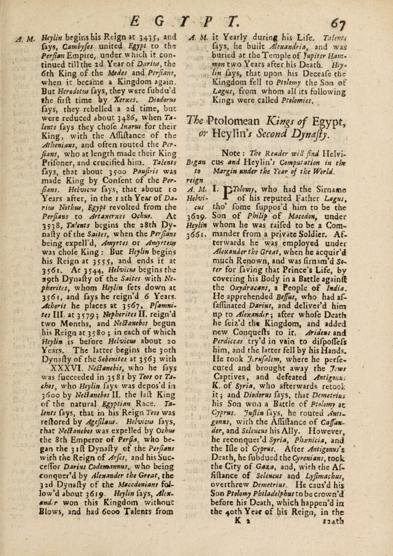 A. M. Heylin begins his Reign at 343 5, and fays, Cambyfes united Egypt to the perfian Empire, under which it con¬ tinued till the 2d Year of Darius, the 6th King of the Medes and Perfans, when it became a Kingdom again. But Herodotus fays, they were fubdu’d the fir ft time by Xerxes. Diodorus fays, they rebelled a 2d time, but were reduced about 3486, when Ta¬ lents fays they chofe Inarus for their King, with the Afiiftance of the Athenians, and often routed the Per- fmns, who at length made their King Prifoner, and crucified him. Talents fays, that about 3*00 Paufris was made King by Confent of the Per- fans. Helvicus fays, that about 10 Years after, in the 1 2th Ye«vr of Da¬ rius Noth us, Egypt revolted from the Perfans to Artaxerxes Qchus. At 3538, Talents begins the 28th Dy¬ nafty of the Saites, when the Perfans being expell’d, Amyrtss or Amyrteut was chofe King : But Heylin begins bis Reign at 3555, and ends it at 3561. Ac 3544, Helvicus begins the 59th Dynafty of the Saites with Ne- pherites, whom Heylin fets down at 356r, and fays he reign’d 6 Years. Achoris he places at 3567, Pfamni- tes III. at 3 579; Nepherites II. reign’d two Months, and Nettanebos begun his Reign at 3580 ; in each of which Heylin is before Helvicus about 20 Years. The latter begins the 30th Dynafty of thcSebenites at 3563 with XXXVI. Nett ambit y who he fays was fucceeded in 3581 by Tecs or Ta- chos, who Heylin fays was depos’d in 3600 by Nettanebos II. the laft King of the natural Egyptian Race. Ta¬ lents Cays, that rn his Reign Teos was reftored by Age flam. Helvicus fays, that Nettanebos was expelled by Ochua the 8th Emperor of Perfa, who be¬ gan the 31ft Dynafty of the Perfans with the Reign of Arfes, and his Sue- ceftbr Darius Codomannus, who being conquer’d by Alexander the Great, the 3 2d Dynafty of the Macedonians fol¬ low’d about 3619. Heylin Cays, Alex¬ ander won this Kingdom without Blows, and had 6000 Talents from A. M. it Yearly during his Life. Talents fays, he built Alexandria, and was? buried at the Temple of Jupiter Ham* mon two Years after his Death. Hey* tin lays, that upon his Deceafe the Kingdom fell to Ptolowy the Son of Lagus, from whom all its following Kings were called Ptolemies. The Ptolomean Kings of Egyptf w Heylin j Second Djnajly. Note ; The Reader will fnd Helvx- Bfgan cus and HeylinV Computation in the to Margin under the Year of the World, reign A. M, I; XyColomy, who had the Sirname Helvi- sl of his reputed Father Lagus, cus tho’ fome fuppos’d him to be the 3629. Son of Philip of Macedon, under Heylin whom he was raifed to be a Com* 3661. mander from a private Soldier. Af¬ terwards he was employed under Alexander the Great, when he acquir’d much Renown, and was firnam’d So- ter for faving that Prince’s Life, by covering his Body in a Battle againft the Oxydracans, a People of India. He apprehended Bejffus, who had af« fafllnated Darius, and deliver’d him up to Alexander; after whofe Death he feiz’d the Kingdom, and added new Conquefts to it. Arideus and Perdiccas try’d in vain to difpoflefs him, and the latter fell by his Hands. He took Jirufalem, where he perfe¬ cted and brought away the Jews Captives, and defeated Antigonus K. of Syria, who afterwards retook it; and Diodorus fays, that Demetrius his Son won a Battle of Ptolomy ae Cyprus. Juft in fays, he routed Anti- genus, with the Afiiftance of Caffdx- der, and Seleucus his Ally. However, he reconquer’d Syria, Phoenicia, and the Ifle of Cyprus. After Antigonus's Death, he fubdued thtCyrenians, took the City of Gaza, and, with the Af- fiftance of Seleucus and Lyfimachuss overthrew Demetrius. He caus’d his Son Ptolomy Philadelphus to be crown’d before his Death, which happen’d in the 40th Year of his Reign, in the K a % 24th