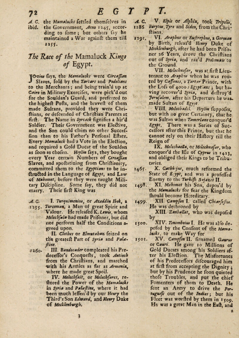 72 E G A. C, the Mamalucks fettled themfelves in ibid, the Government, Anno 1245, accor¬ ding to fome ; but others fay he maintained a War againfi: them till **S5. ' The Race of the Mamaluck Kings of Egypt. JO vita fays, the Mamalucks were CircaJJtan Slaves, fold by the Tartars and Podolians to the Merchants; and being train’d up at Cairo in Military Exercifes, were pick’d out for the Souldan’s Guard, and preferred to the higheft Poffo, and the braved of them made Sultans, provided they were Cbri- ftians, or defeended of Chriftian Parents at firft. iThe Name in Syriack fignifies a hir’d Soldier. Their Government was Ele&ive, and the Son could claim no other Succef- fion than to his Father’s Perfonal Eftate* Every Mamaluck had a Vote in the Ele&ion, and required a Gold Ducat of the Souldan as foon as chofen. Heylin fays, they bought every Year certain Numbers of GircaJJian Slaves, and apoftatizing from Cbriftianity, committed them to the Egyptian; to be in- ilru&ed in the Language of Egypt, and Law ©f Mahomet, before they were taught Mili¬ tary Difcipline. Some fey., they did not marry. Their firft King was A, Q. I. Turqumeniw, or Azeddm Ihek, a 1255. Turcoman, a Man of great Spirit and Valour. He releafed K. Lewis, whom Melechfala had made Prifoner, but did not perform half the Conditions a- greed upon. II. Clothes or Elmutahaz feized on the greaeeft Part of Syria and PaU- fine. 1260. Ilf- Bandocader compleated his Pre- decefTor’s Conquefts, took Antioch from the Chriftians, and marched -with his Anfiies as far as Armenia, where he made great Spoil. IV. Melechfait, or Mdechfares, re- ftored the Power of the Mamalucks in Syria and Palaftine, where it had t>een much lelfen’d by our Henry the Third’s Son Edward, and Henry Duke of Mecklenburgh. r p t. A. C. v. Elpis or Alphix, took Tripoli.r, 1285 Berytue, Tyre and Sidon, from the Chri¬ ftians. 1291. VI. Araphus or Euftrephus, a German by Birth, releas’d Henry Duke of Mecklenburgh, after he had been Prifo- ner 25 Years, drove the Chriftians out of Syria, and raz’d Ptolemais to ' the Ground. VII. Melechnefar, was at firft Lieu¬ tenant to Arapkw when he was rou¬ ted by CaJJhnes, a Tartar Prince, with the Lofs of 4000 j Egyptians j but ha¬ ving recover’d Syria, and deftroy’d Jtrufalem, afeer his Departure he was^ made Sultan of Egypt. VIII. Melechadel. Heylin fuppofes, but with no grear Certainty, chat he was Sultan when Tamerlane conquer’d Egypt. There was a Series of Sue- cdl’ors after this Prince, but that he cannot rely on their Hiftory till the Reign of IX. MelechaeSa, or Mdechnafar, who conquer’d the file of Cyprus in 1423, and obliged their Kings to be Tribu¬ taries. 145?- X. Cathbrjus, much reformed the State of Egypt, and was a profefled Enemy to the Turkifh Bajazet IT. 1498. XI. Mahomet his Son, depos’d by the Mamalucks for fear the Kingdom Ihould become Hereditary. 1499. XII. Campfin I. called Chiarfefus. He was derhroned by XIII. ZanbaUat, who was depofed by 1500. XIV. Tonombeius I. He was alfo de¬ pofed by the Confent of the Mama- lucks, to make Way for lyor. XV. Campfon II. firnamed Gaurm or Cauri. He gave 10 Millions of Gold Ducats among his Soldiers af¬ ter his Election. The Misfortunes of his Predecefibrs difeouraged him at firft from accepting the Dignity ; but by his Prudence he foon quieted thofe Troubles, and put the chief Fomenters of them to Death. He fent an Army to drive the Por» tuguefe out of the Indies; but his Fleet was worfted by them in 1509. He was a great Man in the Eaft, and a 3