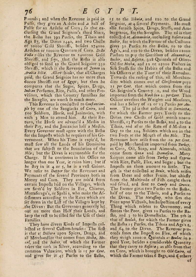 Pounds; and when the Revenue is paid in Pulfc, they give an Ardebe and *a half of Pulfe for an Ardebe of Corn; fo that ex¬ cluding the Grand Seignior’s third Share, the Bafha has 392 Purfes, the Tihaia and Aga 87, the Divan 1440, and two Chefts of 20000 Gold Sheriffs, befides 274000 Ardebes or 100000 Quarters of Corn. Delia Valla raifes the Revenue to 2400000 Gold Sheriffs, and fays, that the Bafha is alfo obliged to fend to the Grand Seignior 350 Sheriffs, which is the Revenue of Jermn in Arabia Felix. Albert thinks, that all Charges paid, the Grand Seignior has no more than 6ooco Sheriffs out of Egypt-, but then he computes that the Sugar, Spices, Drugs, Indian Perfumes, Rice, Pulfe, and other Pro- vilions, which this Country furnifhes for the Seraglio, are worth fo much more. This Revenue is conduced to Conftantino- pie by one of the Sangiacks of Cairo, and 500 Soldiers, Horfe, and Janizaries, with each 3 Men to attend him. At their Re¬ turn, the Horfe are advanc’d a Medin in their Pay, and the Janizaries half a Medin. Every Governor mud agree with the Bafha for the Impofts which he requires of his Go¬ vernment. When his Time is expir’d, he mud fow all the Lands of his Dominion that are fubjeft to the Inundation of the Nile; but the Divan is accountable for the Charge. If he continues in his Office no longer than one Year, ic ruins him ; but if he flay in it 4 or 5, he is a vaft Gainer. We refer to Dapper for the Revenues and Payments of the feveral Provinces both in Money and Corn. They are rais’d from certain Impofts hid on the Villages, which are farm’d by Soldiers in Fee, Chiaous, Mottaferaga’s, or Spahi s, who make the Al- feflments according to the Rates which are fet down in the Lift of the Villages kept by the Divan : But the Governors generally let out no more than Half their Lands, and keep the reft to be tilled for the Ufe of their Families. They have divers Kinds of Impofts col- leffed at feveral Cuftom-houfes: The firft as that at Delhra upon Spices, Drugs, and all Merchandize that comes from Mecha, Mo- sal, and the Indies, of which the Farmer takes the loth in Silver, according to the common Valuation, which is 1 5 per Cent. and gives for it 45* Purfes to the Bafha, to the Tihaia, and 120 to the Grand Seignior, at 4 feveral Payment*. He mud alfo furnifti Spice, Drugs, Stuffs, and Am- bergreece, for the Seraglio. The 2d is that collected &X. Alexandria, including Refetta and Bochir, for which the Farmer of theCuftoms gives 30 Purfes to the Bafha, 10 to the Aga's, and r 20 to the Divan, beftdesi2oco Piafters to pay the Garrifons of Alexandria, Bochir, and Rofetta, 328 Quintals of Olive- Oil for Mecha, and 12 or 15000 Piafters in Silk Stuffs for the Habits of the Bafha and his Officers at the Time of their Ramadan. Towards the railing of this, all Merchan¬ dize which comes out of Christendom pays 21 percent, that which comes from the Gr. Seignior’s Country o, and the Wood imported from the Black Sea 20 percent. This Officer overfees the Weights and Meafures, and has a Salary of 12 or 13 Purfes per An¬ num. The 3d is that collected at Damietta, for which the Farmer pays Yearly to the Divan two Chefts of Gold worth 2000a Sheriffs, 13 Purfes to the Bafha, and 4 to the Tihaia, and afrer the Rate of 6 Medins a Day to the 124 Soldiers which are in the two Forts at the Mouth of the Nile. The Revenues here arife from the 10 per Cent. paid by Merchandize imported from Turkey, as Corn, Oil, Soap, and Almonds, which come from Gaza and Damafciu. Many Saiques come alfo from Turkey and Cyprus with Rice, Pulfe, Flax, and Sugar ; but the Impofts on them amount to little. The 4th is that colle&ed at Brule, which arifes from Dates and other Fruits, but chiefly from the Multitude of Fifh caught there and falted, and fenc to Candy and Greece. The Farmer gives two Purfes to the Bafha. half of one to the Tihaia, and 4 Purfes to the Divan. The Metaffeup, who fets the Price upon Victuals, has Infpe&ion of every Thing which relates to Oeconomy, and fleeces the Poor, gives 10 Purfes to the Ba¬ fha, and 3 to his Domefticks. The 5th is that of Boulak, for which the Farmer gives the Bafha 1 5 Purfes, the Tihaia and Aga’s 5, and 64 to the Divan. The Revenue pro¬ ceeds from the Impoft on Flax, of which they weigh 1.000:0 Quintals at Boulac in a good Year, befides a confiderable Quantity that they carry to Rofetra ; as alfo from that on Corn, which is brought to Old Cairo, of which the Farmer takes 6 Bags, and 6 others of