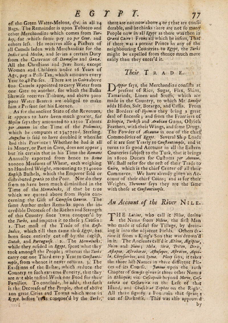 E G of the Green Water-Melons, &c. in all 24 Bags. The Remainder is upon Tobacco and other Merchandize which comes from Tur¬ key, for which fome pay 10 per Cent, and others lefs. He receives alfo 4 Piafters of 2II Camels laden with Merchandize for the Indies and Media, and levies a certain Duty from the Caravans of Damascus and Gaza. All the Chriftians and Jews here, except Women and Children under 16 Years of Age, pay a Poll-Tax, which amounts every Year to 48 PuTes. There are in Cairo above §00 Camels appointed to carry Water from one Gate to another, for which the Balha likewife receives Tiibute, and above 3000 poor Water Bearers are obliged to make him a Prelenc for his Licence. As for the ancient State of the Revenues, it appears to have been much greater, for Heylin fays.they amounted to 1.2500 Talents per Annum in the Time of the Ptolemies, which he computes at 2347750/. Sterling. Augujlus is faid to have doubled it when he had this Province : Whether he had it all in Money, or Part in Corn, does not appear ; but 'tis certain that in his Time the Romans Annually exported from hence to Rome 200000 Meafures of Wheat, each weighing 20 Hundred Weight, amounting to 7140000 Evglijh Bulhels, which the Emperor fold or diftributed gratis to the Poor. Nor do they feem to have been much diminifhed in the Time of the Mamalucks, if that be true which we quoted above from Heylin con¬ cerning the Gift of Campfon Gaunt*. The fame Author makes Remarks upon the in¬ credible Decreafe of the Riches and Strength of this Country fince ’twas conquer’d by the Turks, and imputes it to thefe 3 Caulcs : 1. That moft of the Trade of the Eaft- Indies, which till then came thro Egypt, has been fince entirely cut off by the En'glijh, Dutch, and Portuguefe. 2. The Mamalucks, while they refided in Egypt, fpent what they took amongft the People ; whereas thtTurks carry out one Third every Year to Conjlanti- nople, from whence it never returns. 3. The Exs&ions of the Balha?; which reduce the Country to fuch extreme Poverty, that they are not able to find Work nor Food for rheir Fa milies. To conclude, he adds, thatfuch is ths Decreafe of the People, that of above 100 great Cities and Towns wdiich were in Eyypt before 'vMs conquer’d by the Turks, P P T. 77 there are not now above 4 or 5 that are conii- derable, and he thinks there are not fo many People now in all Egypt as there was then in Grand Cairo: From all which he infers, That if there was a potent Prince in any of the neighbouring Countries to Egypt} the Turks might be expelled from thence much more eafily than they enter’d it. Their Trad e9 DApper fays, the Merchandize confifts at prefent of Rice, Sugar, Flax, Skins, Tamarinds, Linen and Stuffs, which are made in the Country, to which Mr. Sandys adds Hides, Salt, Botargo, and Caffia. From the Borders of Hyemen they bring a great deal of Incenle ; and from the Frontiers of Ethiopia, Turkijh and Arabian Gums, Oftrich Feathers, with their Wings, and fome Drugs, The Powder of Alcanna is, one of the chief Commodities of Egypt. Several Ship Loads of it are fent Yearly to Confiantinople, and it turns to fo good Account in ail the Eaftern Countries fubjeft to the Turk, that it brings in 18000 Ducats for Cuftoms per Annum. We ifhall refer for the reft of their Trade to Cairo, which is the chief Center of all their Commerce. We have already given an Ac¬ count of their chief Coins; and as for their Weights, Thevenot fays they are the fame* with thofe at Confiantinople. An Account of the River Nile*. THE Latins, who call it Nilus, derive the Name from Ntleus, the firft Man who made it ufcful for Tillage, by drein® ing it into the adjacent Fields. Others dep¬ rive it from a King’s Son that was drown’d in it. The Ancients call’d it JEihns, JEgiptut3 y Noim and Nam; Mela, Sir is, Triton, Dirii, Afiapm, Afiraboras, Afiufapes, AJlraton, Aifui- la, Chryforrhoe, and Syene. Pliny fays, it takes the three laft Names in three different Pla¬ ces of its Courfe. Junius vpon the 10th Chapter of Genefis gives it three other Names , in Ethiopia, viz. Cafcapuch beyond Meroe, Cafi- cabora or Cafcav^a on the Left of that Ifland, and Chafe h: at Z<*phes on the Right, AH three ligmfy a Fountain that -fprini s ■ out of Da-iknefj, This was alfo approve cK