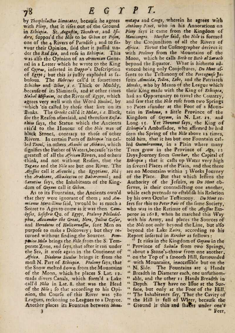 j% E G 2 by TheophtlaSfu* Simo cates, becaufe he agrees with Pliny} that it riles out of the Ground in Ethiopia. St. Au^uftin, Theodiret, and ifi- dore, fuppos’d the Nth to be Gihon or Pifoit, one of the 4 Rivers of Paradife ; and to fa¬ vour their Opinion, fa id that it palled un¬ der the Red Sea, and rofe in Ethiopia. This was alfo the Opinion of an 'Armenian Gene¬ ral in a Letter which he wrote to the King of Cyprus, inferted in Dapper s Defcription of Egypt; but this is juftly exploded as fa¬ bulous. The Hebrews call’d it ibrnetimes Schichr and Si her, i. e. Thick or Muddy, becaufe of its Sliminefs, and at other times Mahal Mifraiw, or the River of Egypt, which agrees very well with the Word Nuchal, by <which ’tis called by thole that live on its Banks. The Greeks call’d it Melas, i.e. Black, for the Reafon aforelaid, and therefore Eufta. thins fays, the Statue which the Ancients rais’d to the Honour of the Nile was of black Stones, contrary to thole of other .Rivers. In certain Parrs of Ethiopia 'ris cal. led Tacui, in others Abanhi or Abbdrvi, which fignifies the Father of Wacers,becaufe ’tis the .greateft of all the African Rivers, and others think, and not without Reafon, that the Tagaze and the Nile are but one River. The Abyjjins call it Akeuchi ; the Egyptians, Nil ; the Arabians, Albadextou or Bah ar emails, and Sanutius fays, the Inhabitants of the King¬ dom of Goyam call it Gihon. As to its Fountains, the Ancients own’d that they were ignorant of them; and Am- tnianue Mar ce Uinus fa id, 'twould be as much a Secret to Ages to come as it was then. Cam- byfes, Sefoftris Qu. of Egypt, Ptolomy Philadel¬ phia, Alexander the Great, Nero, Julius C<efar, and Herodotus of Halicarnajfus, fent Men on purpofe to make a Difcovery ; but they re¬ turned without finding the Sources. Pom- pfaius Mela brings the Nile from the S. Tem¬ perate Zone, and fays, that after it ran under the Sea, it arofe again in the Continent of Africa. Diodorus Siculus brings it from the mold N. Part of Ethiopia. Ptolomy fays, that the Snow melted down from the Mountains of the Moon, which he places S. Laf. 12. made divers Canals, which form’d a Lake call’d Nihs in Lat. 8. that was the Head of the Nile ; fo that according to his Opi¬ nion, the Courfe of this River was 780 Leagues, reckoning 20 Leagues to a Degree. Another places its Fountain between Mom* P T. motapa and Congo, wherein he agrees with Anthony Pi net, who in his Annotations on Pliny lays it came from the Kingdom of Manicongro, Munjler faid, the Nile is formed by the Conjunction of all the Rivers of Africa. Thevet the Cofmographer derives ic with Ptolomy from the Mountains of the Moon, which he calls Beth or Beth alSarach beyond the Equator. What is hitherto ad¬ vanced being only Conjectures, Du Mont al- fents to the Teftimony of the Portuguefe Jc- fuits Almeida, Tellez, Lobo, and the Patriarch Mendes, who by Means of the League which their King made with the King of Ethiopia, had an Opportunity to travel the Country, and faw that the Nile rofe from two Springs 20 Paces afunder at the Foot of a Moun¬ tain in Tmkoua, a little Province of the Kingdom of Goyam, in N. Lat. it. and Long. 57. Yet Thevenot fays, the King of Ethiopia's Ambaffador, who affirmed he had feen the Spring of the Nile above 12 times, told him, that it has but one Fountain cal¬ led Quembrotnma, in a Plain where many Trees grow in the Province of Ago, 11 Days Journey from Gonthar, the Capital of Ethiopia ; that it cafts up Water very high in feveral Places of the Plain, and that there are no Mountains within 3 Weeks Journey of the Place. But that which leflens the Authority of the Jefuits, as Du Mont cb- ferves, is their contradi&ing one another, while each pretends to eftablifh his Relation by his own Ocular Teftimony. DuMont re- fers for this to Peter Pais of the fame Society, who W3S in the Retinue of the Abyjfne Em¬ peror in 1618, when he marched this Way with his Army, and places the Sources of the Nils not only beyond the Line, but alfo beyond the Lake Zaire, according to his Report inferted in Kircher as follows: “ It riles in the Kingdom of Goyam in the “ Province of Sahala from two Springs, “ about a StoneVthrow from one another, u on the Top of a fmooth Hill, furrounded u with Mountains, inacceffible but on the “ N. Side. The Fountains are 4 Hands li Breadth in Diameter each, one unfatbom- “ able, and the other 11 Hands Breadth in “ Depth. They have no Hfue at the Sur- “ face, but only at the Foot of the Hill. “ The Inhabitants fay, Thar the Cavity of “ the Hill is full of W^tcr, becaufe the “ Ground is thin and fhalPes under one’s