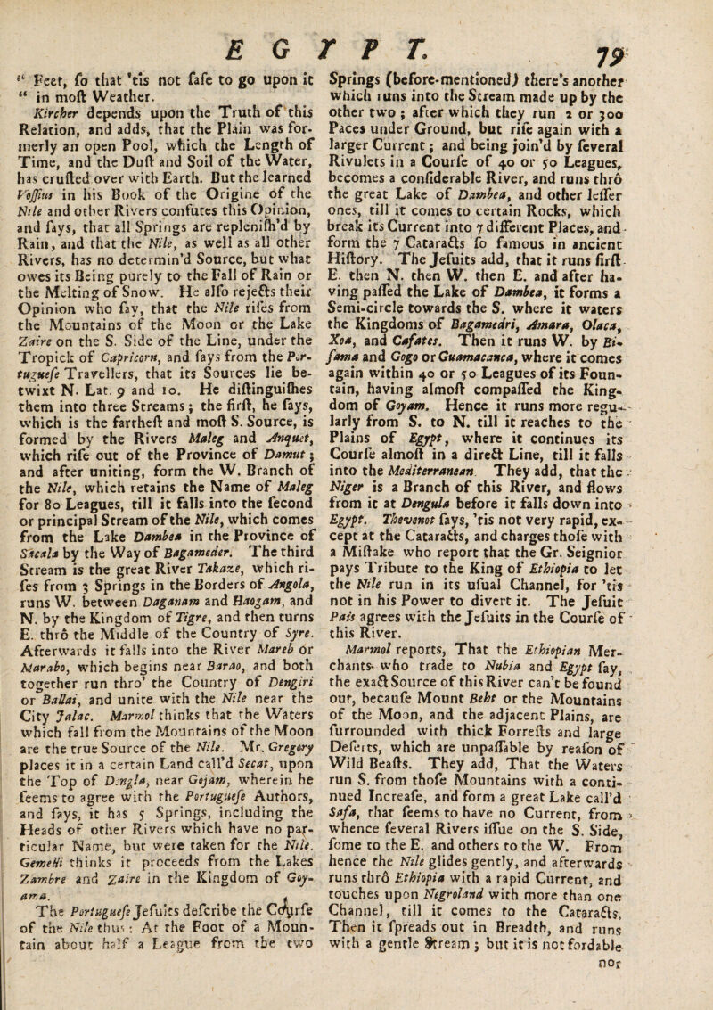 “ Feet, Co that Vis not fafe to go upon it “ in mod Weather. Iiircher depends upon the Truth of this Relation, and adds, that the Plain was for¬ merly an open Pool, which the Length of Time, and the Daft and Soil of the Water, has crufted over with Earth. But the learned Vojfms in his Book of the Origine of the Nile and ocher Rivers confutes this Opinion, and fays, that all Springs are replenifli’d by Rain, and that the Nile, as well as all other Rivers, has no determin’d Source, but what owes its Being purely to the Fall of Rain or the Melting of Snow. He alfo rejetts their Opinion who fay, that the Nile riles from the Mountains of the Moon or the Lake Zaire on the S. Side of the Line, under the Tropick of Capricorn, and fays from the Por- tuguefe Travellers, that its Sources lie be¬ twixt N. Lat. 9 and 10. He diftinguilhes them into three Screams; the firft, he fays, which is the fartheft and mod S. Source, is formed by the Rivers Maleg and Anquet, which rife out of the Province of Damut; and after uniting, form the W, Branch of the Nile, which retains the Name of Maleg for 80 Leagues, till it falls into the fecond or principal Scream of the Nile, which comes from the Lake Dambea in the Province of Sficala by the Way of Bagameder. The third Stream is the great River Takaze, which ri- fes from 5 Springs in the Borders of Angola, runs W. between Daganam and Haogatn, and N. by the Kingdom of Tigre, and then turns E. thro the Middle of the Country of Syre. Afterwards it falls into the River Mareb or Adarabo, which begins near Barao, and both together run thro’ the Country of Dengiri or Ballai, and unite with the Nile near the City Jahc. Marmol thinks that the Waters which fall from the Mountains of the Moon are the true Source of the Nile. Mr. Gregory places it in a certain Land call’d Secat, upon the Top of Dengla, near Gojam, wherein he feems to agree with the Portuguefe Authors, and fays, it has 5 Springs, including the Heads of other Rivers which have no par¬ ticular Name, but were taken for the Nile. GemeHi thinks it proceeds from the Lakes Zambre and Zaire in the Kingdom of G«y- ama. , The Portuguefe Jefuits deferibe the Ccr^rfe of the Nile thus: At the Foot of a Moun¬ tain about half a League from the two Springs (before-mentioned) there’s another which runs into the Scream made up by the other two ; after which they run 2 or 300 Paces under Ground, but rile again with a larger Current; and being join’d by feveral Rivulets in a Courfe of 40 or 50 Leagues, becomes a confiderable River, and runs thro the great Lake of Dambea, and other lefler ones, till it comes to certain Rocks, which break its Current into 7 different Places, and ■ form the 7 Cataracts fo famous in ancient Hiftory. The Jefuits add, that it runs firft E. then N. then W. then E. and after ha¬ ving parted the Lake of Dambea, it forms a Semi-circle towards the S. where it waters the Kingdoms of Bagamedri, Amur a, Olaca, Xoa, and Cafates. Then it runs W. by fama and Gogo or Guamacanca, where it comes again within 40 or 50 Leagues of its Foun¬ tain, having almoft comparted the King¬ dom of Goyam. Hence it runs more regu¬ larly from S. to N. till it reaches to the Plains of Egypt, where it continues its Courfe almoft in a direft Line, till it falls into the Mediterranean They add, that the Niger is a Branch of this River, and flows from it at Dengula before it falls down into * Egypt. Thevenot fays, ’tis not very rapid, ex- cept at the Catara&s, and charges thofe with a Miftake who report that the Gr. Seignior pays Tribute to the King of Ethiopia to let the Nile run in its ufual Channel, for *tis not in his Power to divert it. The Jefuit Pais agrees with the Jefuits in the Courfe of this River. Marmol reports, That the Ethiopian Mer¬ chants-who trade to Nubia and Egypt fay, the exa&Source of this River can’t be found our, becaufe Mount Beht or the Mountains of the Moon, and the adjacent Plains, are furrounded with thick Forrefts and large Defeits, which are unpayable by reafon of ~ Wild Beafts. They add, That the Waters run S. from thofe Mountains with a conti¬ nued Increafe, and form a great Lake call’d Safa, that feems to have no Current, from > whence feveral Rivers iflue on the S. Side, fome to the E. and others to the W. From hence the Nile glides gently, and afterwards runs thro Ethiopia with a rapid Current, and touches upon Negroland with more than one Channel, till it comes to the Carara&s, Then it fpreads out in Breadth, and runs with a gentle Stream $ but it is not fordable nor