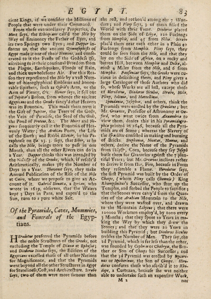 eient Kings, if we confider the Millions of People that were under their Command, From thefe extraordinary Properties, Du Mort fays, the Ethiopians call’d the Nile by Way of Eminency the Father of Eyes, and its two Springs two Eyes j and Dapper in¬ forms us, that the ancient Gymnofiphijls of Egypt made it one of their Numens, and confe- crated to it the Feafts of the Goddefs Ijis, afcribing to it their continual Freedom from the Plague, Earthquakes, Floods of Rain, and thick unwholefome Air. For this Rea- fon they reprefented the Nile by a VaR Num¬ ber of hieroglyphics! Emblems and honou¬ rable Epithets, iuch as OJtris's Arm, or the Arm of Plenty, &c. Homer fays, it fell out of Jupiter s Bofiom, from whence the ancient Egyptians and the Greeks fancy’d that Heaven was its Fountain. This made them term it the Gift of Jupiter, the Tears of the Gods, the Vein of Paradile, the Seed of the Gods, the Pond of Proteus, 8tc. The Moors and Ne¬ groes frequently call it the Fountain of Hea¬ venly Water; the Arabian Poets, the Life of the Earth ; and Rabbi Eliezer, in his Pa- raphrafe on Ifa. 23. 3. fays, that Sihvr, as he calls the Nile, brings more to pafs in one Month, than all the other Rivers can do in a Year. Dapper thinks this was intended by the N«a©- of the Greeks, which, if refolv'd Arithmetically, makes 36$ the Number of Days in a Year. Thevenot fays, they make Annual Publication of the Rife of the Nile at Cairo, where we propofe to give an Ac¬ count of it. Gabriel Sionata, a Syrian, who wrote in 1619, obferves, that the Waters kept 3 Days in Pans, and expos’d to the Sun, turn to a pure white Salt. Of the Pyramids5 Caves, Mummies, and Funerals of the Egyp¬ tians, HErodettes preferred the Pyramids before the noble Stru&ures of the Greeks, not excluding the Temple of Diana at Ephefus; and Diodorus Siculus fays, the Edifices of the Egyptians excelled thofe of all other Nations for Magnificence, and that the Pyramids went beyond all the other Structures in Egypt forStatelinefs,GoR,and Architecture. Strabo fays, two of them were more famous than the reft, and reckon’d among the 7 Won* ders ; and Pliny fays, 3 of them filled the World with their Fame. Diodorus placed them on the Side of Libya, no Furlongs from Memphis, and 45; from Nilus. Strabo plac'd them near each other in a Plain 40 Furlongs from Memphis. Pliny fays, they could be feen from the Nile, and thac they lay on the Side of Africa, on a rocky and barren Hill, between Memphis and Delta, molt 4 Miles from the Nile, and 6 from Memphis. Paufsniat fays, the Greeks were cu¬ rious in deferibing them, and Pliny gives a large Catalogue of thofe Authors who did fo, whofe Works are all loll, except thofe cf Herodotus, Diodorus Siculus, Strabo, Mela„ Pliny, SoUnus, and Marcellinus. Spdndanus, Jofephus, and others, think the Pyramids were ereCted by the Ifraelites ; but Mr. Greaves, ProfefTor of Aftronomy at Oar- ford, who went twice from Alexandria to view them, denies this in his Pyramidogra* fhia printed in 16^6, becaule all the Pyra¬ mids are of Stone ; whereas the Slavery of the JfraeUtes confifted in making and burning of Bricks. Stephanas, Nicetas, Nonnus, and others, derive the Name of the Pyramids from ndf®*; Corn, becaufe they fay JofepB built them for Granaries againft the 7 plen¬ tiful Years; but Mr. Greaves inclines rather to derive it from flu?, Fire, becaufe id Form they refemble a Flame. Herodotus fays* the firft Pyramid was built by the Order of Cheops, ( whom Pliny calls Chemnis) King Rhampjinitus's Succeftor, who {hut up the Temples, and forbad the People to facrifice 5 that the Stones were carry’d from the Quar¬ ries of the Arabian Mountain to the Nile, where they were wafted over, and drawn to the Mountain Libycus ; that there were 100000 Workmen employ’d, by 1000 every 3 Months; that they fpent 10 Years in ma¬ king the Way by which they drew the Stones ; and that they were 20 Years in building this Pyramid ; but Diodorus Siculus trebles the Number of Men. They fay, the 2d Pyramid, which is farlefs than the other, was founded by Cephnn or Chabryis, the Bro¬ ther or Son of Cheops his SucceiTor; and that the 3d Pyramid was ereCted by Myceri* ms or Mycherinus, the Son of Cheops. Hero* dotus confutes thofe who aferib’d it to Rk dope, a Curtezan, becaufe The was neither able to undertake fuch an expenfiva Work, M 2 nor