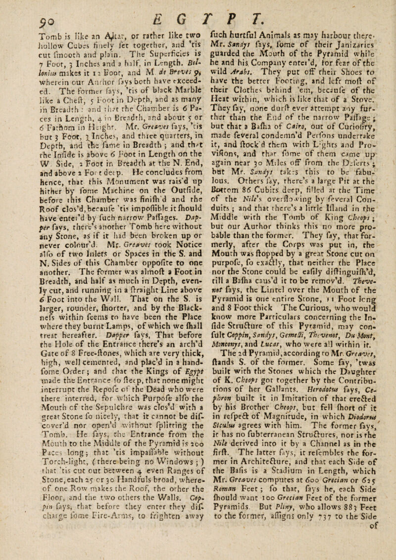 Tomb is like an A^ur, or rather like two hollow Cubes finely lee together, and ’tis cut fmooth and plain. The Superficies is 7 Foot, 3 Inches and a half', in Length. Bel- lonius makes it 1 2 Foot, and M ds Breves p, wherein our Anrhor fays both have exceed¬ ed. The former fays, ’tis of black Marble like a Che If, 5 Foot in Depth, and as many in Breadth : and that the Chamber is 6 Pa¬ ces in Length, 4 in Breadth, and about 5 or 6 Fathom in Height. Mr. Greaves fays, ’tis but 3 Foot, ^Inches, and three quarters, in Depth, and the fame in Breadth ; and th*t the Infide is above 6 Foot in Length on the W Side, 2 Foot in Breadth at the N. End, and above 1 For t deep. He concludes from hence, that this Monument was rais’d up hither by fame Machine on the Outfide, before this Chamber was finiflfd and the Roof clos’d,becaule ’tis impoflible it fhould have enter’d by fucb narrow Palfages. Dap¬ per fays, there’s another Tomb here without any Stone, as if it had been broken up or never colour’d. Mr. Greaves rook Notice alfo of two Inlets or Spaces in the S. and N. Sides of this Chamber oppoflte to one another. The former was almofl a Foot in Breadth, and half as much in Depth, even¬ ly cut, and running in a ffraight Line above 6 Foot into the Wall. That on the S. is larger, rounder, (horcer, and by the Black- nefs within feems to have been the Place where they burnt Lamps, of which we (hall treat hereafter. Dapper lays, That before the Hole of the Entrance there’s an arch’d Gate of 8 Free-flones, which are very thick, high, well cemented, and plac’d in a hand- fome Order; and that the Kings of Egypt made the Entrance fo Beep, that none might interrupt the Re pole of the Dead who were there interred, for which Purpofe alfo the Mouth cf the Sepulchre was dos’d with a great Stone fo nicely, that it cannot be dif- cover’d nor open’d without fplitting the Tomb. He fays, the Entrance from the Mouth to the Middle of the Pyramid is 200 Paces long; that ’tis impaflable without Torch-light, (there being no Windows ; ) that ’tis cut out between 4 even Ranges of Stone, each 25: or 30 Handfuls broad, where¬ of one Row makes the Roof, the other the Floor, and the two others the Walls. Cep- pin fays, that before they enter they dif* charge fome Fire-Arms, to frighten away fuch hurtful Animals as may harbour the/e* Mr. Sandys fays, fome of their Janizaries guarded the Mouth of the Pyramid while he and his. Company enter’d, for fear of the wild Arabs. They put off their Shoes to have the better Footing, and lefr mod of their Clothes behind ’em, becaufe of the Heat within, which is like that of a Stove. They fay, none darll ever attempt any fur¬ ther than the End of the narrow Palfage ; but that a Bafha of Cairo, out of Curio dry, made fevefal condemn’d Perfons undertake it, and flock'd them with L’ghcs and Pro- viflons, and that fome of them came up- again near 30 Miles off from the DTerts ; but Mr. Sandys takes this to be fabu¬ lous. Others fay, there’s a large Pit at the Bottom 86 Cubits deep, filled at the Time of the Nile's overflowing by feveral Con¬ duits ; and that there’s a lirtle Ifland in the Middle with the Tomb of King Cheops ^ but our Author thinks this no more pro¬ bable than the former. They fay, that for¬ merly, after the Corps was put in, the Mouth was flopped by a great Scone cut on purpofe, fo exactly, that neither the Place nor the Scone could be eafily diflinguifh’d, till a B3fha caus'd it to be remov’d. Theve- not fays, the Lintel over the Mouth of the Pyramid is one enrire Stone, f 1 Foot long and 8 Foot thick The Curious, who would know more Particulars concerning the In¬ fide Structure of this Pyramid, may con- fult Coppin, Sandys, Gemelli, Thevenot, Du Monty MQncor.ys,zn& Lucas, who were all within it. The 2d Pyramid,according ro Mr. Greaves, (lands S. of the former. Some fay, ’twas built with the Stones which the Daughter of K. Cheops got together by the Contribu¬ tions of her Gallants. Herodotus fays, Cc- phrott built it in Imitation of that ere&ed by his Brother Cheops, but fell fhort of it in refpe£t of Magnitude, in which Diodorus Siculus agrees with him. The former fays, it has no fubterranean StruClures, nor is the Nile derived into it by a Channel as in the Bril. The latter fays, it refembles the for¬ mer in Architeflure, and that each Side of the Bads is a Stadium in Length, which Mr. Greaves computes at 600 Grecian or 63 % Roman Feet ; fo that, fays he, each Side (hould want 100 Grecian Feet of the former Pyramids. But Pliny, who allows 883 Feet to the former, afligns only 737 to the Side of