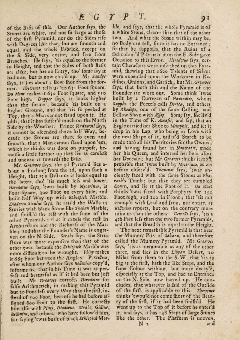 V E G T P T. of che Bafis of this. Our Author fays, the Stones are white, and not fo large as thofe of the firft Pyramid, nor do the Sides rife with Degrees like that, but are fmooth and equal, and the whole Fabrick, except on the S. Side, very entire, and Free from Breaches. He lays, ’cis equal to the former da Height, and that the Sides of both Bails are alike, but has no Entry, tho’ fome fay it had one, but is now clos’d up. Mr. Sandys fays, it lies about a Bow ffiot from the for¬ mer. Thevenot tells us ’tis 63 r Foot fquare. Du Mont makes it 630 Foot fquare, and 5 to Foot high. Dapper fays, it looks higher than the former, becaufe ’tis built on a higher Ground, and that ’tis fo peeked at Top, that a Man cannot ftand upon it. He $dds, that it has fuifer’d much on the North 'Side by che Weather. Prince Radzovil fays, it cannot be afeended above half Way, be- caufe the Stones are there fo even and fmooth, that a Man cannot ftand upon’em, which he thinks was done on purpofe, be¬ caufe a little further up they lie as carelefs and uneven as towards the Bafts. Mr. Greaves fays, the 3d Pyramid lies a- Bout a Furlong from the 2d, upon fuch a Height, that at a Diftance it looks equal to the ^latter, tho’ ’cis much lefts and lower. Herodotus fays, ’twas built by My cerium, is Four-fquare, 300 Foot on every Side, and built half Way up with Ethiopick Marble, Diodorus Siculus fays, he rais’d the Walls 15 Stories with black Stone like Theban Marble, ard ftnifh’d the reft with the fame of the other Pyramids ; that it excels the reft in Architecture and the Richnefts of the Mar¬ ble ; and that the Founder’s Name is engra¬ ven on the N. Side. Strabo fays, the Stru¬ cture was more expenftve than that of the other two, becaufe the Ethiopick Marble was more difficult to be wrought. Pliny makes it <563 Foot between the Angles. P ,<Si Hi us, after whom our Author fays BeUonius copy’d, informs us, that in his Time it was as per¬ fect and beautiful as if it had been but juft built. Mr. Greaves corre&s Herodotus for falfc Ari:hmetick, in making this Pyramid but 20 Foot lefs every Way than the firft, in- ftead of 500 Foot, becaufe he had before af- figned 800 Foot to the firft. He correCh him alfo wi-h Pliny, Diodorus, Strabo, GiUites, BeUonius, and others, who have follow’d him, for faying ’twas built of black Ethiopick Mar¬ ble, and fays, that the whole Pyramid is of a white Stone, clearer than that of the other two. And what the Stoine within may be, no Body can tell, fince it has no Entrance ; fo that he luppofes, that the Ruins of a fad-colour’d Pile near it on the E. Side gave Occ afton to this Error. Herodotus fays, cer¬ tain Characters were inferibed on this Pyra¬ mid, (hewing that ideo Talents of Silver were expended upon the Workmen in Ra- di(hes,Onions, and Garlick; butMr.Greaves fays, that both this and the Name of the Founder are worn out. Some think ’twas built by a Curcezan of Naucratis, whom Sappho the Poetefs calls Dorica, and others by Rhodope, one of the fame Calling, and Fellow Slave with Afop. Some fay, (he liv’d in the Time of K. Amafis, and fay, that an Eagle carried her Shoe to Memphis, and let it drop in his Lap, who being in Love with the near Shape of it, order’d Search to be made thro all his Territories for the Owner, and having found her in Naucratis, made her his Queen, and interred her here after her Deceafe ; but Mr. Greaves thinks it mofl probable that ’twas built by Mycerinus, as we before oblerv’d. Thevenot fays, ’twas an¬ ciently faced with the fame Scones as Pha*■ raoh's Tomb ; but that they are tumbled down, and lie at the Foot of it. Du Mont thinks’twas faced with Porphyry for 150 Foot high, and 200 in Front; that ’tis not cramp’d with Lead and Iron, nor entire, as BeUonius reports, but on the contrary more ruinous than the others. GemeUi fays, ’tis a 4th Part lefs than the two former Pyramids, and that the Breadth is equal to the Height. The next remarkable Pyramid is that near the Mummy Pits of Sahara, and therefore called the Mummy Pyramid. Mr. Greaves fays, ’cis as memorable as any of the other three, and lies in the Libyan Defert, 20 Miles from them to the S. W. that ’tis as big as the firft, hath the like Steps, and the fame Colour without, but more decay’d, efpecially at the Top, and had an Entrance on the N. Side, now barred up. He con¬ cludes, that whatever is faid of the Outftde of the firft, is applicable to this. Thevenot thinks ’twould not come fhort of the Beau¬ ty of the firft, if it had been finifh’d. He went up to the Top of it before he enter’d it, and fays, it has 148 Steps of large Srones like the other. The Platform is uneven, N 2 and