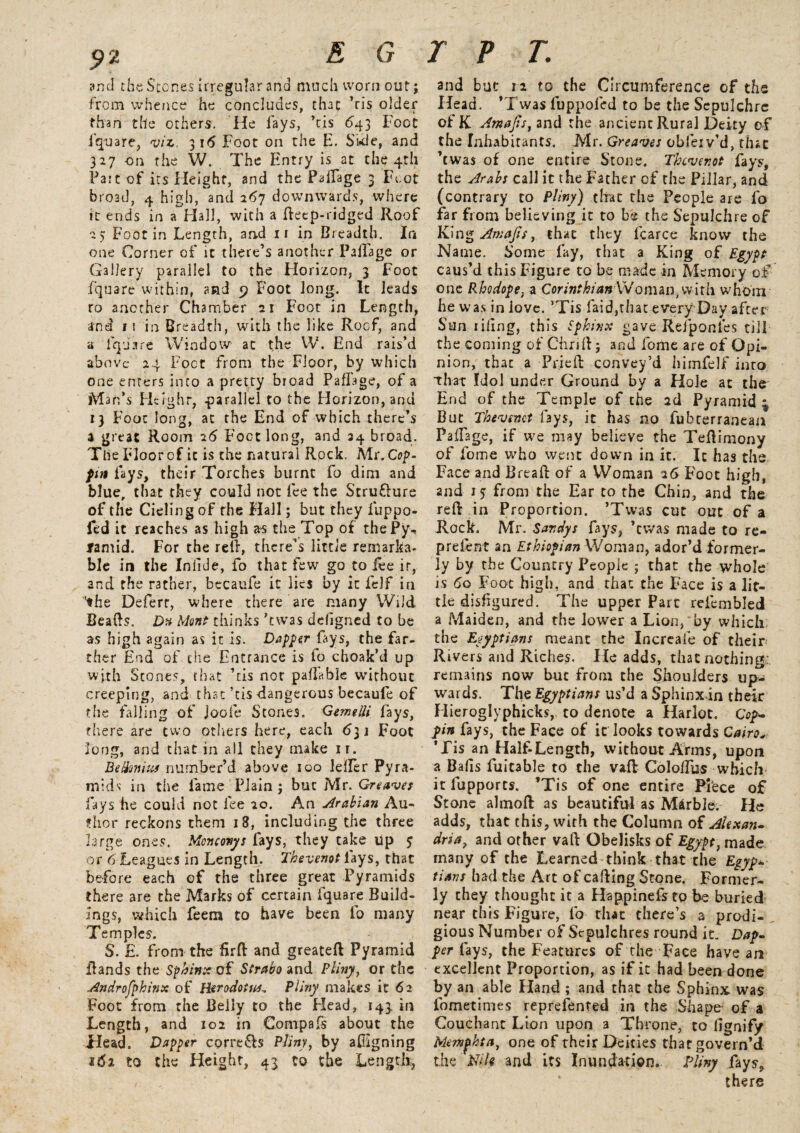 and the Stones Irregular and much worn out; from whence he concludes, that ’ris older than the others. He fays, ’tis 643 Foot fquare, viz. 316 Foot on the E. Side, and 327 on the W. The Entry is at the 4th Fait of its Height, and the PaiTage 3 Foot broad, 4 high, and 267 downwards, where it ends in a Hall, with a decp-ridged Roof 25 Foot in Length, and ir in Breadth. In one Corner of it there’s another PaRage or Gallery parallel to the Horizon, 3 Foot fqtjare within, and 9 Foot long. It leads ro another Chamber 21 Foot in Length, and 11 in Breadth, with the like Roof, and a dp 3 re Window at the W. End rais’d above 24 Foot from the Floor, by which one enters into a pretty broad Paffage, of a Man’s Height, .parallel to the Horizon, anu 13 Foot long, at the End of which there’s a great Room 26 Foot long, and 34 broad. The Floor of it is the natural Rock. Mr. Cop- put fays, their Torches burnt fo dim and blue, that they could not fee the Stru&ure of the Cieling of the Hall; but they fuppo- fed it reaches as high as the Top of thePy*, famid. For the red, there’s little remarka¬ ble in the Inlide, fo that few go to lee ir, and the rather, becaufe it lies by it felf in 'the Deferr, where there are many Wild Beads. D% Mont thinks ’twas defigned to be as high again as it is. Dapper {ays, the far¬ ther End of the Entrance is fo choak’d up with Stones, that ’tis not payable without creeping, and that’tis-dangerous becaufe of the falling of joofe Stones. GemeUi fays, there are two others here, each 631 Foot long, and that in all they make ir. Betfmiu* number’d above 100 Idler Pyra¬ mids in the fame Plain j but Mr. Greaves fays he could not fee 20. An Arabian Au¬ thor reckons them 18, including the three large ones. Moncony s fays, they take up 5 or 6 Leagues in Length. Thevenot lays, that before each of the three great Pyramids there are the Marks of certain fquare Build¬ ings, which feem to have been fo many Temples. S. £. from the drd and greateft Pyramid Rands the Sphinx of Strabo and Pliny.t or the Androfphifix of Herodotus* Pliny makes it 62 Foot from the Belly to the Head, 143. in Length, and 102 in Compafs about the Head. Dapper corre&s Pliny, by afigning idi to the Height, 43 to the Length, and but 12 to the Circumference of the Head. ’Twas luppofed to be the Sepulchre of K Amajis, and the ancient Rural Deity of the Inhabitants. Mr. Greaves obieiv’d, that ’twas of one entire Stone. Thevenot fays, the Arabs call it the Father of the Pillar, and (contrary to Pliny) that the People are fo far from believing it to be the Sepulchre of King Amajis, that they fcarce know the Name. Some fay, that a King of Egypt caus’d this Figure to be made in Memory of one Rhodope, a CorinthianWoman, with whom he was in iove. ’Tis faid,that every Day after Sun riling, this Sphinx gave Refponles till the coming of Chrift; and fome are of Opi¬ nion, that a Pried convey’d himfelf into that Idol under Ground by a Hole at the^ End of the Temple of the 2d Pyramid i4 But Thevenot fays, it has no fubterranean Padage, if we may believe the Tedimony of fome who went down in it. It has the Face and Bread of a Woman 26 Foot high, and 1 j from the Ear to the Chin, and the red in Proportion. ’Twas cut out of a Rock. Mr. Sar.dys fays, ’twas made to re- prefent an Ethiopian Woman, ador’d former¬ ly by the Country People ; that the whole is 60 Foot high, and that the Face is a lit¬ tle disfigured. The upper Part relembled a Maiden, and the lower a Lion, by which: the Egyptians meant the Increaie of their Rivers and Riches. He adds, that nothing; remains now but from the Shoulders up¬ wards. The Egyptians us’d a Sphinx in their Hieroglyphicks, to denote a Harlot. Cop- pin fays, the Face of it looks towards Cairo* ’Fis an Half-Length, without Arms, upon a Balls fuitable to the vad Cololfus which it fupports. ’Tis of one entire Piece of Stone almod as beautiful as Marble. He adds, that this, with the Column of Alexan¬ dria , and other vad Obelisks of Egypt, made- many of the Learned think that the Egyp* tians had the Art of cading Stone. Former¬ ly they thought it a Happinefsro be buried near this Figure, fo that there’s a prodi¬ gious Number of Sepulchres round it- Dap¬ per fays, the Features of the Face have an excellent Proportion, as if it had been done by an able Hand ; and that the Sphinx was fometimes represented in the Shape- of a Couchant Lion upon a Throne, to lignify Memphta, one of their Deities that govern’d the Nile and its Inundation. Pliny fays, there