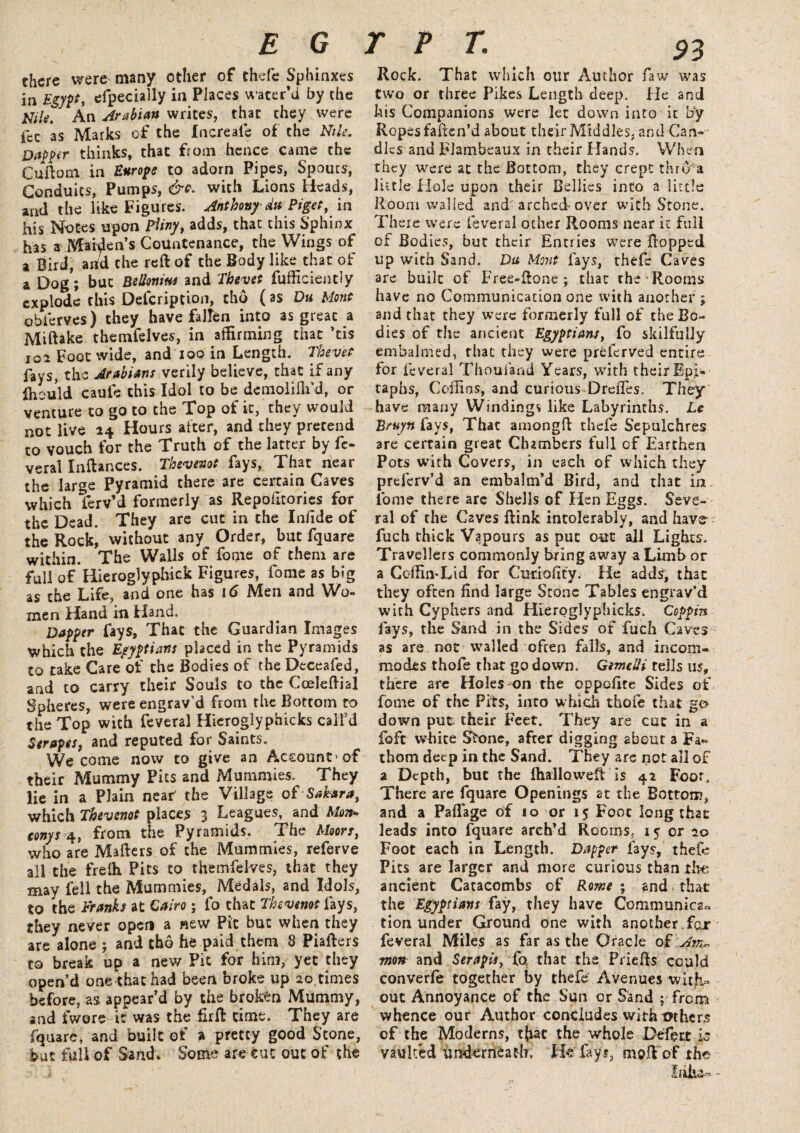 E G there were many other of thefe Sphinxes in i efpecially in Places water’d by the info' An Arabian writes, that they were fee as Marks of the Increale of the Nile. Dapper thinks, that from hence came the Cuftorn in Europe to adorn Pipes, Spoucs, Conduits, Pumps, &?. with Lions Heads, and the like Figures. Anthony du Pi get, in his Notes upon Pliny, adds, that this Sphinx h3s a Maiden’s Countenance, the Wings of a Bird, arid the reft of the Body like that of a Dog; but BeUmm and Thevet fufficiently explode this Defer ip tion, tho (as Dh Mont obferves) they have fallen into as great a Miftake themfelves, in affirming that ’tis 102 Foot wide, and xoo in Length. Thevet fays, the Arabians verily believe, that if any Iheuld caule this Idol to be demoliflfd, or venture to go to the Top of it, they u! not live 24 Hours after, and they pretend to vouch for the Truth of the latter by it- verai Inftances. Thevenot fays, That near the large Pyramid there are certain Caves which ferv’d formerly as Repoiltories for the Dead. They are cut in the Iniide of the Rocki without any Order, but fquare within. The Walls of fome of them are full of Hieroglyphick Figures, fome as big as the Life, and one has 16 Men and Wo¬ men Hand in Hand. Dapper fays, That the Guardian Images which the Egyptians placed in the Pyramids to take Care*of the Bodies of the Deceafed, and to carry their Souls to the Cceleftial Spheres, were engrav’d from the Bottom to the Top with feveral Hieroglyphicks call'd 3trapes, and reputed for Saints. We come now to give an Account'of their Mummy Pits and Mummies. They lie in a Plain near' the Village of Sahara, which Thevenot places 3 Leagues, and Mon* conys 4, from the Pyramids. The Moors, who are Mafters of the Mummies, referve all the freih Pits to themfelves, that they may fell the Mummies, Medals, and Idols, to the Franks at Cairo ; fo that Thevenot fays, they never open a new Pit but when they are alone ; and tho he paid them 8 Piafters to break up a new Pit for him, yet they open’d one that had been broke up 20 times before, as appear’d by the broken Mummy, and fwore it was the firft time. They are fquare, and built of » pretty good Stone, but full of Sand* Some are cut out of the TFT. Rock. That which our Author faw was two or three Pikes Length deep. He and his Companions were let down into it by Ropes faften’d about their Middles, and Can¬ dles and Flambeaux in their Hands. When they were at the Bottom, they crept thro a little Hole upon their Bellies into a little Room walled and-arched-over with Stone. There were feveral other Rooms near it full of Bodies, but their Entries were flopped up with Sand. Du Mont fays, thefe Caves are built of Free-ftone ; that the Rooms have no Communication one with another ; and that they Were formerly full of the Bo¬ dies of the ancient Egyptians, fo skilfully embalmed, that they were preferved entire lor feveral Thouiand Years, with their Epi¬ taphs, Coffins, and curious Drefles. They have many Windings like Labyrinths. Le Bruyn fays, That amongft thefe Sepulchres are certain great Clumbers full of Earthen Pots with Covers, in each of which they preferv’d an embalm’d Bird, and that in. fome there are Shells of Hen Eggs. Seve¬ ral of the Caves ftink intolerably, and have- fuch thick Vapours as put out all Lights. Travellers commonly bring away a Limb or a Coffin-Lid for Curiofity. He adds, that they often find large Stone Tables engrav’d with Cyphers and Hieroglyphicks. Coppin fays, the Sand in the Sides of fuch Caves as are not walled often falls, and incom¬ modes thofe that go down. Gmelli tells us, there are Holes on the oppefire Sides of fome of the Pits, into which thofe that go down put their Feet. They are cat in a foft white Stone, after digging about a Fa¬ thom deep in the Sand. They are not ail of a Depth, but the lhalloweft is 42 Foot. There are fquare Openings at the Bottom, and a Paflage of 10 or 15 Foot long that leads into fquare arch’d Rooms, 15 or 10 Foot each in Length. Dapper lays, thefe Pits are larger and more curious than the ancient Catacombs of Rome; and that the Egyptians fay, they have Communica« tion under Ground one with another fox feveral Miles as far as the Oracle of Am¬ mon and Serapis, fo, that the Priefts could converfe together by thefe Avenues with¬ out Annoyance of the Sun or Sand ; from whence our Author concludes with mhers of the Moderns, tfiac the whole Defect is vaulted underneath. He fays, moft of the Iriiu-
