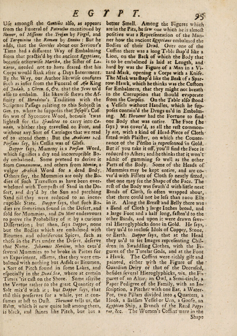 Ufe amongft the Gentiles alfo, as appears from the Funeral of Patroelus mentioned by Berner, of Miffenus the Trojan by Virgil, and of Tarcpiinius the Roman by Ennius : But he adds, that the Gentiles about our Saviour’s Time had a different Way of Embalming from that pra&is’d by the ancient Egyptians, becauie other wife Martha, the Sifter of La- Kants, needed not to have feared that his Corps would ftink after 4 Days Interment. By the Way, our Author likewife confutes ftich as infer from the Funeral of Afa King of Judah, 2 Chrcn. 6,&c. that the Jews us’d alfo to embalm. He likewife fhews the Af¬ finity of Herodotus's Tradition with the Scripture Paifaga relating to this Subjefl in Gen, 50. where he fuppofes thzt'Jofepk's Cof¬ fin was of Sycamore Wood, becauie *twras lighteft for the Ifraelites to carry into Ca- naan, whither they travelled on Foot, and without any Sort of Carriages that we read of to attend them: But the Arabians ruffi Perjlans fay, his Coffin was of Glafs. Dapper fays, Mummy is a Perjian Word, which fignifies a dry and incorruptible Bo- dy embalmed. Some pretend to derive it from Cirmamomus, and others from Morning a vulgar Arabick Word for a dead Body. Others*fay, the Mummies are only the Bo¬ dies of fuch Travellers as have been over¬ whelmed with Temptfts of Sand in thcDe- ferr, and dry’d by the Sun and parching Sand till they were reduced to an incor¬ ruptible State. Dapper fays, that fuch Bo¬ dies are fometimes found in the Deiert,and fold for Mummies, and Du Mont endeavours to prove the Probability of it by a curious DHferrarion ; but then, fays Dapper, none but the Bodies which are embalmed with Bitumen and odoriferous Spices, fuch as thofe in the Pits under the Dclert, deferve that Name. Johannes Bardins, who caus’d feverai Mummies to be broke in Pieces for an Experiment, affirms, that they were em¬ balmed with nothing but Asfalt or Bitumen, 3 Sore of Pitch found in fome Lakes, and efpecially in the Dead Sea, where at certain Times ’ris caft on the Shore. Some aferibe the Vertue rather to the great Quantity of Sale mix’d with it ; but Dapper fays, that thd this preferves for a while, yet it con- fumes at laft to Du ft. Thevenot tells us, the Balm, which is now quite loft among them, is black, and (bines like Pitch, but has a better Smell. Among the Figures which are in the Pits, he faw one which he is almoft pofitive was a Reprefentation of the Man¬ ner how the ancient Egyptians embalmed the Bodies of their Dead. Over one of the Coffins there was a long Table fliap’d like a Lion, on the Back of which the Body that is to be embalmed is laid at Length, and} hard by was the Figure of a Man in a Vi¬ zard-Mask, opening a Corps with a Knife. The Misk was fhap’d like the Beak of a Spar¬ row-Hawk, which he thinks was the Cuftom for Embalmers, that they might not breach in the Corruption that fhould evaporate from the Corplcs. On the Table alfo ftood« 4 Veffels without Handles, which he fup¬ pofes contain’d the Drugs us’d in Embalm¬ ing. M. Thevenot had the Fortune to find * one Body that was entire. The Face (he* fays) was cover’d, as all the reft common¬ ly are, with a kind of Head*Piece of Cloth ' fitted with Plaifter, on which the Counte¬ nance of the Fdfon is reprefented-in Gold. But if you take it off, you’ll find the Face is reduced to Afties; and he thinks that it won’t' admit of gumming fo well as the other Parts of the Body. Some of the Heads of Mummies may be kept entire, and are co¬ ver’d with Fillets of Cloth fo neatly fitted, that one may fee the Shape of the Face. The reft of the Body was fwath’d with little neat Bands of Cloth, fo often wrapped about,, that there could not be lefs than 1000 Ells in it. Along the Breaft and Belly there was a Band of Cloth 3 large Inches broad, and a large Foot and a half long, faften’d to the other Bands, and upon it were drawn feve-- ral Hieroglyphicks done in Gold. He fays,, they us’d to inclofe Idols of Copper, Stone, or Earth. Dapper fays, that at the Head they us’d to let Images reprefenting Chil¬ dren in Swaddling Clothes, with the Fi- gu res of the Tutelar Gods, and at the Foot a Hawk. The Coffins were richly gilt and pair/red, either with the Figure of the - Guardian Deity or that of the Deceafed, befides feverai Hieroglyphicks, viz. the Fi¬ gures of an Altar, an Owl, a Semi-circle, a Paper Pedigree of the Family, with an In- feription, a Pitcher with one Ear, a Water- Pot, two Pillars divided into 4 Quarters, a Hook, a Baifam Veil'd or Urn, a Goofe, an Egyptian Ship, a Branch of the Reed Papy¬ rus, &c. The Women’s Coffins were in the Shape