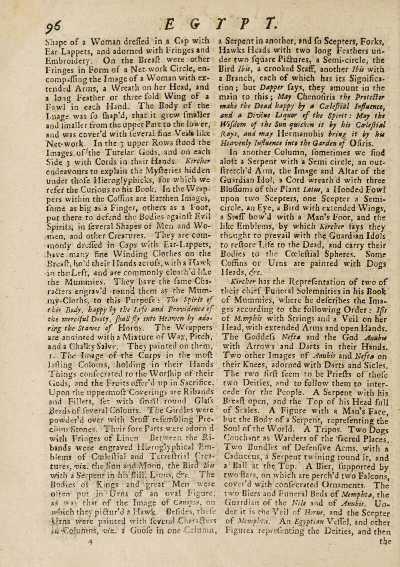 p6 .EG Shape of a Woman drefled in a Cap with Ear-Lappets, and adorned with Fringes and Embroidery. On the Breaft were other Fringes in Form of a Net-work Circle, en- compaffing the Image of a Woman with ex¬ tended Arms, a Wreath on her Head, and a long Feather or three fold Wing of a Fowl in each Hand. The Body of the Image was fo fhap’d, that it grew fmaller and fmaller from the upper Fart to the lower, and was cover’d with feveral fine Veils like Net-work. In the 3 upper Rows Hood the Images of The Tutelar Gods, and on each Side 3 with Cords in their Hands. Kircher endeavours to explain the MyReries hidden under thofe Hieroglyphicks, for which we refer the Curious to his Book. In the Wrap* pers within the Coffins are Earthen Images, lome as big as a Finger, others as a Foot, put there to defend the Bodies againfl Evil Spirits, in feveral Shapes of Men and Wo- .••men, and other Creatures. They are com- •morvly drefled in Caps with Ear-Lappets, •.have, many fine Winding Clothes on the Bread, he’d their Hands acrofs, with a Hawk in theTefr, -and are commonly cloath’d like rive Mummies. They have the fame^ Cha¬ racters engrav’d mound them as the Mum* my-Cloths, to this Furpcfe: The Spirit of this Body, happy by the Life and Providence of the merciful Deity, fo all fly into Heaven by ado¬ ring the Staves of Fiords. The Wrappers are anointed with a Mixture of Wax, Pitch, arid a Chalky Salve. They painted on them, 7. The Image of the Corps in the moft Jailing Colours, holding in their Hands Things confecrated to the Worfhip of their Gods, and the Fruits offer’d up in Sacrifice. Upon the tippermofit Coverings are Ribands and Fillets, fet with final! round GUIs Beaus of feveral Colours. The Girdles were powder’d over with Stuff resembling Pre- cions Stones. Their fore Parts were adorn d With Fringes of Linen Between the Ri¬ bands were engraved Hieroglyphical Em¬ blems of Camellia! and Terreifrial Crea¬ tures, viz. file Sun and Moon, the Bird ibis with a Serpent in his Bill, Lions; &c. The Bodies of Kings and great Men were often put in Urns of an oval Figure, .as was that of the Image of Campus, on tv-inch they piffur’d a Hawk- Uefides, theie Urns were painted with feveral Char after < iiarCpIumns, viz. a Goofe in one •Column 4 r p T. a Serpent in another, and fo Scepters, Forks, Hawks Heads with two long Feathers un¬ der two fquare Pictures, a Semi-circle, the Bird lbis> a crooked Staff, another ibis with a Branch, each of which has its Significa¬ tion ; but Dapper fays, they amount in the main to this; May ChenofTris the Protettor make the Dead happy by a Cceleflial influencet and a Divine Liquor of the Spirit: May the Wtfdom of the Sun quicken it by his Cceleflial Rays, and may Hermanubis bring it by hit Heavenly influence into the Garden of O fir is. In another Column, fomecimes we find aloft a Serpent with a Semi circle, an out- ftretch’d Arm, the Image and Altar of the Guardian Idol, a Cord wreath'd with three BlolFoms of the Plant Lotus, a Hooded Fowl upon two Scepters, one Scepter a Semi¬ circle, an Eye,.a Bird with extended Wings, a Staff bow’d with a Man’s Foot, and the like Emblems, by which Kircher fays they thought to prevail with the Guardian Idols to reftore Life to the Dead, and carry their Bodies to the Cceleflial Spheres. Some Coffins or Urns are painted with Dogs Heads, &c. Kircher has the Reprefentation of two of their chief Funeral Solemnities in his Book of Mummies, where he deferibes the Ima¬ ges according to the following Order : If; of Memphis with Strings and a Veil on her Head, with extended Arms and open Hands. The Goddefs Heft a and the God Anubis with Arrows and Darts in their Hands. Two other Images of Jnubis and Nefta on . their Knees, adorned with Darts and Sides. The two firft feem to be Priefls of thofe two Deities, and to follow them to inter¬ cede for the People. A Serpent with his Bread: open, and the Top of his Head full of Scales. A Figure with a Man’s Face, bur the Body of a Serpent, reprefenring the Soul of the World. A Tripos. Two Dogs Couchant as Warders of the Tacred Places. Two Bundles of Deferffive Arms, With a Cadnceus, a Serpent twining round it, and a Ball at the Top. A Bier, fupported by two Bars,, on which are perch’d two Falcons, cover’d with confecrated Ornaments. The two Biers and Funeral Beds of Memphta, the Guardian o-f the Nile and of Jnub is. Un¬ der it is the Veil of Horus, and the Scepter ; of Memphta. An Egyptian Veil'd, and other , Figures representing the Deities, and then the