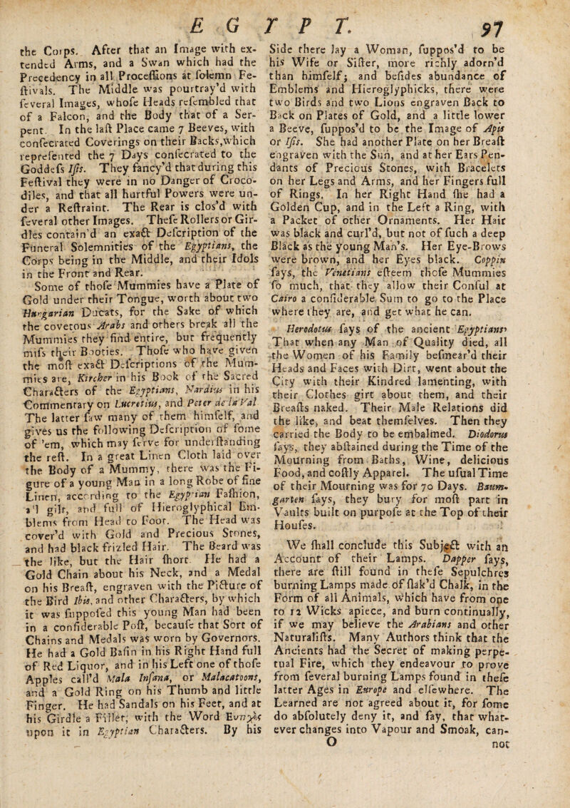 the Cojps., After that an [mage with ex¬ tended Arms, and a Swan which had the Precedency in all Procedions at folemn Fe- ftivals. The Middle was pourtray’d with feverai Images, whofe Heads rcfcmbled that of a Falcon, and the Body that of a Ser¬ pent. In the lad Place came 7 Beeves, with confeerated Coverings on their Backs,which reprefented the 7 Days confeerated to the Goddefs IJts. They fancy’d that during this Fedival they were in no Danger of Croco¬ diles, and that all hurtful Powers were un¬ der a Reftraint. The Rear is clos’d with feverai other Images. Thefc Rollers or Gir¬ dles contain’d an exa£l Defcription of the Funeral Solemnities of the Egyptians, the Corps being in the Middle, and their Idols in the Front and Rear. Some of thofe Mummies have a Plate of Gold under their Tongue, worth about two Vnvgarian Ducats, for the Sake of which the covetous Arabs and others break all the Mummies they find entire, but frequently mifs their Booties. Thofe who have given the mod exa& Dcfcriprions of the Mum¬ mies ate, Ktrchsr in his Book of the Sacred Characters of the Egyptians, Nardius in his Commentary on Lucretius, and Peter de ia VaL The latter faw many of them himfelf, and gives us the following Dcfcription of fome of ’em, which may dive for undea (landing the red. In a great Linen Cloth laid over the Body of a Mummy, there was the Fi¬ gure of a young Man in a long Robe of fine Linen, according to the Egyptian Fadiion, a'l gilr, and full of Hieroglyphical Em¬ blems from Head to Foor. The Head was cover’d with Gold and Precious Stones, and had black frizled Hair. The Beard was _the like, but the Hair fhort. He had a Gold Chain about his Neck, and a Medal on his Bread, engraven with the PiClure of the Bird ibis, and other Characters, by which it was fnppoled this young Man had been in a confiderable Pod, becaufc that Sort of Chains and Medals was worn by Governors. He had a Gold Bafin in his Right Hand full of Red Liquor, and in his Left one of thofe Apples call’d Mala Infan a, or Malacatoons, and a Gold Ring on his Thumb and little Finger. He had Sandals on his Feet, and at his Girdle a Filler, with the Word upon it in Egyptian Characters. By his Side there Jay a Woman, fuppos’d to be his Wife or Siller, more richly adorn’d than himfelf; and befides abundance of Emblems and Hiereglyphicks, there were two Birds and two Lions engraven Back to Back on Plates of Gold, and a little lower a Beeve, fuppos’d to be the Image of AgU or IJis. She had another Plate on her Bread engraven with the Sun, and at her Ears Pen¬ dants of Precious Stones, with Bracelets on her Legs and Arms, and her Fingers full of Rings. In her Right Hand (he had a Golden Cup, and in the Left a Ring, with a Packet of other Ornaments. Her Hair was black and curl’d, but not of fuch a deep Black as the young Man’s. Her Eye-Brows were brown, and her Eyes black. Coggiu fays, thc Venetians efleem thofe Mummies To much, that they allow their Conful at Cairo a confiderable Sum to go to the Place where they are, and get what he can. Herodotus fays of the ancient Egyptians» Thar when any Man of Quality died, all the Women of his Family befmear’d their Heads and Faces with Dirr, went about the City with their Kindred lamenting, with their Clothes girt about them, and their Breads naked. Their Male Relations did the like, and beat themfelves. Then they carried the Body to be embalmed. Diodorus fays, they abdained during the Time of the Mourning from Baths, Wine, delicious Food, and codly Apparel. The ufualTime of their Mourning was for 70 Days. Baum* garten fays, they bury for mod part in Vaults built on purpofe 2t the Top of their Houfes. ‘ We fhall conclude this SubjfCl with aft Account of their Lamps. Dapper fays, there &re dill found in thefe Sepulchres burning Lamps made of dak’d Chalk, in the Form of all Animals, which have from one to 12 Wicks apiece, and burn continually, if we may believe the Arabians and other Naturalids. Many Authors think that the Ancients had the Secret of making perpe¬ tual Fire, which they endeavour to prove from feverai burning Lamps found in thefe latter Ages in Europe and elfewhere. The Learned are not agreed about it, for fome do abfolutely deny it, and fay, that what¬ ever changes into Vapour and Smoak, can- O not