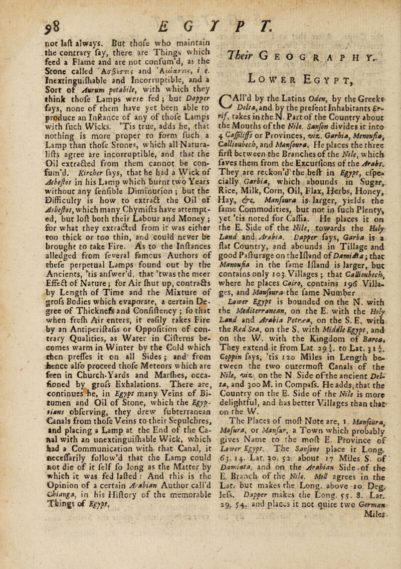 not laft always. But thofe who maintain the contrary fay, there are Things which feed a Flame and are not confum’d, as the Stone called Afft&ffnf and ’Auiaom, i e. Inextinguiftiable and Incorruptible, and a Sort of Aurum potabile, with which they think thofe Lamps were fed ; but Dapper fays, none of them have yet been able to produce an Inftance of any of thofe Lamps with fuch Wicks. ’Tis true, adds he, that nothing is more proper to form fuch a Lamp than thofe Stones, which all Natura- lifts agree are incorruptible, and that the Oil extra&ed from them cannot be con¬ fum’d. Kircher fays, that he had a Wick of Asbeftos in his Lamp which burnt two Years without any fenfible Diminution ; but the Difficulty is how to extract the Oil of Asbeftos, which many Chymifts have attempt¬ ed, but loft both their Labour and Money ; for what they extracted from it was either too thick or too thin, and could never be brought to take Fire. As to the Inftances alledged from feveral famous Authors of dhefe perpetual Lamps found out by the Ancients, ’tis anfwer’d, that ’twas the meer Effeft of Nature; for Air ftiue up, contrails by Length of Time and the Mixture of grofs Bodies which evaporate, a certain De* gree of Thicknefs and Confiftency ; fo that when frefh Air enters, it eafily takes Fire by an Antiperiftafts or Oppofition of con¬ trary Qualities, as Water in Cifterns be¬ comes warm in Winter by the Cold which then prefles it on all Sides; and from Jience alfo proceed thofe Meteors w hich are feen in Church*Yards and Marlhes, occa¬ sioned by grofs Exhalations. There are, continues he, in Egypt many Veins of Bi¬ tumen and Oil of Stone, which the Egyp¬ tians obferving, they drew fubterranean Canals from thofe Veins to their Sepulchres, and placing a Lamp at the End of the Ca- fial with an unextinguiffiable Wick, which Itad a Communication with that Canal, it tieceflarily follow’d that the Lamp could not die of it fclf fo long as the Matter by which it was fed lafted : And this is the Opinion of a certain Arabian Author call’d Chiatiga, in his Hiftory of the memorable Things of Egypt. Their G e o g r a p h y.. Lower Egypt, Ail’d by the Latins Oden, by the Greeks ^ Delta, and by the prefent Inhabitants £r- takes in the N. Part of the Country about the Mouths of the AHie. Sanfon divides it into 4 Gajjtlijfs or Provinces, viz. Garbia, Menovjtaf Callioubech, and Manfoura. He places the three firft between the Branches of the Nile, which faves them from the Excurflons of the Arabs. They are reckon’d' the beff in Egypt, efpe* dally Garbia, which abounds in Sugar,. Rice, Milk, Corn, Oil, Flax, Herbs, Honey, Hay, &c* Manfoura is- larger, yields the fame Commodities, but not in fuch Plenty* yet *tis noted for Caffia. He places it on the E. Side of the Nile, towards the Holy Land and Arabia. Dapperfays, Garb a is a flat Country, and abounds in Tillage and good Pafturage on thelfland of Damidta; that Manoufia in the fame Ifland is larger, but contains only 103, Villages ; that Callioubech, where he places Cairo, contains 196 Villa¬ ges, and Manfoura' the fame Number Lover Egypt is bounded on the N. with the Mediterranean, on the E. with the Holy Land and Arabia Petr^ea, on the S. E. with the Red Sea, on the S. with Middle Egypt, and on the W. with the Kingdom of Barca4 They extend it from Lat. 29I. to Lat. 31 Coppin fays, ’tis 120 Miles in Length be¬ tween the two ourermoft Canals of the Nile, viz. on the N Side of the ancient Del* ta, and 300 M. in Compafs. He adds; that the Country on the E. Side of the Nile is more delightful, and has better Villages than that on the W. The Places of moft Note are, 1. Manfoura,- Mafura, or Manfur, a Town which probably gives Name to the moft E. Province of Lover Egypt. The Sanfons place it Long. 63. 14. Lar. 30. 52- about 17 Miles S. of Damiata, and on the Arabian Side of the E. Branch of the Nile. Mod agrees in the Lat; but makes the Long, above 10 Deg,> lefs. Dapper makes the Long. 55. 8. Lar. %% 54; and places it not quite two German Miles <• y /