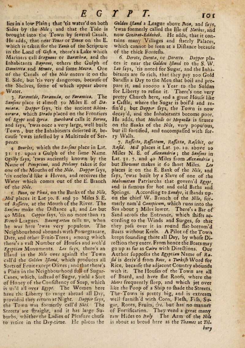 E G lies in a low- Plain ; that Vis water’d on both Sides by the Nile ; and that the Tide is brought into the Town by feveral Canals. He adds, that near Tenes or Tenex on the E. which is taken for the Tanis of the Scripture in the Land of Gojb n, there’s a Lake which Mariners call Stagnone or Barathra, and the Inhabitants Bayrene, others the Gulph of Damietta and Memte, and fome Macra. One of the Canals of the Nile enters it on the E. Side, but’tis very dangerous, becaufe of the Shelves, fome of which appear above Water. 3, Far amide, Faranuda, or Faramica. The Sanfons place it almoft 50 Miles E. of Da- miata. Dapper fays, ’tis the ancient Rhino- corura, which Strabo placed on the Frontiers of Egypt and Syria. Burchard calls it Farme, and lays, *twas once a very large, well built Town , but the Inhabitants deferred it, be- caufe ’cwjs infefted by a Multitude of Ser¬ pents. 4 Bonrler, which the Savf&ns place in Lat. g 1. if. upon a Gulph of the fame Name. Qgilby fays, ’cwas anciently known by the Name of Pineptimi, and Ptolemy takes it for one of the Mouths of the Nile. Dapper fays, *tis enclos’d like a Haven, and receives the Water which comes out of the E. Branch of the Nile. Fuoa, or Phua, on the Banks of the Nile. Moll places it Lat 30. 8. and 30 Miles S. E. of Roffitto, at the Mourh of the River. The Sanfons make the Diftance 48, and Leo but 40 Miles. Coppin fays, ’tis no more than 12 French Leagues. Bmmgarten tells us, when he was here ’rwas very populous. The Neighbourhood abounds with Pomegranate, Date, and other Fruit-Trees; among which there’s a vaft Number of Houfes and arch’d Egyptian Monuments. Leo fays, there’s an Eland in the Nile over againft the Town call’d the Golden Iflarid, which produces ail Sorts of Fruit except Olives ; and that there’s a Plain in the Neighbourhood full of Sugar- Canes, which, inftead of Sugar, yield a Sort of Honey of the Confiftency of Soap, which is us’d all over Egypt. The Women here have the Liberty to range abroad all Day, provided they return at Night. Dapper fays, the Town was formerly call’d Nici. The Streets are ftraight, and it has large Su¬ burbs, whither the Ladies of Pleafure chufe to retire in the Day-time. He places the TFT. for Golden IJland a League above Fuoa, and fays, ’twas formerly called the Ifle of Nathos,ft\d now Gezirat-Eddeheh. He adds, that it con¬ tains many Villages and ftacely Palaces, which cannot be feen at a Diftance becaufe of the thick Forrefts. 6. Derote, Derota, or Deretto. Dapper pla¬ ces it near the Golden IJland to the S. W. Leo fays, ’tis noted for Sugar, and the Inha¬ bitants are fo rich, that they pay 200 Gold Saraffis a Day to the Men chat boil and pre¬ pare it, and 100000 a Year to the Soldan for Liberty to refine it. There’s one very pretty Church here, and a great Houfe like a Caftle, where the Sugar is boil’d and re¬ fin’d ; but Dapper fays, the Town is now decay’d, and the Inhabitants become poor. He adds, that Mechelle or Mequella is fituate on the Banks of the Nile, very popu]ou$, but ill fortified, and encompafled with for- ry Walls. 7. Rojfetto, Roffettum, Rojfetta, Rafchit, or Rafid. Moll places it Lat. 30. 10. above 20 Miles N. E. of Alexandria ; the Sanfons in Lac. 31.7. and 40 Miles from Alexandria ; but Thevenot makes it 60 fliort Miles. Leo places it on the E. Bank of the Nile, and fays, ’cwas built by a Slave of one of the Mahometan Patriarchs that govern’d Egypt, and is famous for hot and cold Baths and Springs. According to Sandys, it Rands up¬ on the chief W. Branch of the Nile, for¬ merly nam’d Canopicumf which runs into the Sea about 3 Miles lower. There’s a Bar of Sand acrofs the Entrance, which fhifes ac¬ cording to the Winds and Surges, fo that they pals over ic in round flac-bottom’d Boats without Keels. A Pilot of the Town keeps founding there all Day, by whofe Di¬ rection they enter. From hence the Boats may go up as far as Cairo with Directions. Our Author fuppofes the Egyptian Name of Ra. fid is deriv’d from Roos, a Turkijh Word for Rice, becaufe the adjacent Country abounds with it. The Houles of the Town are all of Board, and have flat Roofs, where the Moors frequently fleep, and which jet over like the Poop of a Ship to {hade the Streets. The Town is pretty big, and is extream well furnilb’d with Corn, Flefh, Filh, Su¬ gar, Roots, Fruits, &c. but has no manner of Fortification. They vend a great many raw Hides to Italy The Arm of the Nile is about as broad here as the Thames at Til-