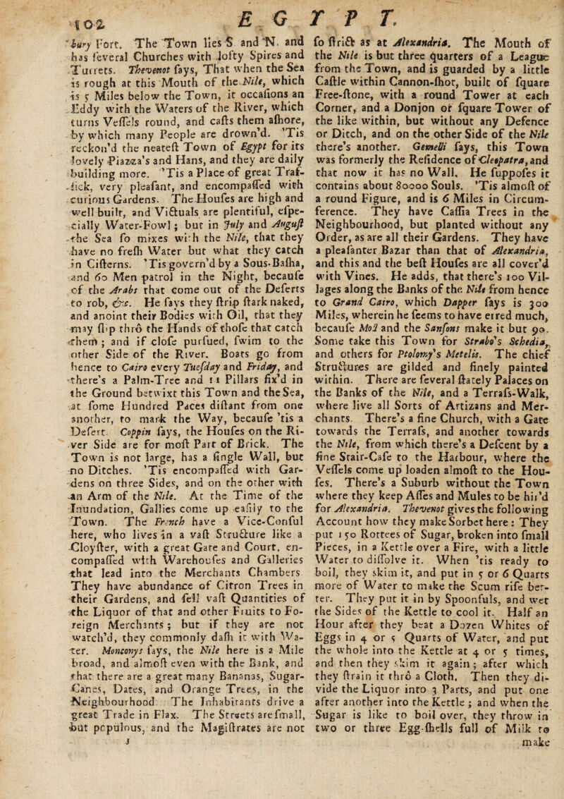 V: I 0'2 . E* , lury Fort. The Town lies $ and'N. and has f'everal Churches with .jofty Spires and Tin rets. Thevwot fays, That when the Sea is rough at this Mouth of the Nile, which is > Miles below the Town, it occafions an Eddy with the Waters of the River, which turns Veftels round, and cafts them afhore, by which many People are drown’d. ’Tis reckon’d the neateft Town of Egypt for its lovely Piazza’s and Hans, and they are daily building more. ’Tis a Place of great Traf- Tlck, very pleafant, and encompaficd with curious Gardens. The Houfes are high and well built, and Vi&uals arc plentiful, efpe- cially Water-Fowl; but in July and Augufl the Sea fo mixes with the Nile, that they have no frefh Water but what they catch Jn Cifterns. ’Tis govern'd by a Sous-Bafha, and 60 Men patrol in the Night, becaufe of the drabs that come out of the Deferts to rob, &c. He fays they ftrip Park naked, and anoint their Bodies with Oil, that they may flip thro the Hands of thole that catch fthem ; and if clofe purfued, fwim to the other Side of the River. Boats go from hence to Cairo every Tuefday and Friday, and •there’s a Palm-Tree and 11 Pillars fix’d in the Ground betwixt this Town and the Sea, at fome Hundred Paces diftant from one another, to mark the Way, becaufe ’tis a Defert Coppin lays, the Houfes on the Ri¬ ver Side are for moll: Part of Brick. The Town is not large, has a fingle Wall, but no Ditches. ’Tis encompafted with Gar¬ dens on three Sides, and on the other with an Arm of the Nile. At the Time of the Inundation, Gallies come up eafijy to the Town. The French have a Vice-Conful here, who lives in a vaft Stru&ure like a Cloyfter, with a great Gate and Court, en- compafTed with Warehoufes and Galleries -that lead into the Merchants Chambers They have abundance of Citron Trees in their Gardens, and fell vaft Quantities of the Liquor of that and other Fruits to Fo¬ reign Merchants; but if they are not watch’d, they commonly dalh it with-Wa¬ ter. Monconys fays, the Nile here is a Mile broad, and almoft even with the Bank, and rhat there are a great many Bananas, Sugar- Canes, Dates, and Orange Trees, in the Neighbourhood. The Inhabitants drive a great Trade in Flax. The Streets arefmall, hut populous, and the Magiftrat.es are not j TFT. fo ftri& as at Alexandria. The Mouth of the Nile is but three quarters of a League from the Town, and is guarded by a little Caftle within Cannon-lhor, built of fquare Free-ftone, with a round Tower at each Corner, and a Donjon or fquare Tower of the like within, but without any Defence or Ditch, and on the other Side of the Nile there’s another. GetneUi fays, this Town was formerly the Refidence of Cleopatra, and that now it has no Wall. He fuppofes it contains about 80000 Souls. ’Tis almoft of a round Figure, and is 6 Miles in Circum¬ ference. They have Caflla Trees in the Neighbourhood, but planted without any Order, as are all their Gardens. They have a pleafanter Bazar than that of Alexandria, and this and the bell Houfes are all cover’d with Vines. He adds, that there’s 100 Vil¬ lages along the Banks of the Nitt from hence to Grand Cairo, which Dapper fays is 300 Miles, wherein he feems to have eired much, becaufe Mod and the Sanfons make it but 90, Some take this Town for Strabo's Sthediar and others for Ptolomy's Metelis. The chief ScrufUires are gilded and finely painted within. There are feveral Rarely Palaces on the Banks of the Nile, and a Terrafs-Walk, where live all Sorts of Artizans and Mer¬ chants. There’s a fine Church, with a Gate towards the Terrafs, and another towards the Nile, from which there’s a Defcent by a fine Stair-Cafe to the Harbour, where the Veftek come up loaden almoft to the Hou¬ fes. There’s a Suburb without the Town where they keep AfTes and Mules to be hir’d for Alexandria. Thevenot gives the following Account how they make Sorbet here : They put 150 Rottees of Sugar, broken into fmall Pieces, in a Ketcle over a Fire, with a little Water to diftolve it. When ’tis ready ro boil, they skim it, and put in ? or 6 Quarts more of Water to make the Scum rife bet¬ ter. They put it in by Spoonfuls, and wet the Sides of the Kettle to cool it. Half an Hour after they beat a Dozen Whites of Eggs in 4 or 5 Quarts of Water, and put the whole into the Kettle at 4 or y times, and then they skim it again; after which they ftrain it thro a Cloth, Then they di¬ vide the Liquor into 3 Parts, and put one after another into the Kettle ; and when the Sugar is like to boil over, they throw in two or three Egg fhells full of Milk to make