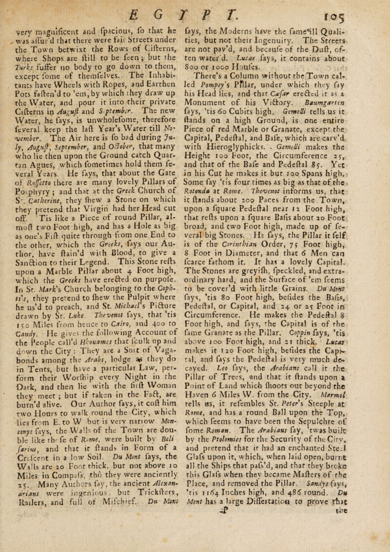 very magnificent and fpacious, fo that he „ was allur'd that there were fair Streets under the Town betwixt the Rows of Citterns, where Shops are ttill to be fcen; but the Turks fuffer no body to go down to them, except fome of themlelves. The Inhabi¬ tants have Wheels with Ropes, and Earthen Pots fatten’d to ’em, by which they draw up the Water, and pour it into their private Citterns in Augujl and Spt ember. The new Water, he fays, is unwholefome, therefore fcveral keep the laft Year’s Water till No* member. The Air here is fo bad during 7«* ly, Auguft, September, and October, that many who lie then upon the Ground catch Quar¬ tan Agues, which fometimes hold them fe- veral Years. He fays, that about the Gate of Roffetto there are many lovely Pillars of Pojphyry ; and that at the Greek Church of S<. Catherine, they fhew a Stone on which they pretend that Virgin had her Head cut off/ ’Tis like a Piece of round Pillar, al- mott two Foot high, and has a Hole as big as one’s Fitt quite through from one End to the other, which the Greeks, fays our Au¬ thor, have ttain’d with Blood, to give a Sanction to their Legend. This Scone refts upon a Marble Pillar about 4 Foot high, which the Greeks have erefted on purpofe. In St. Mark's Church belonging to the Coph- ti's, they pretend to fliew the Pulpit where he us’d to preach, and St. Michael's Picture drawn by St. Luke. Thevenot fays, that ’tis iso Miles from hence to Cairo, and 400 to Candy. He gives the following Account of the People call’d Hhuames that iculk up and down the City : They are a Sort of Vaga¬ bonds among the Arabs, lodge they do in Tents, but have 3 particular Law, per. form their Worfhip every Night in the Dark, and then lie with the firft Woman they meet ; but if taken in the Faff, are turn’d alive. Our Author fays, it coft him two Hours to walk round the City, which lies from E. to W but is very nariow Mon- eenyi fays, the Walls of the Town are dou¬ ble like thofe of Rente, were built by Beli farinsf and that it ttands in Form of a Cr'efcent in a low Soil. Du Mont fays, the Walls are 20 Foot thick, but not above 10 Miles in Compafs, tbo they were anciently 15. Many Authors fay, the ancient Alexan¬ drians were ingenious, but Tricktters, Railers, and full of Miichief. Du Mont l 05 fays, the Moderns have the fame*ill Quali¬ ties, but not their Ingenuity. The Streets are not pav’d, and becaufe of the Dutt, of¬ ten water’d. Lucas fays, it Contains about 800 or 1000 Haiifes. There’s a Column without the Town cal- led Pompey's Pfllar, under which they fay his Head lies, and that C*far ereffed it as a Monument of his Victory. Baumgarten fays, ’tis 60 Cubits high. Gemelli tells us it ttands on a high Ground, is one entire Piece of red Marble or Granate, except the Capital, Pedettal, and Bale, which are carv’d with Hieroglyphicks. . Gemelli makes the Height 100 Foot, the Circumference 25, and that of the Bafe and Pedettal 8 y. Yet in his Cut he makes it but 100 Spans high. Some fay ’tis four times as big as that of the Rotonda at Rome. Thevenot informs us, that it ttands about 200 Paces from the Town, upon a fquare Pedettal near 12 Foot high, that retts upon a fquare Balls about 20 Foot broad, and two Foot high, made up of fc¬ veral big Stones. He fays, the Pillar it felf is of the Corinthian Order, 75 Foot high, 8 Foot in Diameter, and that 6 Men can fcarce fathom it. It has a lovely Capita!. The Stones are greyifti, fpeckled, and extra¬ ordinary hard, and the Surface of’em feems to be cover’d with little Grains. Du Merit fays, ’tis 80 Foot high, befides the Bads, Pedettal, or Capital, and 24 or 2s Foot in Circumference. He makes the Pedettal 8 Foot high, and fays, the Capital is of the. fame Granate as the Pillar. Coppin fays, ’tis above 100 Foot high, and 21 thick. Lucas makes it 120 Foot high, befides the Capi¬ tal, and fays the Pedettal is very much de¬ cayed. Leo fays, the Arabians call it the Pillar of Trees, and that it ttands upon a Point of Land which fhoots out beyond the Haven 6 Miles W. from the City. Marmot tells us, it refembles St. Peter s Steeple ac Rome, and has a round Ball upon the Top, which feems to have been the Sepulchre of fome Roman. The Arabians fay, ’twas built by the Ptolomies for the Security of the City, and pretend that it had an enchanted Ste~l Glafs upon it, which, when laid open, burnt; all the Ships that pafs’d, and that they broke this Glafs when they became Matters of the Place, and removed the Pillar. Sandy s fays, ’tis r 164 Inches high, and 486 round. Du Mont has a large Differtariow to prove that