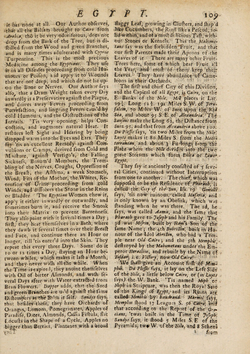 it lias none at all. Our Author obferves, that all the Baliam brought to Cairo from Arabia, tho it be very odoriferous, does not drop from the Bark of the Tree, but is di¬ alled from the Wood and green Branches, and is many times adulterated with Cyprus Turpentine. This is the moft precious Medicine among the Egyptians. They ufe it in all Difeafes proceeding from cold Hu¬ mours or Poifon, and apply it to Wounds that are not deep, and which do not lie up¬ on rhe Bone or Nerves. Our Author fays alfo, that a Dram Weight taken every Day inwardly is a Prefervative againft the Plague, and drives away Fevers proceeding from 'Putrefa&ion, and lingring Fevers Caus’d fey cold Humours, and the Obftru&ions of the inrraihs. ’Tis very opening, helps Cort- coftion, and augments natural Heat. It refibres loft Sight and Hearing by being dropped warm into the Eyes and Ears. They fay Vis an excellent Remedy again ft Com* vulftons or Cramps, derived from Cold and M lifture, againft Vertigo’s, the Falling Sicknefs, Benum’d Members, the Trem¬ bling of the Nerves, Coughs, Oppreftion of the Breaft, the Afthma, a weak Stomach, Wind, Fits of the Mother, the Whites, Re¬ tention of Urine* proceeding from cold Winds, ai^d diftblves the Stone in the Reins or Bladder. The Egyptian Women chew it, app'y ic either inwardly or outwardly, and fometimes burn it, and receive the Smoak into their Matrix to prevent Barrennefs. They alfo paint with it feveral times a Day ; firft, they heat themfdves in a Bath, where they dawb it feveral times over their Breaft and Face, and continue there an Hour or longer, till Vis enter’d into the Skin. They repeat this every three Days. Some do it io or n times a Day, ftaying an Hour be¬ tween whiles, which makes it laft a Month, and they never wa(h all the while. When the Time is expired, they anoint themfelves with Oil of bitter Almonds, and wa(h fe¬ veral Days after with Water extracted from Bean Flowers. Dapper adds, that the Seed and g reen B ranches - a re us’d againft the fame Diftempers as the Balm it felf. Sandy s fays* that belides thefe, they have Orchards of Oranges, Lemons, Pomegranates, Apples of Paradiie, Dates, Almonds, Cafiia Fiftula, flu Locufts in the Shape of a Cycle, Apples no bister than Berries, Piantanes with a broad 1 Op<- flaggy Leaf, growing in Clufters, and fhap’d like Cucumbers, the Rind like a Pefcod, lb- lid within, and of a moft delicious Taft, with¬ out Stones or Kernels. This the 'Mahome¬ tans lay was the forbidden Fruit, and that our firft Parents made their Aprons of-the Leaves of it. There are many other Fruit- Trees here, fome of which bear Fruit all the Year' moft of them' keep their Leaves. They have abundance^oF Came- leons in their Orchards. = •* The firft and chief City of this Diviflon, and the Capital of all Egyptt is Cairo, on the E. Banks of the Nile. ' Moll places it Lar. 29i* Long 52?. 191 Miles S. W. of J&u- falem, 70 Miles* W. of'Suez bponYhtT,JRid Sea, and about 95 S E. of Alexandria.^The ; Sanfins make the Long 62, the Diftance from Suez 95^, and that from Alexandria above 1 00; Du PleJJis fays, ’tis two Miles from the Nilei Luyts makes it 80 Miles S. from the Medi* - terrakean, and about 3 FurfengV fromi thd . Place where the Nile divides into the*two * great Streams which form Delta or Mao err Egypt. They fay it anciently confided of y feve¬ ral Cities, continued without Interruption » from one to another. The chief, which was fuppdfed to be the Refidence of Phdrkoh;■ is Called the C/ty of the Sun, Ifa, 19; (jern'eftfr i fays, Vis now ruinous, called Mwfirid, and is only known by an Obelisk, which was * (landing when he was there. The 2d, he : fays, was called Aamis, and the fame that Pharaoh gave to Jofeph and his Family. The 3d was Mtfrin, built by H^w’s Son \of fht r fame Name ; the 4th BubriUori] built in Hb- ... nour of the Idol AbriUon, who had a Tem¬ ple near old Cairo; and the 5th Memphis, .*•_ deftroyed by the Mahometans under the Em- peror Fleraclius, and rebuilt by the Name of v Tefdary i. e. Fiffory, How Old Cairo? ' Wi (halLgi ve an Account firft df Aim'd ... phis. Da PleJJis fays, it lay on the Lefc Side of the Nile, a little below Cairo, or (as Luyt: fays.) the W. Bank. ’Tis named Moph or Noph in Scripture, was then the Royal Seat of the Kings of Egypt, and its Ruins aye Meriihis by Baudrand: Mkririol fays, Memphis ftood 17 Leagues S. of 'CMrd\ Iftfti that according to the Report of the Grem dans, Vwas built in the Time of Jofeph; Sandys fays, it ftood y Miles S. E of the Pyramids^ twt W of the Wk, and 8 Schenl - ■4 from