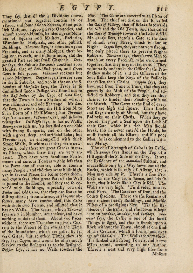 They fay, that all the 4 Divifions above- mentioned put together contain 16 or 18000, and fome 26000 Streets, 6000 pub- lick Mofques, 14000 private Oratories, and almoft 200000 Houfes, befides a great Num¬ ber of Squares and Markets, Fa&ories, Warehoufcs, Hofpitals, and other publick Buildings. Thevenot fays, it contains 23000 Precin&s, and as many Mofques, there be¬ ing one to each, and in fome more, tho the greateft Part are but fmall Chappels. Dif¬ fer fays, the Suburb Bebzuaila contains 2000 Houfes, that of Beb-EHoch 3000, and Great Cairo it felf 30000. ViUamont reckons but 11000 Mofques. Dapper fays, there are 1200 in the E. Suburbs, and 700 in that on the S. Lambert of MarfeiUes fays, the Trade is fo diminilhed fince a Paflage was found out to the Eaft-Indiet by the Cape of Good Hope, that the Town is but a Shadow of what it was a Hundred and odd Years ago. Mr.S^»- dys fays, it winds along the Hill from N. to S. in Form of a Half-Moon ; but Thevenot fays *tis narrow, ViUamont oval, and BeUonius triangular. Du PleJJis fays, it has no Walls. Baumgarten tells us, ’tis fortified on one Side with ftrong Ramparts, and on the other with a great, deep, and artificial Lake ; but Thevenot fays, ’tis encompalled with thick Stone Walls, fo white as if they were new¬ ly built, only there are great Cracks in ma¬ ny Places, which fhew they are very an¬ cient. They have very handfome Battle¬ ments and curious Towers within lefs than 100 Paces one of another, able to contain many People ; and tho they were built high, yet in feveral Places the Ruins cover them ; and Coppin fays, that great Part of the Wall is joined to the Houfes, and they are fo co¬ ver’d with Buildings, efpecially towards Boulac and Old Cairo, that they can fcarce be diftinguifhed ; from whence, as Thevenot ob- ferves, many have confounded this Cairo with thofe two Towns, and aflerted that it has no Walls. The Gates, which Thevenot fays are 7 in Number, are ancient, and have nothing to defend them. About 500 Paces without, there are Trenches to give a Cur¬ rent to the Waters of the Nile at the Time of the Inundation, which are palled by fe¬ veral Gates; but at other Times they are dry, fays Coppin, and would be of as much Service to the Befiegers as to the Befieged. Dapper fays, it has no Walls towards- the II f Nile. The Gates are covered with Plates of Iron. The chief are that on the E. called the Gate of Vilhry, that of Bebzuaila towards the Nile and the Old Town, and that called the Gate of Triumph towards the Lake tsbiki. Mr. Sandys fays, there’s a Gate at the End of almoft every Street, which is fliut at Night. Coppin fays, they are not very ftrong, but only placed there to prevent Night- Robbers. Thevenot fays, there’s two Men to watch at every Precinff, who are chained together, rhat they may not feparate. They voluntarily undertake the Office for the Pro¬ fit they make of it, and the Officers of the Sous-Baffia keep the Keys of the Padlocks that faften their Chains. Coppin fays, they bawl out from Time to Time, that they are generally the Mob of the People, and ad¬ dicted to Robbery ;■ and that they are thus chained to hinder their Stealing while on the Watch. The Gates at the End of every Street are high and fquare. Their Locks and Keys are only of Wood, but they have Padlocks on their Chefts. When they go abroad, they put a Seal upon the Lock of their Gate, which if a rich Man fhould break, tho he never enter’d the Houfe, he muft forfeit all his Eftate; and if a poor Man, he is condemned to the Gallies. with¬ out Mercy. The chief Strength of Cairo is its Caftle, which Sandys fays ftands on the Top of a Hill againft the S. Side of the City. It was the Refidence of the Mamaluck Sultans, and is acceffible only by a Way hewn out of the Rocks, which is fo eafy of Afcent, that a Man may ride up it. There’s a fine Pro- fpeft of the City from hence, and’tis fo large, that it looks like a City it felf. The Walls are very high. ’Tis divided into fe¬ veral Parts. The Gates are of Iron, and the Courts fpacious. There are the Remains of fome ancient ftately Buildings, and Marble Pillars of a prodigious Size. ’Tis the Re» fidence of the Bafha, and the Divan is kepr here on Sundays, Mondays, and Tuefdays. The* venot fays, the Caftle is one of the fineft Things in Egypt, and that it ftands upon a Rock without the Town, almoft at one End of the Crefcent, which it forms, and over a gainft Old Cairo. The Walls are very thick, 1 is flanked with ftrong Towers, and is two Miles round, according to our Author, There’s a neat and very high Free-ftone