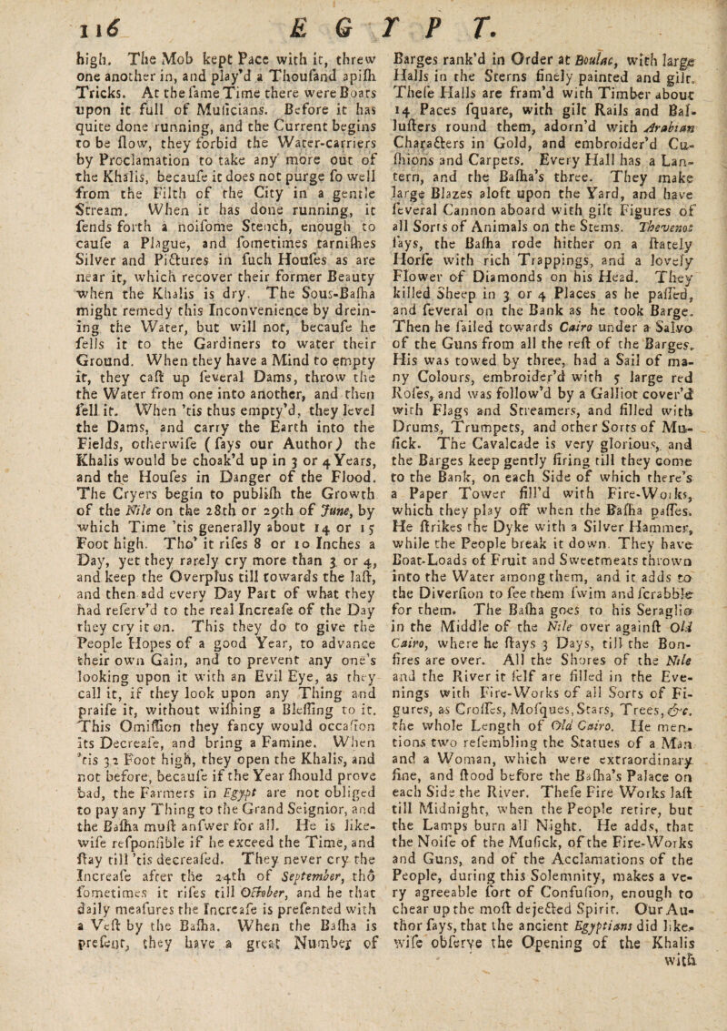 u£_ EG high,. The Mob kept Pace with it, threw one another in, and play’d a Thoufand apifli Tricks. At the fame Time there were Boars upon it full of Mulicians. Before it has quite done running, and the Current begins to be flow, they forbid the Water-carriers by Proclamation to take any more out of the Khaiis, becaufe it does not purge fo well from the Filth of the City in a gentle Stream. When it has done running, it fends forth a noifome Stench, enough to caufe a Plague, and fometimes tarnifbes Silver and Pictures in fuch Houfes as are near it, which recover their former Beauty when the Khaiis is dry. The Sous-Bafha might remedy this Inconvenience by drein- ing the Water, but will nor, becaufe he fells it to the Gardiners to water their Ground. When they have a Mind to empty it, they cad up feveral Dams, throw the the Water from one into another, and then fell it. When ’tis thus empty’d, they lev^eJ the Dams, and carry the Earth into the Fields, otherwife (fays our Author,) the Khaiis would be choak’d up in 3 or 4 Years, and the Houfes in Danger of the Flood. The Cryers begin to publifh the Growth of the Nile on the 28th or 29th of June, by which Time ’tis generally about 14 or 15 Foot high. Tho’ it rifes 8 or 10 Inches a Day, yet they rarely cry more than 3 or 4, and keep the Overplus till towards the Jaft, and then add every Day Part of what they had referv’d to the real Increafe of the Day they cry it on. This they do to give the People Hopes of a good Year, to advance their own Gain, and to prevent any one’s looking upon it with an Evil Eye, as they call it, if they look upon any Thing and praife it, without wifhing a BlelUng to it. This O.miffion they fancy would occafton its Decreafe, and bring a Famine. When ''tis 32 Foot high, they open the Khaiis, and not before, becaufe if the Year fhould prove bad, the Farmers in Egypt are not obliged to pay any Thing to the Grand Seignior, and the Bafha mud anfwer for all. He is like- wife refponfible if he exceed the Time, and day till ’tis decreafed. They never cry the Increafe after the 24th of September, tho fometimes it rifes till 0Buber, and he that daily meafures the Increafe is prefented with a Vtft by the Bafha. When the Bafha is prefect, they have a great Number of r p r. Barges rank’d in Order at Boufac, with large Halls in the Sterns finely painted and gilr, Thefe Halls are fram’d wirh Timber about 14 Paces fquare, with gilt Rails and Bal- Jufters round them, adorn’d with Arabian Chara&ers in Gold, and embroider’d Cu- fiiions and Carpets. Every Hall has a Lan¬ tern, and the Balha’s three. They make large Blazes aloft upon the Yard, and have feveral Cannon aboard with gilt Figures of all Sorts of Animals on the Stems. Tkevemt lays, the Bafha rode hither on a ftately Horfe with rich Trappings, and a lovely Flower of Diamonds on his Head. They killed Sheep in 3 or 4 Places as he palled, and feveral on the Bank as he took Barge. Then he failed towards Cairo under a Salvo of the Guns from all the reft of the Barges.. His was towed by three, had a Sail of ma¬ ny Colours, embroider’d with 5 large red Roles, and was follow’d by a Galliot cover’d with Flags and Streamers, and filled with Drums, Trumpets, and other Sorts of Mu- lick. The Cavalcade is very glorious, and the Barges keep gently firing till they come to the Bank, on each Side of which there’s a Paper Tower fill’d with Fire-Woiks, which they play off when the Bafha paftes. He ftrikes the Dyke with a Silver Hammer, while the People break it down. They have Boat-Loads of Fruit and Sweetmeats thrown into the Water among them, and it adds to the Diverfion to fee them fwim andfcrabble for them. The Bafha goes to his Seraglio in the Middle of the Nile over againft Old Cairo, where he ftays 3 Days, till the Bon¬ fires are over. All the Shores of the Nile and the River it felf are filled in the Eve¬ nings with Fire-Works of all Sorts of Fi¬ gures, as Croftcs, Mofques,Stars, Trees, &c, the whole Length of Old Cairo. He men.- tions two refembling the Statues of a Man and a Woman, which were extraordinary fine, and flood before the Bafha’s Palace on each Side the River. Thefe Fire Works lad till Midnight, when the People retire, but the Lamps burn all Night. He adds, that the Noife of the Mufick, of the Fire-Works and Guns, and of the Acclamations of the People, during this Solemnity, makes a ve¬ ry a greeable fort of Confufion, enough to chear up the moft dejefted Spirit. Our Au¬ thor fays, that the ancient Egyptians did like.- wife obferve the Opening of the Khaiis wit&