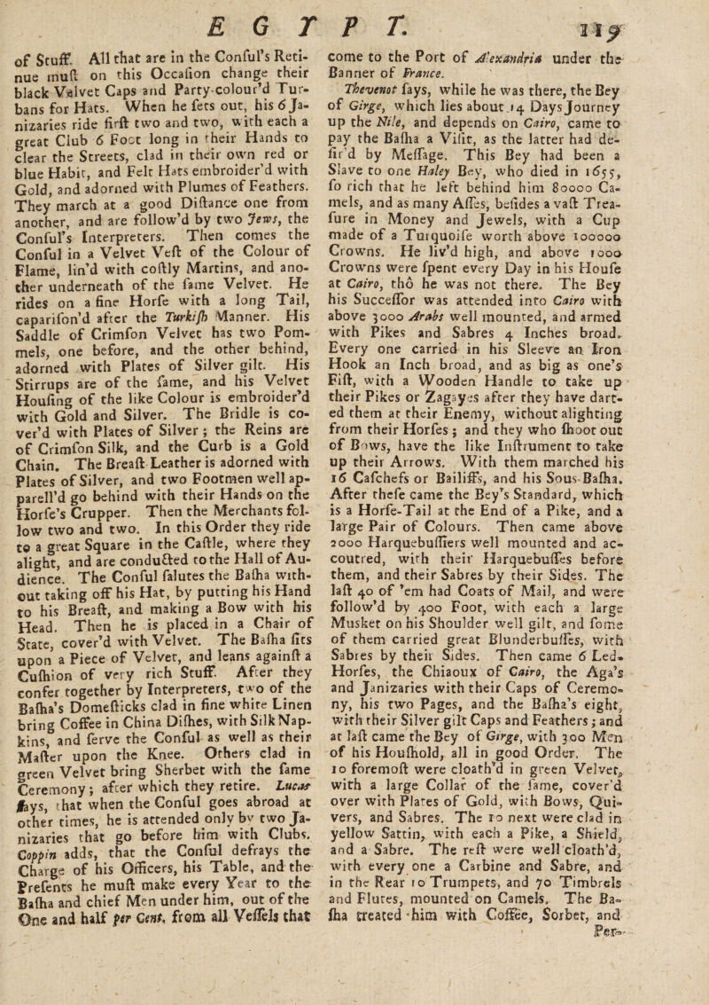 of Stuff All that are in the Conful’s Reti¬ nue mull on this Occafion change their black Velvet Caps and Party-colourM Tur¬ bans for Hats. When he fees out, his 6 Ja¬ nizaries ride fird two and two, with each a great Club 6 Foot long in their Hands to clear the Streets, clad in their own red or blue Habit, and Felt Hats embroider’d with Gold, and adorned with Plumes of Feathers. They march at a good Diftance one from another, and are follow’d by two Jews, the Conful’s Interpreters. Then comes the Conful in a Velvet Ved of the Colour of Flame, lin’d with coftly Martins, and ano¬ ther underneath of the fame Velvet. He rides on a fine Horfe with a long Tail, caparifon’d after the Turkijh Manner. His Saddle of Crimfon Velvet has two Pom- mels, one before, and the other behind, adorned with Plates of Silver gilt. His Stirrups are of the fame, and his Velvet Houfing of the like Colour is embroider’d with Gold and Silver. The Bridle is co¬ ver’d with Plates of Silver ; the Reins are of Crimfon Silk, and the Curb is a Gold Chain. The Bread Leather is adorned with Plates of Silver, and two Footmen well ap- parell’d go behind with their Hands on the Horfe’s Crupper. Then the Merchants fel¬ low two and two. In this Order they ride to a great Square in the Cadle, where they alight, and are conduced to the Hall of Au¬ dience. The Conful falutes the Balha with¬ out taking off his Hat, by putting his Hand to his Bread, and making a Bow with his Head. Then he is placed in a Chair of State, cover’d with Velvet. The Bafha fits upon a Piece of Velvet, and leans againd a Cufhion of very rich Stuff. After they confer together by Interpreters, two of the Balha’s Domedicks clad in fine white Linen bring Coffee in China Dilhes, with SilkNap- kins, and ferve the Conful as well as their Mader upon the Knee. Others clad in «reen Velvet bring Sherbet with the fame Ceremony, after which they retire. Luca? lays, that when the Conful goes abroad at other times, he is attended only bv two Ja¬ nizaries that go before him with Clubs. Coppin adds, that the Conful defrays the Charge of his Officers, his Table, and the Prefents he mud make every Year to the Bafha and chief Men under him, out of the One and half ftr Cent, from all Veffelj that come to the Port of Alexandria under the Banner of France. Thevemt fays, while he was there, the Bey of Girge, which lies about.14 Daysjourney up the Nile, and depends on Cairo, came to pay the Bafha a Viiit, as the latter had de¬ fied by Meffage. This Bey had been a Slave to one Haley Bey, who died in 165$, fo rich that he left behind him 80000 Ca¬ mels, and as many Aides, betides a vad Trea- fure in Money and Jewels, with a Cup made of a Turquoife worth above 100000 Crowns. He liv’d high, and above tooo Crowns were fpent every Day in his Houfe at Cairo, tho he was not there. The Bey his Succeflor was attended into Cairo with above 3000 Arabs well mounted, and armed with Pikes and Sabres 4 Inches broad. Every one carried in his Sleeve an Iron Hook an Inch broad, and as big as one’s Fid, with a Wooden Handle to take up their Pikes or Zagayes after they have dart¬ ed them at their Enemy, wichout alighting from their Horfes ; and they who {hoot out of Bows, have the like Indrumenc to take up their Arrows. With them marched his 16 Cafchefs or Bailiffs, and his Sous Bafha, After thefe came the Bey’s Standard, which is a Horfe-Tail at the End of a Pike, and a large Pair of Colours. Then came above 2000 Harquebufirers well mounted and ac¬ coutred, with their Harquebuffes before them, and their Sabres by their Sides. The lad 40 of ’em had Coats of Mail, and were follow’d by 400 Foot, with each a large Musket on his Shoulder well gilt, and fome of them carried great Blunderbuffes, with Sabres by their Sides, Then came 6 Led* Horfes, the Chiaoux of Cairo, the Aga’s and Janizaries with their Caps of Ceremo¬ ny, his two Pages, and the Bafha’s eighty with their Silver gilt Caps and Feathers; and at lad came the Bey of Girge, with 300 Men of his Houfhold, all in good Order. The 10 foremod were cloath’d in green Velvety with a large Collar of the fame, cover’d over with Plates of Gold, with Bows, Qui¬ vers, and Sabres, The ro next were clad in yellow Sattin, with each a Pike, a Shield., and a Sabre. The red were well doath’d, with every one a Carbine and Sabre, and in the Rear ro Trumpets, and 70 Timbrels and Flutes, mounted on Camels, The Ba¬ fha treated -him with Coffee, Sorbet, and > Per*-