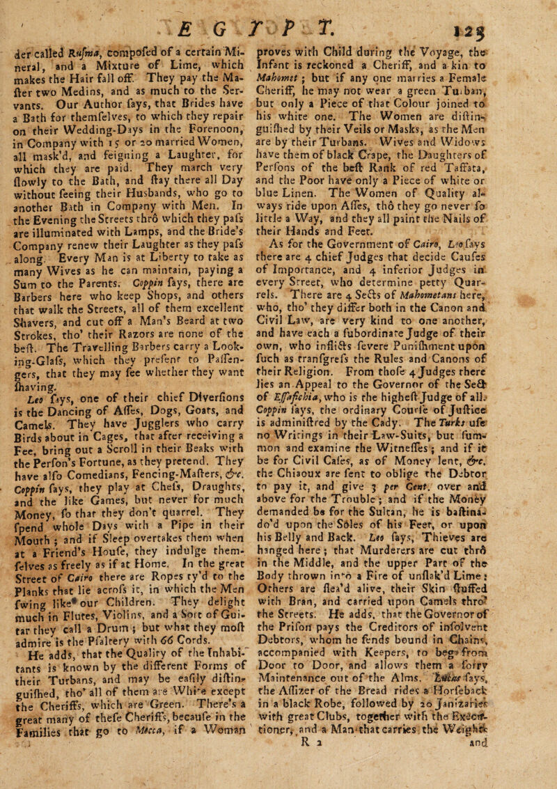 der called R&fwa, ctfmpofed of a certain Mi¬ neral, and a Mixture of Lime, which makes the Hair fall off. They pay the Ma¬ tter two Medins, and as much to the Ser¬ vants. Our Author lays, that Brides have a Bath for themfelves, to which they repair on their Wedding-Days in the Forenoon, in Company with i? or 20 married Women, all mask’d, and feigning a Laughter, for which they are paid. They march very (lowly to the Bath, and ttay there all Day without feeing their Husbands, who go to another Bath in Company with Men. In the Evening the Streets thro which they pafs are illuminated with Lamps, and the Bride’s Company renew their Laughter as they pafs along. Every Man is at Liberty to rake as many Wives as he can maintain, paying a Sum to the Parents, Coffin fays, there are Barbers here who keep Shops, and others that walk the Streets, all of them excellent Shavers, and cut off a Man’s Beard at two Strokes, tho’ their Razors are none of the bed. The Travelling Barbers carry a Look- ing-Glafs, which they prefenr to PaiTen- gers, that they may fee whether they want Slaving. Leo fays, one of their chief Diverfions is the Dancing of Affes, Dogs, Goars, and CamelfS. They have Jugglers who carry Birds about in Cages, that after receiving a Fee, bring out a Scroll in their Beaks with the Perfon’s Fortune, as they pretend. They have alfo Comedians, Fencing-Matters, &c. Coffin fays, they play at Chefs, Draught, and the like Games, but never for much Money, fo that they don’t quarrel. They fpend whole Days with a Pipe in their Mouth ; and if Sleep overtakes them when at a Friend’s Houfe, they indulge them¬ felves as freely as if at Home. In the great Street of Cairo there are Ropes ty’d to the Planks that lie acrofs it, in which the Men fwing like* our Children. They delight much in Flutes, Violins, and a Sort of Gui- tar they call a Drum ; but what they mod admire is the Pfalcery with 66 Cords. He adds, that the Qualirv of the Inhabi¬ tants is known by the different Forms of their Turbans, and may be eadly dittin* guiftied, thor all of them are Whre except the Cheriffs, which are Green. There’s a great marry of thefe Cheriffs, becaufe in the Families that go to Mkca, if a Woman proves with Child during the Voyage, the Infant is reckoned a Cheriff, and a kin to Mahomet ; but if any one marries a Female Cheriff, he may not wear a green Tuiban, but only a Piece of that Colour joined to his white one. The Women are diftin- guifhed by their Veils or Masks, as the Men are by their Turbans. Wives and Widows have them of black Crape, the Daughcersof Perfons of the bed: Rank of red Taffata, and the Poor have only a Piece of white or blue Linen. The Women of Quality al¬ ways ride upon Affes, tho they go never fo little a Way, and they all paint the Nails of their Hands and Feet. As for the Government of Cairdf Loo fays there are 4 chief Judges that decide Caufes of Importance, and 4 inferior Judges in every Street, who determine petty Quar¬ rels. There are 4 Se&s of Mahometans here, who, tho’ they differ both in the Canon and Civil Law, are very kind to one another, and have each a fubordinare Judge of their own, who infli&s fevere Puniihrnent upon fuch as tranfgrefs the Rules and Canons of their Religion. From thofe 4 Judges there lies an Appeal to the Governor of the Se£b of Ejfafchiay who is the highett Judge of all. Coffin lays, the ordinary Courie of Juttice is adminiftred by the Cady. The Turks ufe no Writings in their Taw-Suits, but firm- mon and examine the Witneffes; and if it be for Civil Cafes, as of Money lent, &c, the Chi3oux are Pent to oblige the Debtor to pay it, and give 3 fer Cent, over arid above for the Trouble ; and if the Money demanded b# for the Sultan, he is baftina-i do’d upon the Soles of his Feet, or upon his Belly and Back. Leo fays, Thieves are hanged here; that Murderers are cut thrA in the Middle, and the upper Part of the Body thrown inho a Fire of unflak’d Lime: Others are fiea’d alive, their Skin fluffed with Bran, and carried upon Camels thro? the Streets. He adds, that the Governor of the Prifori pays the Creditors of infolveht Debtors, whom he fends bound in Chains, accompanied with Keepers* to beg* from Door to Door, and allows them a forry Maintenance out of the Alms, fays, the Aflizer of the Bread rides a Horfeback in a black Robe, followed by 20 Janizaries with great Clubs, together with the Execu¬ tioner, .and a Maivthatcarries the Weight* R 2 and