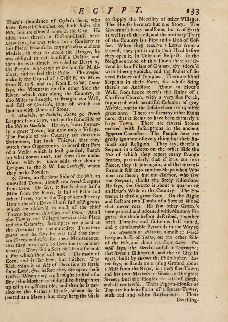 There's abundance of Cophti's here, who have feveral Churches on both Sides the Nile but are allow'd none in the City. He adds*, that there’s a Cudom-Houle here. Lucas fays, he was taken tor a Conjurer at this Place, becaufe he enquir’d after ancient Medals; fo that to avoid the Danger, he was obliged to call himieif a Doctor, and then he was almod crowded to Death by the People, who came to fee him for Medi¬ cines, and to feel their Pulfe. The San fins make it the Capital of a v^adinfF, 60 Miles from N. to S. and 107 from E. to W. Lucas fays, the Mountain on the other Side the River, which runs along the Country, is 600 Miles in Length, as ftraight as a Wall, and full of Grotto’s, fome of which are ftiut up with Doors of Stone. 8. Aboukihe, or Bouhihe, above 90 French Leagues from Cairo, and on the fame Side of the Nile as Manfala. He fays, ’ewas former¬ ly a great Town, but now only a Village. The People of this Country are dextrous Swimmers, but fuch Thieves, that they watch their Opportunity to board that Part of a VefTel which is lead guarded, fnatch up what comes next, and then dive under Water with it. Lucas adds, that about J Leagues to the S. W. lies Cardouffe, where they make Powder. 9 Taata, on the fame Side ot the Nue, an unwalled Town, aimed 100 French Leagues from Cairo. He fays, it Hands about half a Mile from the River, is full of Palm and other Trees, and at the Top of aim oft every Houfe there’s a Dove-Houfe full of Pigeons, which he obferv’d in mod of the chief Towns betwixt this City and Cairo. At all the Towns and Villages betwixt this Place and the Carats, Strumpets are plac’d at the Avenues to accommodate Travellers gratis, and he fays he was told that there are Places endow’d for their Maintenance, that they may have no Qccafion to be mer- c.=nary. They fella Sort of Drink for 2 d. a Pot which they call Book. ’Trs made of Corn, and is like Beer, but thicker. The Rich think it an Aft of Devotion to fettle fome Land, &c. before they die upon thefe Girls.. When they are brought to Bed of a Boy, the Mother is obliged to bring’him up till 3 or 4 Years old, and then he is car- rued to the Father s Houle, where he is treated as a Slave 5 but they keep the Girls to fupply the Neceflity of other Villages. The Houfes here are but one Story. The Governor’s looks handfome, but is of Earth as well as all the reft,and the ordinary Treat of the Country is a Pipe and a Dilh of Cof¬ fee. When they receive a Letter from a Friend, they put it up to their Head before they open it, in Token of Refpeft. In the Neighbourhood of this Town there are fe¬ veral broken Pillars of Granate, &c. adorn’d with Hieroglyphicks, and the Ruins of fe¬ veral Palaces and Temples. There are blind Serpents in thefe Parts, for whofe Sting there’s no Antidote. About an Hour’s Walk from hence there’s the Ruins of % Chriftian Church, with a very fine Porch, fupported with beautiful Columns of grey Marble, and in the Infide there are 14 other great ones. There are fo many other Ruins here, that it feems to have been formerly a large Town. There are feveral Stones marked with Infcriptions in the ancient Egyptian Chara&er. The People here are grofly ignorant of every thing but their Bu- finefs and Religion. They fay, there’s a Serpent in a Grotto on the other Side the Nile of which they report many ftrange Stories, particularly that if it is cut into Pieces, they all join again; and that it tranf- forms it felf into another Shape when Wo¬ men are there; but our Author, who law the Serpent, thinks the Story ridiculous. He fays, the Grotto is about a quarter of an Hour’s Walk in the Country. The En¬ trance is thro a great Gate. On the Right and Left are two Tombs of a Sort of Wood that never rots. He law other Grotto’s here painted and adorned with Mummy Fi¬ gures like thofe before deferibed, together with Temples and Columns half ruined, and 5 coniiderable Pyramids in the Way to ;o. Acyuemin or Ackemin, aim oft 20 French Leagues S. E. of Taata, on the other Side of the Nile, and about 110 from Cairo. Ge» me Hi fays, the Greeks j call’d it O xyringus • that ’twas a Bifhoprick, and the 2d City irj Egypt, built by Hermes the Philo fop her. Luv cos fays, it Hands on a riling Ground about a Mile from the River, is a very fine Town 3 and has two Markets a Week in the great Street; but the Houfes are all of Earth, and ill contriv’d. . Their Pigeon-Houfes at Top are built in Form of a fquare Tower, with red and white Battlements. Their Dwelling*