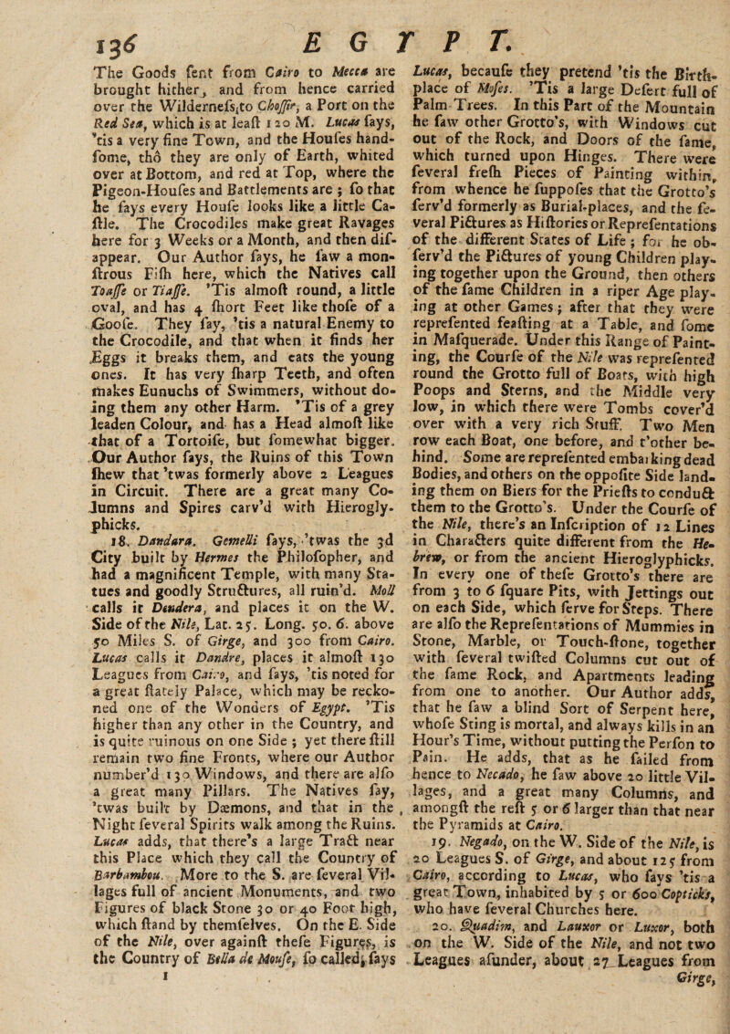 j36 EGYPT. The Goods fent from Cairo to Mecca are brought hither^ and from hence carried over the Wildernefsjto ChoJJir, a Port on the Red Sea, which is at lead: noM. Lucas fays, vcis a very fine Town, and the Houfes hand- fome, tho they are only of Earth, whited over at Bottom, and red at Top, where the Pigeon-Houfes and Battlements are ; fo that he fays every Houfe looks like a little Ca- ftle. The Crocodiles make great Ravages here for 3 Weeks or a Month, and then dis¬ appear. Our Author fays, he faw a mon- firous FUh here, which the Natives call ToaJJe or Tiajfe. ’Tis almoft round, a little oval, and has 4 fhort Feet like thofe of a Goofe. They fay, ’tis a natural Enemy to the Crocodile, and that when it finds her JEggs it breaks them, and eats the young ones. It has very fharp Teeth, and often makes Eunuchs of Swimmers, without do¬ ing them any other Harm. ’Tis of a grey leaden Colour, and has a Head almoft like that of a Tortoife, but fomewhac bigger. Our Author fays, the Ruins of this Town fhew that ’twas formerly above 2 Leagues in Circuit. There are a great many Co¬ lumns and Spires carv’d with Hierogly. phicks. 18, Dandara. Gemelli fays, ’twas the 3d City built by Hermes the Philofopher, and had a magnificent Temple, with many Sta¬ tues and goodly Stru&ures, all ruin'd. Mod calls it Dendera, and places it on the W. Side of the Nile, Lac. 2$. Long. $0. 6. above 50 Miles S. of Girge, and 300 from Cairo. Lucas calls it Dandre, places it almoft 130 Leagues from Cairo, and fays, ’tis noted for a great ftately Palace, which may be recko¬ ned one of the Wonders of Egypt. ’Tis higher than any other in the Country, and is quite ruinous on one Side ; yet there ftill remain two fine Fronts, where our Author number’d 130 Windows, and there are alfo a great many Pillars. The Natives fay, *twas built by Daemons, and that in the , Night feveral Spirits walk among the Ruins. Lucas adds, that there’s a large TraCl near this Place which they call the Country of Rarbambou. More to the S. are feveral Vil¬ lages full of ancient Monuments, and two Figures of black Stone 30 or 40 Foot high, which ftand by themfelves. On the E. Side of the Nile, over againft thefe Figures, is the Country of Bella de Moufe, fo calledj fays 1 Lucas, becaufe they pretend ’tis the Birth¬ place of Mofes. ’Tis a large Defert full of Palm Trees. In this Part of the Mountain he faw other Grotto’s, with Windows cut out of the Rock, and Doors of the fame, which turned upon Hinges. There were feveral frefh Pieces of Painting within, from whence he fuppofes that the Grotto’s ferv’d formerly as Burial-places, and the fe¬ veral Pi&ures as Hiftoriesor Reprefentations of the different States of Life ; for he ob¬ serv'd the Pictures of young Children play, ing together upon the Ground, then others of the fame Children in a riper Age play¬ ing at other Games j after that they were reprefented feafting at a Table, and fomc in Mafquerade. Under this Range of Paint¬ ing, the Courfe of the Nile was reprefented round the Grotto full of Boats, with high Poops and Sterns, and the Middle very low, in which there were Tombs cover’d over with a very rich Stuff Two Men row each Boat, one before, and t’other be¬ hind. Some are reprefented embarking dead Bodies, and others on the oppofite Side land¬ ing them on Biers for the Priefts to condu& them to the Grotto’s. Under the Courfe of the Nile, there’s an Infcription of 12 Lines in Chara&ers quite different from the He¬ brew, or from the ancient Hieroglyphicks. In every one of thefe Grotto’s there are from 3 to 6 fquare Pits, with Jettings out on each Side, which ferve for Steps. There are alfo the Reprefentations of Mummies in Stone, Marble, or Touch-ftone, together with feveral twifted Columns cut out of the fame Rock, and Apartments leading from one to another. Our Author adds^ th at he faw a blind Sort of Serpent here, whofe Sting is mortal, and always kills in an Hour’s Time, without putting the Perfon to Pain. He adds, that as he failed from hence to Necado, he faw above 20 little Vil¬ lages, and a great many Columns, and amongft the reft $ or 6 larger than that near the Pyramids at Cairo. 19. Negado, on the W. Side of the Nile, is 20 Leagues S. of Girge, and about 123 from Cairo, according to Lucas, who fays ’tis a great Town, inhabited by 5 or 600 Copticks, who have feveral Churches here. 20. §luadim, and Lauxor or Luxor, both on the W. Side of the Nile, and not two Leagues afunder, about Leagues from Girge,