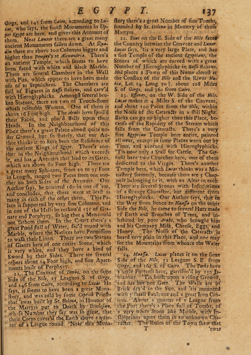 Girge, and 14$ from Cairo, according to-Z.fi- cas, who fays, the fineft Monuments in Up. per Egypt are here, and gives this Account of them. Near Lauxor there, are a great many ancient Monuments fallen down. At gpo- din there are above 200 Columns bigger and higher than Pompey's at Alexandria. .There s an ancient Temple, which feems to have been faced with white and black Marble. There are feveral Chambers in the Wall with Pits, which appear to have been made ufe of as Sepulchres. The Chambers are full of Figures in Bafo Relievo, and carv’d with Hieroglyphicks. Amongft feveral bro¬ ken Statues, there are two of Touch-ftone which referable Women. One of them is above 16 Foot high. The Arabs have fpotl’d their Faces, and plac’d Balls upon their Heads. In the Neighbourhood of this Place there’s a great Palace almoft quite un¬ der Ground, but fo (lately, that our Au¬ thor thinks it'to have been the Residence of the ancient Kings of Egypt. There’s ano¬ ther in the Neighbourhood < which exceeds it, and has 4 Avenues that lead to its Gates, which are above 60 Foot high. There are a great many Sphinxes, from 20 to 25 Foot in Length, ranged two Paces from one ano¬ ther on both Sides of the Avenues. Our Author fays, he counted 160 in one of ’em, and concludes, that v there were at lead as many in each of the other three. This Pa¬ lace is (imported by very fine Columns, and in one of the Halls he reckon d 13S of Gra- nate and Porphyry, fo big that 4 Men could not ‘fathom them. In the Court there s a great Pond full of Water, fac’d round with Marble, where the Natives have Pertmffion to wafh their Linen. There are two'Statues of Giants here of one entire Stone, which is very white, and they have a kind of Sword by their Sides. There are feveral otfiers about 24 Foot high, and fine Apart¬ ments built of Porphyry. ^ • c 21. The Convent of Tombs, on the tame Side of the Nile, 25 Leagues S- of Gift, \ and 146 from Cairo, according to Lucas. He fays, it feems to have been a great Mona¬ stery, and was tdld by fome Coptiek Priefts that ’twas built by St. Helena^ in Honour of the Martyrs put to Death toy' Diochfian, ; whofe Number they fay was fo great, that their Corps cover’d th^Eafth aj^e a quar¬ ter (If^a Le%he roiirtcli Near4 this‘Mbna- Rery there’s a great Number of fine Tombs* founded by St. Helena in Memory of thofe Martyrs. ; N 22. Tuat on the E. Sideof the Nile face#’ the Country betwixt the Convent and Luxor. Lucas fays, ’tis a very large Place, and has a fine Temple of the ancient Egyptians, the Stones of which are carved with a great Number of Hieroglyphicks in Bajfo Relievo, Moll places a Town of this Name almoft at the Conflux of the Nile and the River Nu~ bia, Lat. 24. Long. 507. about 108 Miles S. of Girge, and 360 from Cairo. 23. Efenay, on the W. Side of the Nile* Lucas makes it 4 Miles S. of the Convent, and about r 00 Paces from the Nile, within theNbifeof the Catara&s in a (fill Night. Barks can go no higher than this Place, be* caufe of the Rapidity of the Scream which falls from the Cataracfcs. There’s a very fine Egyptian Temple here enrire, painted all over, except in fome Places worn out by Time, and adorned with Hieroglyphicks. ’Tis now only a Stall for Cattle. The Cop- ticks have two Churches'here, one of them dedicated to the Virgin. There’s another Temple here, which Lucas thinks was a Mo« naftery formerly, becaufe there are 5 Chap* pels belonging to it, with an Altar in each. There are feveral Stones with Infer;ptions of a ((range Character, but different from Hieroglyphicks. Our Author fays, thatin. the Way from hence to Naafa on the other Side the Nile, he came to feveral Huts made of Earth and Branches of Trees, and in¬ habited by poor Arabs, who brought him and his Company Milk, Cheefe, Eggs, and Honey. The Noife of the Catara&s is heard very plain in this Place, and one may fee the Mountains from whence the Water falls. 24. Maajfa. Lucas places it on the fame Side of the Nile, 52 Leagues $. E from Girge,. and 16$ S, of Cairo. The Turks have a djttie Fortrefis here, garrifdn’d by l yo ja- iVizardes.’Tis built upon a riling Ground, ‘ and has'buCOne Gate. The Walls are of Brick dry’d in the Sun, and ’tis mounted with $ fmall Faulcons and a great Iron Can¬ non. About a quarter of a League from  the Fort there’s a Place full of Tombs; of 'a very white Stone like Marble, with In- farl ptions''upon them in an unknown Cha~ raftef. Thb Ruins of the Toivn (hew that T ’tw as*