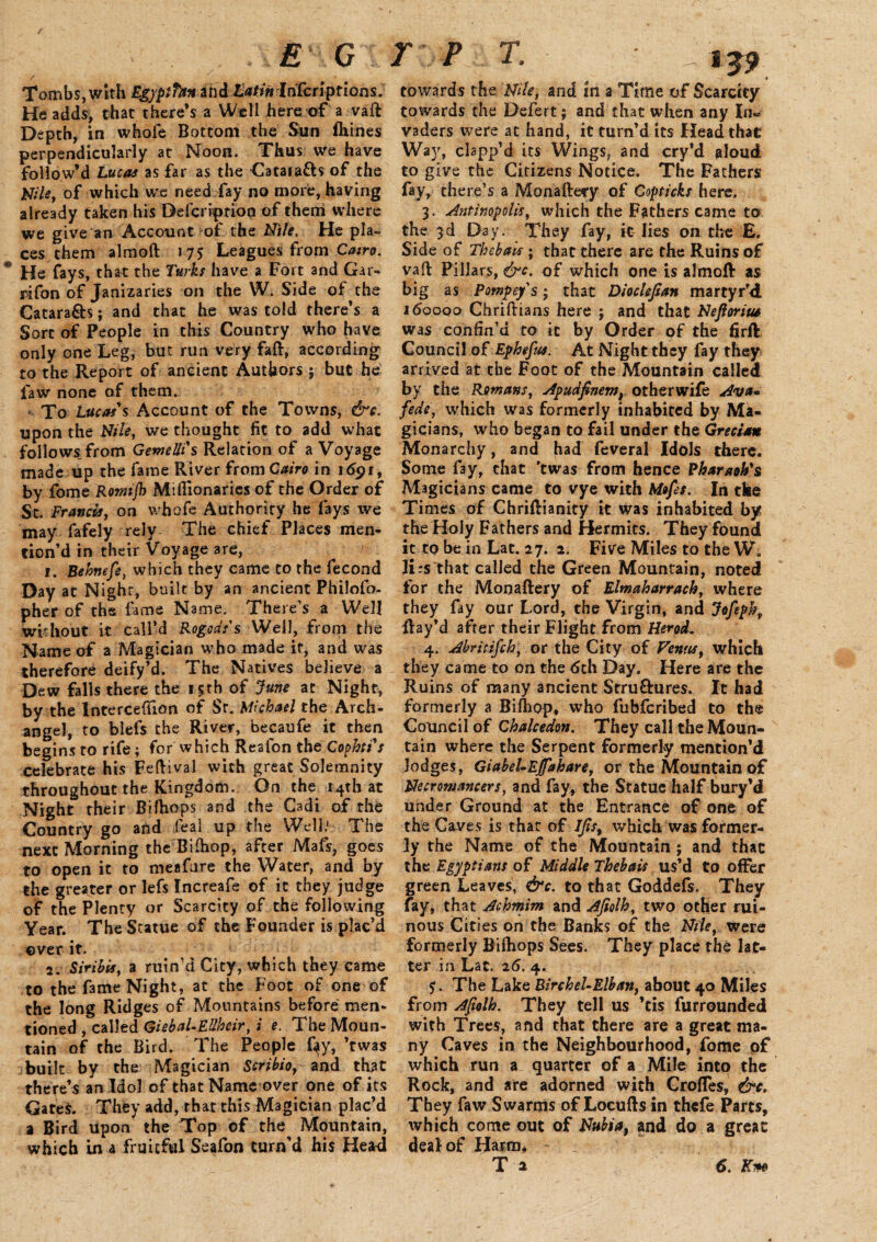 Tombs, with Egyptfon and Latin Infer! prions. He adds, that there’s a Well here of a vaft Depth, in whofe Bottom the Sun Ihines perpendicularly at Noon. Thus we have follow’d Lucas as far as the ■Catara&s of the Utile, of which we need fay no more, having already taken his Befcriptioa of them where we give an Account of the Elite. He pla¬ ces them almoft 175 Leagues from Cairo. He fays, that the Turks have a Fort and Gar- rifon of Janizaries on the W. Side of the Catara&s; and that he was told there’s a Sort of People in this Country who have only one Leg, but run very faft, according to the Report of ancient Authors ; but he law none of them. «. To Lucas's Account of the Towns, &c. upon the Nile, we thought fit to add what follows, from Gemelli's Relation of a Voyage made up the fame River from Cairo in 1691, by fome Rotnijh Miflionarics of the Order of Sc. Francis, on whofe Authority he fays we may fafely rely The chief Places men¬ tion’d in their Voyage are, 1. Behnefe, which they came to the fecond Day at Night, built by an ancient Philofo- pher of ths fame Name. There’s a Well without it call’d Rogodss Well, from the Name of a Magician who made if, and was therefore deify’d. The Natives believe a Dew falls there the 15th of June at Night, by the lntercetfion of Sr. Michael the Arch¬ angel, to blefs the River, becaufe it then begins to rife; for which Reafon the Cophti's celebrate his Feftival with great Solemnity throughout the Kingdom. On the 14th at Night their Bifhops and the Cadi of the Country go and fieal up the Well.1 The next Morning the Bifhop, after Mafs, goes to open it to meafnre the Water, and by the greater or lefs Increafe of it they judge of the Plenty or Scarcity of the following Year. The Statue of the Founder is plac’d over it. 2. Siribis, a ruin’d City, which they came to the fame Night, at the Foot of one of the long Ridges of Mountains before men¬ tioned , called Giebal-EUheir,; e. The Moun¬ tain of the Bird. The People %, ’twas built by the Magician Scribio, and that there’s an Idol of that Name over one of its Gates. They add, that this Magician plac’d a Bird upon the Top of the Mountain, which in a fruitful Seafon turn'd his Heard 139 towards the Nile, and in a Time of Scarcity towards the Defert; and that when any In* vaders were at hand, it turn’d its Head that Way, clapp’d its Wings, and cry’d aloud to give the Cirizens Notice. The Fathers fay, there’s a Monaftecy of Copticks here. 3. Antinopolis, which the Fathers came to the 3d Day. They fay, it lies on the E. Side of Thebaic ; that there are the Ruins of vail Pillars, &c. of which one is almoft as big as Pompefs; that Diochfian martyr’d 160000 Chriftians here ; and that Nefioriua was confin’d to it by Order of the firft Council of Ephefus. At Night they fay they arrived at the Foot of the Mountain called by the Romans, Apudfinem, otherwife Ava* feds, which was formerly inhabited by Ma¬ gicians, who began to fail under the Grecian Monarchy, and had feveral Idols there. Some fay, chat ’twas from hence Pharaoh's Magicians came to vye with Mofes. In the Ti mes of Chriftianity it was inhabited by the Holy Fathers and Hermits. They found it to be in Lat. 27. 2. Five Miles to the W. ILs that called the Green Mountain, noted for the Monaftery of Elmaharrach, where they fay our Lord, the Virgin, and Joftph» ftay’d after their Flight from Herod. 4. Abritifch, or the City of Venus, which they came to on the 6ch Day. Here are the Ruins of many ancient Stru&ures. It had formerly a Biftiop* who fubfcribed to the Council of Chalcedon. They call the Moun¬ tain where the Serpent formerly mention’d lodges, Giabel-Ejfakare, or the Mountain of Necromancers, and fay, the Statue half bury’d under Ground at the Entrance of one of the Caves is that of Ifis, which was former¬ ly the Name of the Mountain ; and that the Egyptians of Middle Thebaic us’d to offer green Leaves, &c. to that Goddefs. They fay, that Achmim and Afiolh, two other rui¬ nous Cities on the Banks of the Nile, were formerly Bilhops Sees. They place the lat¬ ter in Lat. 26. 4. The Lake Birchel-Elban, about 40 Miles from Afiolh. They tell us ’cis furrounded with Trees, and that there are a great ma¬ ny Caves in the Neighbourhood, fome of which run a quarter of a Mile into the Rock, and are adorned with Croffes, &c. They faw Swarms of Locufts in thefe Parts, which come out of Nubia, and do a great deal of Harm* T a 6. Km