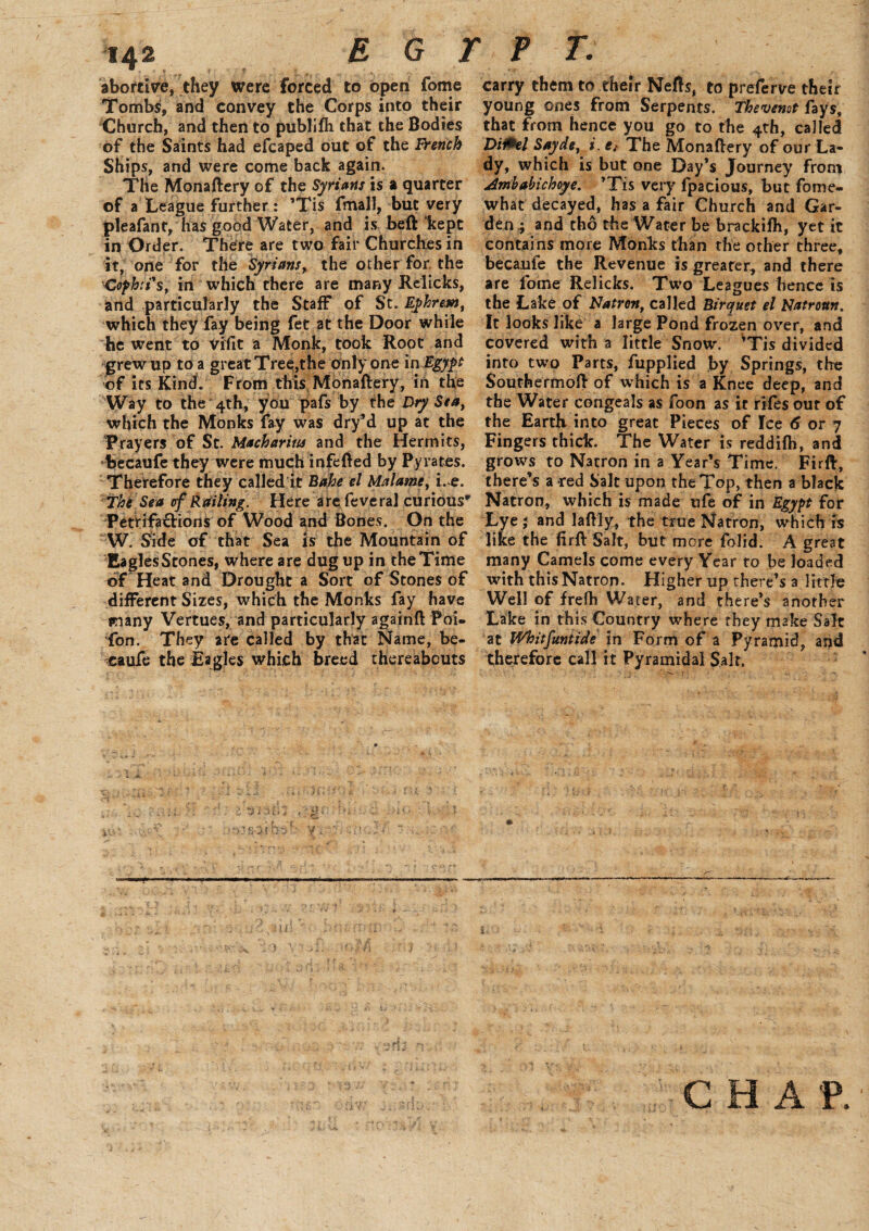 abortive, they were forced to open fome Tombs, and convey the Corps into their Church, and then to publifh that the Bodies of the Saints had efcaped out of the french Ships, and were come back again. The Monaftery of the Syrians is a quarter of a League further: ’Tis fmall, but very pleafanf, has good Water, and is belt kept in Order. There are two fair Churches in it, one for the Syrians, the other for the Cophtts, in which there are many Re licks, and particularly the Staff of St. Epkresn, which they fay being fet at the Door while he went to vifit a Monk, took Root and grew up to a great Tree,the only one in Egypt of its Kind. From this Monaftery, in the Way to the 4th, you pafs by the Dry Sea, which the Monks fay was dry’d up at the Prayers of St. Macharitts and the Hermits, becaufe they were much infefted by Pyrates. Therefore they called it Bahe el Malawi, i. e. The Sea of Railing. Here are feveral curious* PetrifafHons of Wood and Bones. On the W. Side of that Sea is the Mountain of EaglesStones, where are dug up in the Time of Heat and Drought a Sort of Stones of different Sizes, which the Monks fay have many Vertues, and particularly againft Poi- fon. They are called by that Name, be¬ caufe the Eagles which breed thereabouts y carry them to their Nefts, to preferve their young ones from Serpents. Thevenot fays, that from hence you go to the 4th, called Di&el Sayde, i. e{ The Monaftery of our La¬ dy, which is but one Day’s Journey from Amhabichoye. ’Tis very fpacious, but fome- what decayed, has a fair Church and Gar¬ den.; and tho the Water be brackifh, yet it contains more Monks than the other three, becaufe the Revenue is greater, and there are fome Relicks. Two Leagues hence is the Lake of Natron, called Birquet el Natrottn. It looks like a large Pond frozen over, and covered with a little Snow. ’Tis divided into two Parts, fupplied by Springs, the Southermoft of which is a Knee deep, and the Water congeals as foon as it riles our of the Earth into great Pieces of Ice 6 or 7 Fingers thick. The Water is reddifh, and grows to Natron in a Year’s Time. Firft, there’s a red Salt upon the Top, then a black Natron, which is made ufe of in Egypt for Lye ; and laftly, the true Natron, which is like the firft Salt, but more folid. A great many Camels come every Year to be loaded with this Natron. Higher up there’s a little Well of frelh Water, and there’s another Lake in this Country where they make Salt at Whitfuntide in Form of a Pyramid, and therefore call it Pyramidal Salt. CHAP.