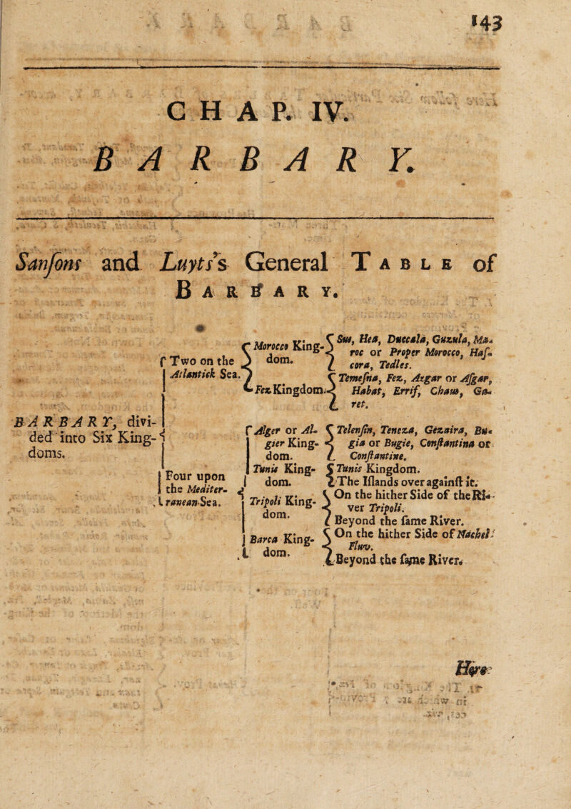 *43 CHAP. IV. B A R B A R r,: ons and Luyti’s General Table of B a R a r y. f Two on the At Untick Sea. Morocco King¬ dom. Sm, Hca, Duccsla, Guzula, M*+ roc or Proper Morocco, Haf* com, Tedles. C Temefna, Fez, or Afgar? Fez Kingdom.^ H/ifof, £rr/f, Cham, Go** L ret. BARB ARY, divi- ded into Six King- ^ doms. Four upon the Mediter- , l raneanSea. f Alger or C Telenjtn, Teneza, Gezaira, Bu* gier King- gia or Bugie, Cenftantina or dom. /. Conji anting. Tunis King- $Tunis Kingdom, i dom. d The Iflands over againiHt; * ^ng. ^0nv:!,e4t!i/-rS!deoftheR!* dom. ^ Beyond the fame River. Barca King- S0^ hither Side of mhel dom. ^Beyond the fajne River#