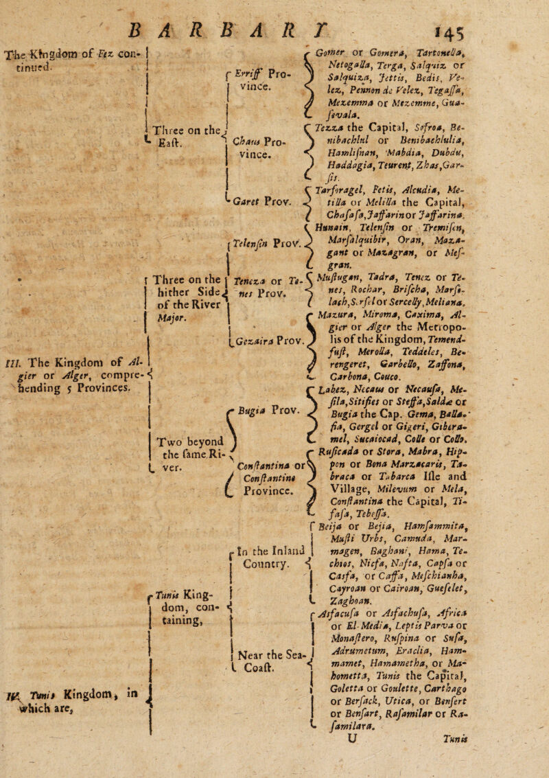 'Xjkg,'Ktngiom of Fez con¬ tinued. 111. The Kingdom of AU gier or Alger, compre¬ hending 5 Provinces. m Tttnit Kingdom* in which are, f Err iff Pro¬ vince. Three on the ' Eaft. ^ Chaw Pro vince. Garet Prov. \Telenfin Prov. Three on the | Tencza or Te- hither SideJ ties Prov. of the River Major. I \jGezaira Prov. < Two beyond the fame Ri- l. ver. p Tunis King¬ dom, con¬ taining, Gower or Gotnera, Tarttme!iab Netogalla, Terga, Sal quiz or Salquiza, Jettis, Bedis, Ve¬ lez, Pennon de Velez, Tegaffa, Mezemma or SUzetr.me, Qua* pvala. Tezza the Capital, Sofroa, Be- nibachlnl or Benibach/ulia, Hamhjiian, :Mabdta, Dubdu, Haddagia, Teurent, Zhas,Gar- )>■ Tarfiragel, i-Ww, Akudia, Me- tilla or Mel ilia the Capital, Chafafa,Jaffarinor Jaffarina, Htmain, Telenftn or Tresnifen, Marfalquibir, Oa;*, Maza- gant or Mazagran, or gran. Muftugan, Tadra, 7Vwt£ or 7V- »r/, Rochar, Brifcha, Marfi- latherfel or SerceUy ,Melianaa Mazur a, Miroma, C*xitna, AV gier or Alger the Metropo¬ lis of the Kingdom, Temend- fuft, Merolla, Teddeles, B<?- revgeret, Garbello, Zaffona, Car bona, Couco. Labez, Necaise or Necaufa, Me- Jila,Sitifies or Steffa,Sald<e or the Cap. Balls*' fia, Gergel or Gigeri, Gibera- »w*/, Sucaiocad, Colie or Cotfo, /- Rujicada or S/ora, Mabra, Hip* ' Con ft ant ins or\ pen or Bom* Marzscaris, T*- / Conftantine J braca or Tshares Ifle and L Province. S Village, Milevum or Aft/*, 3 Conflantina the Capital, 37- /*/*, Tebeffa. f Beija or Bejia, Hamfammita9 Mufti Urbs, Camttda, Mar- magen, Gaghani, Hama, Te¬ chies, Nicfa, Nnfta, Capftt or Casfa, or Caff a, Mefchianha, | Cayroan or Cairoan, Gueplet, L Zaghoan. p Asfacufa or Asfachufa, Africa or El Media, Leptis Parva oc Monaftero, Rufpina or Adrumetum, Eraclia, Ham- ( mamet, Hamametha, or Afcs- hometta, Tunis the CapiraJ, } Goletta or Goulette, Carthago or Berfack, Utica, or Bsnfert or Benfart, Rafamilar or Ra- familara„ U /* Bags* Prov. In the Inland Country. 1 Near the Sea- l Coaft.