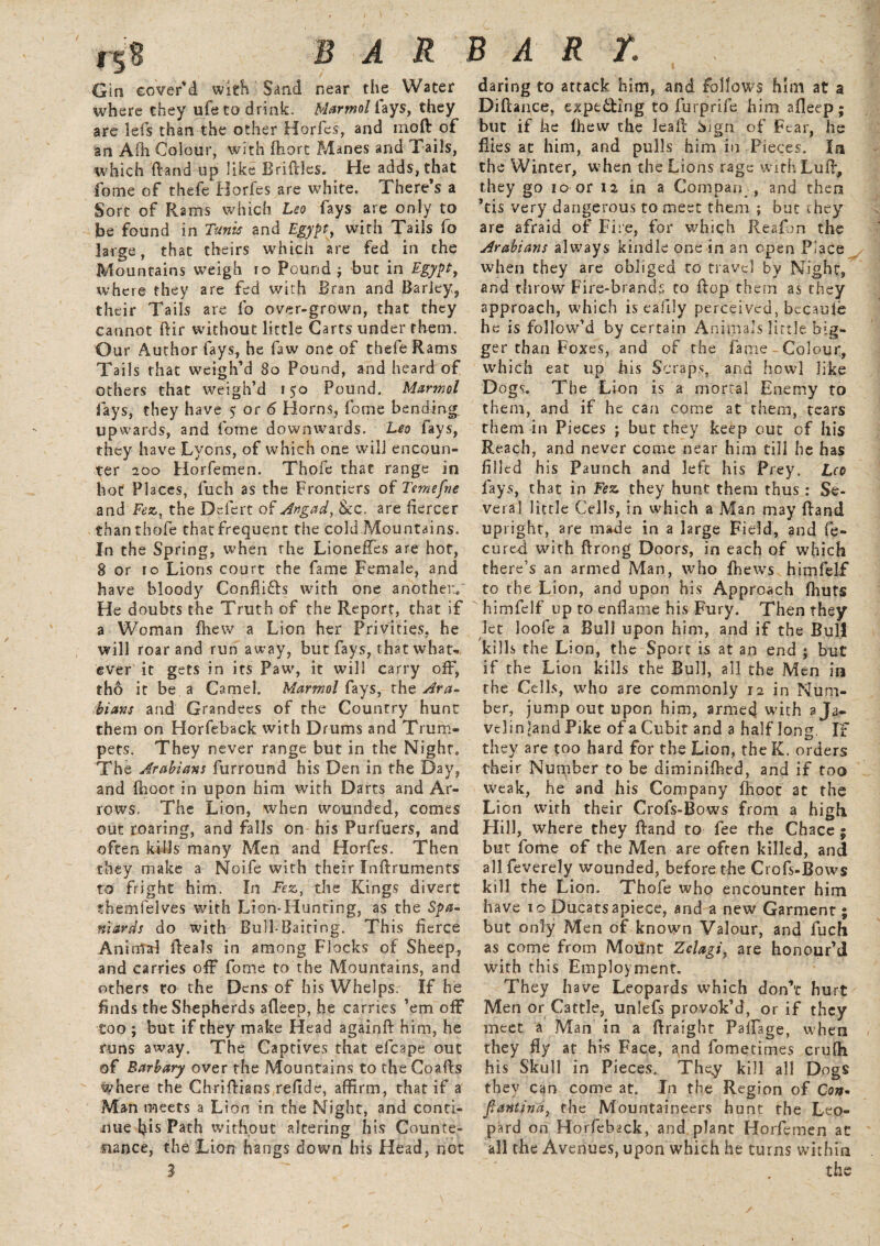 fr.8 BAR BART. Gia cover'd with Sand near the Water where they ufe to drink. Marmotlays, they are lefs than the other Horfes, and moft of an Afh Colour, with ftiort Manes and Tails, which ftand up like Bridles. He adds, that fome of thefe Horfes are white. There’s a Sort of Rams which Leo fays are only to be found in Tunis and Egypt, with Tails lo large, that theirs which are fed in the Mountains weigh 10 Pound j but in Egypt, where they are fed with Bran and Barley,, their Tails are fo over-grown, that they cannot dir without little Carts tinder them. Our Author fays, he faw one of thefe Rams Tails that weigh’d 80 Pound, and heard of others that weigh’d 150 Pound. Marmot fays, they have $ or 6 Horns, fome bending upwards, and fome downwards. Leo fays, they have Lyons, of which one will encoun¬ ter 200 Horfemen. Thofe that range in hot Places, fuch as the Frontiers of Temefne and Fez, the Delert of Angad, &c. are fiercer thanthofe that frequent the cold Mountains. In the Spring, when the LionefTes are hot, 8 or 10 Lions court the fame Female, and have bloody Conflicts with one another./ He doubts the Truth of the Report, that if a Woman {hew a Lion her Privities, he will roar and run away, but fays, that what¬ ever it gets in its Paw, it will carry off, tho it be a Camel. Marmot fays, the Ara¬ bians and Grandees of the Country hunt them on Horfeback with Drums and Trum¬ pets. They never range but in the Night. The Arabians furround his Den in the Day, and (hoot in upon him with Darts and Ar¬ rows. The Lion, when wounded, comes out roaring, and falls on his Purfuers, and often kills many Men and Horfes. Then they make a Noife with their Inftruments to fright him. In Fez, the Kings divert themfelves with Lion-Hunting, as the Spa¬ niards do with Bull Baiting. This fierce Animal Reals in among Flocks of Sheep, and carries off fome to the Mountains, and others to the Dens of his Whelps. If he finds the Shepherds afleep, he carries ’em off too ; but if they make Head again!!: him, he runs away. The Captives that efcape out of Barbary over the Mountains to the Coafls where the ChrifHans refide, affirm, that if a Man meets a Lion in the Night, and conti¬ nue his Path without altering his Counte¬ nance, the Lion hangs down his Head, not 3 daring to attack him, and follows him at a Diflance, expeiling to furprife him afleep; but if he (hew the leafl bign of Fear, he flies at him, and pulls him in Pieces. In the Winter, when the Lions rage withLufl, they go 10 or 12 in a Compan , and then *tis very dangerous to meet them ; but they are afraid of Fire, for whieffi Reafon the Arabians always kindle one in an open Place when they are obliged to travel by Night, and throw Fire-brands to flop them as they approach, which is eafily perceived, becauie he is follow’d by certain Animals little big¬ ger than Foxes, and of the fame Colour, which eat up his Scraps, and howl like Dogs. The Lion is a mortal Enemy to them, and if he can come at them, tears them in Pieces ; but they keep cut of his Reach, and never come near him till he has filled his Paunch and left his Prey. Leo fays, that in Fez they hunt them thus : Se¬ veral little Cells, in which a Man may (land upright, are made in a large Field, and fe- cured with ftrong Doors, in each of which there’s an armed Man, who fhews himfelf to the Lion, and upon his Approach (huts himfelf up to enflame his Fury. Then they let loofe a Bull upon him, and if the Bull kills the Lion, the Sport is at an end ; but if the Lion kills the Bull, all the Men in the Cells, who are commonly 12 in Num¬ ber, jump out upon him, armed with a Ja¬ velin land Pike of a Cubit and a half long. If they are too hard for the Lion, the K. orders their Nutpber to be diminifhed, and if too Weak, he and his Company (hoot at the Lion with their Crofs-Bows from a high Hill, where they Rand to fee the Chace ; but fome of the Men are often killed, and all feverely wounded, before the Crofs-Bows kill the Lion. Thofe who encounter him have 10 Ducatsapiece, and a new Garment; but only Men of known Valour, and fuch as come from Mount Zclagi, are honour’d with this Employment. They have Leopards which don’t hurt Men or Cattle, unlefs provok’d, or if they meet a Man in a flraight PalFage, when they fly at his Face, ^nd fometimes crufh his Skull in Pieces. They kill all D°gs they can come at. In the Region of Con- fantind, the Mountaineers hunt the Leo¬ pard on Horfeback, and plant Horfemen at all the Avenues, upon which he turns within the