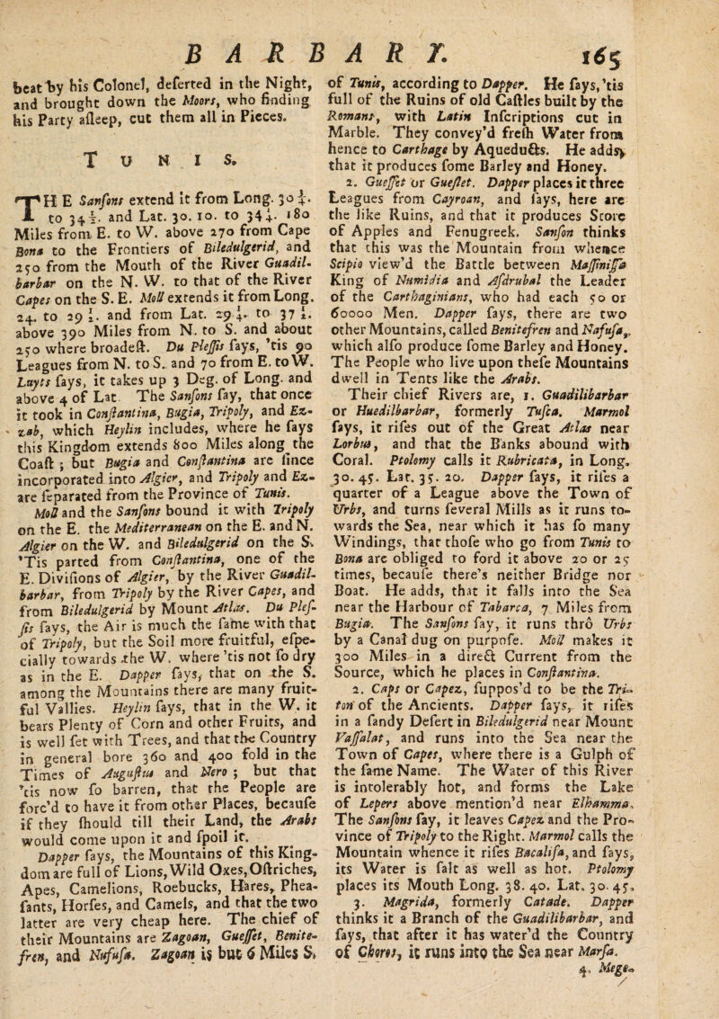 B A R B A R L t6$ beatify his Colonel, deferted in the Night, and brought down the Moors, who finding his Party afleep, cut them all in Pieces, T V N I S. TH E Sanfons extend it from Long. 30 to 34!;. and Lat. 30. 10. to 344* *8° Miles from E. to W. above 270 hQm Cape Bona to the Frontiers of Biledulgerid, and 25a from the Mouth of the River GuadiL barbar on the N. W. to that of the River Capes on the S. E. Mod exrends it from Long. 24. to 29 \. and from Lat. 29 4. to 37 above 390 Miles from N. to S. and about 250 where broadeft. Du PleJJis (•ays, tis 90 Leagues from N. to S. and 70 from E. to W. Luyts fays, it takes up 3 Deg. of Long, and above 4 of Lat The Sanfons fay, that once it took in Conftantina, Bugia, Tripoly, and £*« ' 5tab, which Beylin includes, where he fays this Kingdom extends 800 Miles along the Coaft ; but Bugia and Conftantina are lince incorporated into Algier, and Tripoly and fix¬ ate fe pa rated from the Province of Tunis. Mod and the Sanfons bound it with Iripoly on the E. the Mediterranean on the E. andN. dlgier on the W. and Biledulgerid on the Sv ’Tis parted from Conftantina, one of the E. Divifions of Algier,by the River GuadiL barbar, from Tripoly by the River Capes, and from Biledulgerid by Mount Atlas. Du Plef- fts fays, the Air is much the fame with that of Tripoly, but the Soil more fruitful, efpe- daily towards .the W. where ’tis not fo dry as in the E. Dapper fays, that on the S. among the IMouncams there are many fruit¬ ful Vallies. Beylin fays, that in the W. it bears Plenty of Corn and other Fruits, and is well fet with Trees, and that the Country in general bore 160 and 4®0 fold in the Times of Augufttu and Nero ; but that now fo barren, that the People are forc’d to have it from other Places, becaufe if they fhould till their Land, the Arabs would come upon it and fpoil it. Dapper fays, the Mountains of this King¬ dom are full of Lions, Wild Oxes,Oftriches, Apes, Camelions, Roebucks, Hares, Phea- fants, Horfes, and Camels, and that the two latter are very cheap here. The chief of their Mountains are Zagoan, Guejfet, Benite- frets, and Nufufa. Zagoan i$ but 6 Miles S» of Tunis, according to Dapper. He fays,'tis full of the Ruins of old Caftles built by the Romans, with Latin Infcriptions cut in Marble. They convey’d frelh Water from hence to Carthage by Aquedu&s. He adds^ that it produces fome Barley and Honey. 2. Guejftt or Gueftet. Dapper places it three Leagues from Cayroan, and fays, here are the like Ruins, and that it produces Score of Apples and Fenugreek. Savfin thinks that this was the Mountain from whence Set pi 0 view’d the Battle between MajJinifth King of Ntmidia and Afdrubal the Leader of the Carthaginians, who had each 50 or 60000 Men. Dapper fays, there are two other Mountains, called Benitefreti and Nafufa,, which alfo produce fome Barley and Honey. The People who live upon thefe Mountains dwell in Tents like the Arabs. Their chief Rivers are, 1. Guadilibarbar or Hue dilb arbar, formerly Tuft a. Marmol fays, it rifes out of the Great Atlas near Lorbm, and that the Banks abound with Coral. Ptolomy calls it Rubricata, in Long, 30. 4$. Lat. 35. 20. Dapper fays, it riles a quarter of a League above the Town of Urbs, and turns feveral Mills as it runs to¬ wards the Sea, near which it has fo many Windings, that thofe who go from Tunis to Bona are obliged to ford it above 20 or 25- times, becaufe there’s neither Bridge nor Boat. He adds, that it falls into the Sea near the Harbour of Tabarca, 7 Miles from Bugia. The Sanfons fay, it runs thro Urbs by a Canal dug on purpofe. Mod makes it 300 Miles in a direft Current from the Source, which he places in Conftantina. 2. Caps or Capez, fuppos’d to be the TrU ton of the Ancients. Dapper fays,, it rife in a Tandy Defert in Biledulgerid near Mount Vaffalat, and runs into the Sea near the Town of Capes, where there is a Gulph of the fame Name. The Water of this River is intolerably hot, and forms the Lake of Lepers above mention’d near Elhamma, The Sanfons fay, it leaves Capez and the Pro« vince of Tripoly to the Right. Marmol calls the Mountain whence it rifes Bacalifa, and fays9 its Water is fait as well as hot, Ptolomj places its Mouth Long. 38. 40, Lat, 30. 45, 3. Magrida, formerly Catade. Dapper thinks it a Branch of the Guadilibarbar, and fays, that after it has water’d the Country of Ci&ww, it runs into the Sea near Marfa. 4, Mege*>