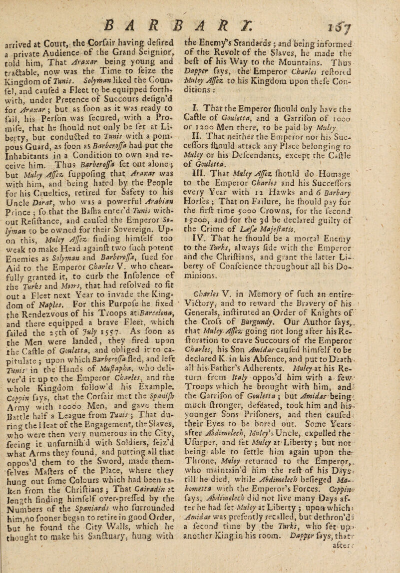 arrived at Court, the Corfair having defired a private Audience of the Grand Seignior, told him, That Araxar being young and tra&able, now was the Time to feize the Kingdom of Tunis. Solyman liked the Count fel, and eaufed a Fleet to be equipped forth* with, under Pretence of Succours defign’d for Araxar ; but a$ foon as it was ready to fail, his Perfon was fecured, with a Pro- mife, that he fhould not only be fet at Li- berty, but conduced to Tunis with a pom- pous Guard, as foon as Barberofa had put the Inhabitants in a Condition to own and re- ceive him. Thus Barber of a fet out alone ; but Muley Afez fuppofing that Araxar was with him, and being hated by the People for his Cruelties, retired for Safety to his Uncle Dor at, who was a powerful Arabian Prince ; fo that the Bafha enter’d Tunis with¬ out Refinance, and eaufed the Emperor So*. lyman to be owned for their Sovereign. Up¬ on this, Muley Afez finding himfelf too weak to make Head againffc two fuch potent Enemies as Solyman and Barber oft, fued for Aid to the Emperor Charles V. who chear- fijlly granted it, to curb the Infolence of the Turks and Moors, that had refolved to fit out a Fleet next Year to invade the King¬ dom of Naples. For this Purpofe he fixed the Rendezvous of his Troops at.Barcelona, and there equipped a brave Fleer, which failed the 2$th of July 15$7- As foon as the Men were landed, they fired upon the Cattle of Gouletta, and obliged it to ca¬ pitulate ; upon which Barberofa fled, and left Tunis in the Hands of Muflapha, who deli¬ ver’d it up to the Emperor Charles, and the whole Kingdom follow'd his Example, Cofpin fays, chat the Corfair met the Spanijh Army with roooo. Men, and gave them Battle half a League from Tunis ; That du¬ ring the Heat of the Engagement, the Slaves, who were then very numerous in the City, feeing it unfurnifhd with Soldiers, feiz’d what Arms they found, and putting all that oppos’d them to the Sword, made them- felves Matters of the Place, where they hung out fome Colours which had been ta- ken^from the Chrittians ; That Cairadin at length finding himfelf over-prefled by the Numbers of the Spaniards who furrounded him,no fooner began to retire in good Order, but he found the City Walls, which he thought to make his Smfhwry, hung with the Enemy”s Standards ; and being informed of the Revolt of the Slaves, he made the beft of his Way to the Mountains. Thus Dapper fays, the Emperor Charles refiortd Muley Afez to his Kingdom upon thefe Con¬ ditions : I. That the Emperor (hould only have the Cattle of Gouletta, and a Garrifon of 1000 or 1200 Men there, to be paid by Muley. II. That neither the Emperor nor his Sue- celTors fliould attack any Place belonging to Muley or his Defendants, except the Cattle of Gouletta. ’ III. That Muley Afez fliould do Homage to the Emperor Charles and his Succeflbrs every Year with 12 Hawks and 6 Barb ary Horlcs ; That on Failure, he fhould pay for the firft time 5000 Crowns, for the fecond iyooo, and for the 3d be declared guilty of the Crime of Laefa Majefiatis. IV. That he fhould be a mortal Enemy to the Turks, always fide with the Emperor and the Chrittians, and grant the latter Li¬ berty of Confcience throughout all his Do¬ minions. Charles V. in Memory of fuch an entire Victory, and to reward the Bravery of his Generals, inftituted an Order of Knights of the Crofs of Burgundy. Our Author fays9, that Muley. Afez going not long after hisRe- ftoration to crave Succours of the Emperor Charles, his Son Amidas eaufed himfelf to be declared K. in his Abfence, and put to Death - all his-Father’s Adherents. Muley at his Re¬ turn from Italy oppos’d him with a few Troops which he brought with him, and! the Garrifon of Gouletta ; but Amidas being; much ttronger, defeated, took him and his, younger Sons Prifoners, and then eaufed their Eyes to be bored out. Some Years after Abdimelech, MuleyWJncfe, expelled the Ufurper, and fet Muley at Liberty ; but not being able to fettle him again upon the- Throne, Muley returned to the Emperor,,, who maintain’d him the reft of his Days * rill he died, while Abdimelech befieged Ma«-. hometta with the Emperor’s Forces. Coppim fays, Abdimelech did not live many Days af¬ ter he had fet-Muley at Liberty ; upon which» Ami das was prefently recalled, but dethron’d! a fecond time by the Turks, who fet up »• another King,in his room. Dapper fays, that* after r