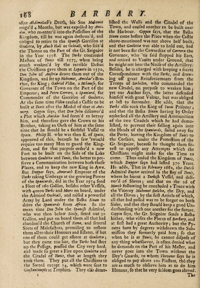 s after Abdimeleclfs Death, his Son Ma&omet liftied the Walls and the Citadel of the reign’d 4 Months, but was expelled by Ami,, Town, and caufed another to be built near das, who re-enter’d into the Poffefllon of the the Harbour. Coppin fays, that the Bafna Kingdom, till he was again dethron’d, and Swan came before the Place when the Caftle obliged to retire to the Spanifh Garrifon at above-mentioned was not above half built, Gouletta, by Aluch Hali or Ochiali, who feiz’d and that Gouletta was able to hold out, had the Throne on the Part of the Gr. Seignior it not been for the Cowardize of Carrera the in the Year 1558. The Turks continued Governor, who ’tis faid flopped his Ears, Mailers of Tunis till 1 ^73, when being and retired to Vaults under Ground, that much weaken’d by the terrible Defeat he might not hear the Noife of the Artillery, the Chriftians gave them at Lepanto in 1570, Befides, he is charged with keeping a fecret Don John of Auftria drove them out of the Correfpondence with the Turks, and draw- Kingdom, and let up Mehemet, Amt das's Bro» ing off great Reinforcements from the ther, for King ; Gabriel Villon, a Milanefe, for Troops of Serbellon, who commanded the Governor of the Town on the Part of the new Citadel, on purpofe to weaken him ; Emperor; and Petro Garrero, a Spaniard, for yet our Author fays, the latter defended Commander of the Garrifon of Gouletta, himfelf with great Valour, but was obliged At the fame time Villon caufed a Caftle to be at laft to furrender. He adds, that the built at Tunis after the Model of that at Ant- Turks alfo took the King of Tunis Prifoner ; erp. Coppin fays, that Don John difeover’d and that the Balha Sinan having by Order a Plot which Ami das had form’d to betray embarked all the Artillery and Ammunition him, and therefore gave the Crown to his of the two Citadels which he had demo- Brother, taking an Oath of him at the fame lilhed, to prevent their falling again into time that he fhould be a faithful Vaflal to the Hands of the Spaniards, failed away for Spain. Philip II. who was then K. of Spain, the Porte, leaving the Kingdom of Tunis to approved of this, becaufe he fa w’t would the Corfairs, under the Prote&ion of the require too many Men to guard the King- Gr. Seignior, becaufe he thought them fit- dom, and for that purpofe order’d a new tell to oppofe any Attempts which the Fort to be built on tfie Side of the Lake Chriftians might make for the Time to between Gouletta and Tunis, the better to pre- come. Thus ended the Kingdom of Tunis ferve a Communication between both thofe which Dapper fays had Jafted 370 Years. Places, and to keep the new King in Awe. He adds, That in February i<5fo, the Dutch But Dapper fays, Amurath Emperor of the Admiral Ruyter arrived in the Bay of Tunis, Turks taking Umbrage at the growing Power where he burnt a Turkijh Veftel, and deli- of the Spaniards, did in the Year 1574 fend ver’d 26 Slaves; and that on the 2d of a Fleet of 160 Gallies, befides other Veffels, March following he concluded a Truce with with 40000 Turks and Moors on board, under the Viceroy Mahomet Balcha, the Dey, and the Admiral Qcchiali, and railed a powerful all the Divan ; by the firft Article of which, Army by Land under the Baflia Sinan to all that had palled was to be forgot on both drive the Spaniards from Africa. In the Sides, and that they Ihould keep a good Un- mean time Don John the Spanish Admiral, derftanding with one another for the future, who was then below Sicily, fitted out 30 Coppin fays, the Gr. Seignior fends a Bafha Gallies, and put on board them all that had hither, who vifits the Places of Barbary, and abandon’d the Church of Rome, and feyeral at firft had a great Authority ; but the Py. Sorts of Malefa&ors, promifing to reftore rates have by degrees withdrawn the Sub- them all to their Honours and Eftates, if but million they formerly paid him; fo that one of them could get afhore at Gouletta; when he is at Tunis, he cannot difpofe of but they came too late, the Turks had fhut any thing whatfoever, is often denied what up the Paftage, prefted the City very hard, he demands on the Part of his Mafter, and and 'made fo great a Fire upon Gouletta and never goes into the Town without the the Citadel of Tunis, that at length they Dey’s Guards, to whom Thevenot fays he is took them. They put all the Chriftians to obliged to pay above 100 Piafters, tho they the Sword except 14, which were fent to are as much to obferve him as to do him Gonjlantinople as Trophies* They alfo demo- Honour, fo that he very feldom goes abroad. 1 The
