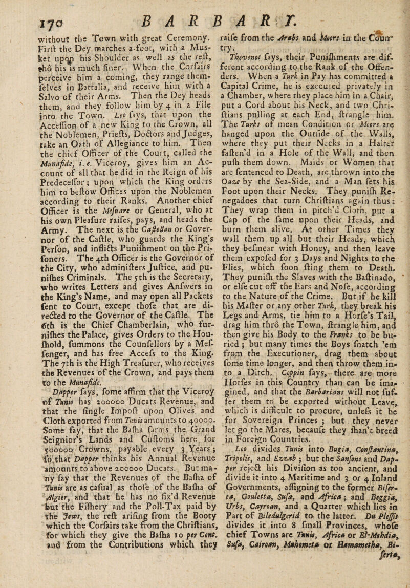 170 without the Town with great Ceremony. Fir ft the Dey marches a-foor, with a Mus¬ ket upqn his Shoulder as well as the re it, tho his is much finer. When the Corlairs perceive him a coming, they range them- ielves in Battalia, and receive him with a Salvo of their Arms. Then the Dey heads them, and they follow him by 4 in a File into the Town. Leo fays, that upon the Acceffion of a new King to the Crown, all the Noblemen, Priefts, Doctors and Judges, take an Oath of Allegiance to him. Then the chief Officer of the Court, called the Munafide, *. e. Viceroy, gives him an Ac¬ count of all that he did in the Reign of his Predeceftbr; upon which the King orders him to beftow Offices upon the Noblemen according to their Ranks. Another chief Officer is the Mefuare or General, who at his own Pleafure raifes, pays, and heads the Army. The next is the CafteHan or Gover¬ nor of the Caftle, who guards the King’s Perfon, and infli&s Punifhment on the Pri- foners. The 4th Officer is the Governor of the City, who adminifters Juftice, and pu¬ ll i (he s Criminals. The 5th is the Secretary, who writes Letters and gives Anfwers in the King’s Name, and may open all Packets fent to Court, except thofe that are di¬ rected to the Governor of the Caftle. The 6th is the Chief Chamberlain, who fur- nifties the Palace, gives Orders to the Hou- fhold, fummons the Counfellors by a Mef- fenger, and has free Accefs to the King. The 7th is the High Treafurer, who receives the Revenues of the Crown, and pays them to the Munafide. Dapper fays, fome affirm that the Viceroy «f Tunis has 200000 Duc3ts Revenue, and that the fingle Impoft upon Olives and Cloth exported from Tunis amounts to 40000. Some fay, that the Bafha farm's the Grand Seignior’s Lands and Cuftoms here for 500000 Crowns, payable every 3 Years; fo that Dapper thinks his Annual Revenue amounts to above 200000 Ducats. But ma¬ ny fay that the Revenues of the Baflia of Tunis are as cafual as thofe of the Bafha of /tlgier, and that he has no fix’d Revenue but the Fifhery and the Poll-Tax paid by the Jems, the reft arifing from the Booty which the Corfairs take from the Chriftians, for which they give the Bafha 10 percent. and from the Contributions which they i ‘4k raife from the drabs and Moors in the Counr* try. Thevsnot fays, their Punifhmenrs are dif¬ ferent according to the Rank of the Offen¬ ders. When a Turk in Pay has committed a Capital Crime, he is executed privately in a Chamber, where they place him in a Chair, put a Cord about his Neck, and two Chri¬ ftians pulling at each End, ftrangle him.. The Turks of mean Condition or Mcors are hanged upon the Outfide of the Walls, where they put; their Necks in a Halter fatten’d in a Hole of the Wall, and then pufh them down. Maids or W’omen that are fentenced to Death, are thrown into the Oaze by the Sea-Side, and a Man fets his Foot upon their Necks. They punifh Re- negadoes that turn Chriftians again thus: They wrap them in pitch’d Goth, put a Cap of the fame upon tbeir Heads, and burn them alive. At other Times they wall them up all but their Heads, which they befmear with Honey, and then leave them expoled for 3 Days and Nights to the Flies, which foon fting them to Death, They punifh the Slaves with the Baffin ado, or elfe cut off the Ears and Nofe, according to the Nature of the Grime. But if he kill his Mafter or any other Turk} they break his Legs and Arms, tie him to a Horfe’s Tail, drag him thro the Town, ftrangle him, and then give his Body to the Franks to be bu¬ ried ; but many times the Boys fnatch ’em from the Executioner, drag them about fome time longer, and then throw them in¬ to a Ditch. Coppin fays, there are more Horfes in this Country than can be ima¬ gined, and that the Barbarians will not Puf¬ fer them to be exported without Leave, which is difficult to procure, unlefs it be for Sovereign Princes ; but they never let go the Mares, becaufe they ihan’c breed in Foreign Countries. Leo divides Tunis into Bugia, Conftanting Tripolis, and Ezzab ; but the Sanfons and Dapm per rejeft his Divifion as too ancient, and divide it into 4. Maritime and 3; or 4 Inland Governments, affigning to the former Bifer~ ta, Gouletta, Sufi, and Africa; and Beggia, Urbsy Cayman, and a Quarter which lies in Part of Biledulgerid to; the latter. Du Plejfis divides it into 8 fmali Provinces, whofe chief Towns are Tunis, Africa or El-Mshdia, Sufi) Caimn, Mahmeta or Hamametha, Bi»