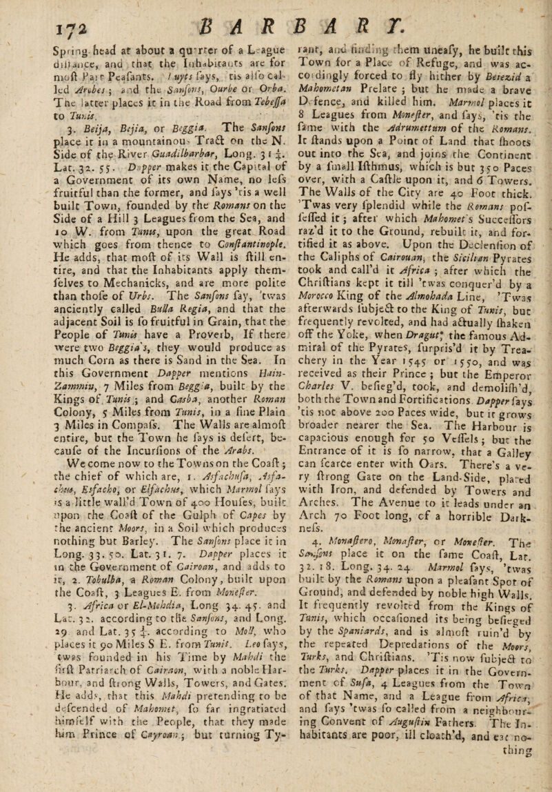 Spring- head at about a quarter of a League diiUnc.e, and that the Inhabitants arc for nioft Pai r Pcafants. Luyts fays, tis alfo Cal¬ led Ambes ; a.id the Sanfons, Ourbe or Orba. The latter places it in the Road from Tebejfa to Tunis, 3. Beija, Bejia, or Beggia. The Sanfons place it in a mountainous Tra£t on the N. Side of the River Guadilbarbar, Long. 31 4. Lat. 32. 55. Dapper makes it the Capital of a Government of its own Name, no lefs fruitful than the former, and fays Ms a well built Town, founded by the Romans on the Side of a Hill 3 Leagues from the Sea, and io W. from Turns, upon the great Road which goes from thence to Conftantinople. He adds, that moft of its Wall is Rill en¬ tire, and that the Inhabitants apply them- felves to Mechanicks, and are more polite than thofe of JJrbs. The Sanfons fay, 'twas anciently called Bulla Regia, and that the adjacent Soil is fo fruitful in Grain, that the People of Tunis have a Proverb, If there were two Beggids, they would produce as much Corn as there is Sand in the Sea. In this Government Dapper mentions Hain- Zammiu, 7 Miles from Beggia, built by the Kings of Tunis \ and Casba, another Roman Colony, 5 Miles from Tunis, in a fine Plain 3 Miles in Com pals. The Walls are aim oft entire, but the Town he fays is defert, be- caufe of the Incurfions of the Arabs. We come now to the Towns on the Coaft; the chief of which are, r. Asfachufa, Asfa- chm, Esfacho, or Elfachus, which Mar mol fays *s a little wall’d Town of 400 Houfes, built upon the Coaft of the Gulph of Capes by the ancient Moors, in a Soil which produces nothing but Barley. The Sanfons place it in Long. 33. 50. Lat. 31. 7. Dapper places it in the Government of Cairoan, and adds to it, 2. Tobulba, a Roman Colony, built upon the Coaft, 3 Leagues E. from Mane (lev. 3. Africa or El-Mehdia, Long 34. 45. and Lat. 32. according to tHe Sanfons, and Long. 29. and Lat. 35 according to Moll, who places it 90 Miles S E. from Tunis. Leo fays, twas founded in his Time by Mahdi the iirft Patriarch of Caiman, with a noble Har¬ bour, and ftiong Walls, Towers, and Gates. He adds, that this Mahdi pretending to be defeended of Mahomet, fo far ingratiated himfelf with the People, that they made him Prince of Cayroany but turning Ty¬ rant, and Ending them uneafy, he built this Town for a Place of Refuge, and was ac¬ cordingly forced to fly hither by Beiezid a Mahometan Prelate ; but he made a brave Defence, and killed him, Martnol places it 8 Leagues from Monefter, and fays, ’tis the fame with the Adrumettnm of the Romans. It ftands upon a Point of Land that Ihoots out into the Sea, and joins the Continent by a fmall I ft hums, which is but 350 Paces over, with a Caftle upon it, and 6 Towers. The Walls of the City are 4c Foot thick. ’Twas very fplendid while the Romans pof- fefled it; after which Mahomet's Succeflors raz’d it to the Ground, rebuilt it, and for¬ tified it as above. Upon the DecJenfion of the Caliphs of Cairouan, the Sicilian Py rates took and call’d it Africa ; after which the Chriftians kept it till ’twas conquer’d by a Morocco King of the Almohada Line, ’Twas afterwards fubje& to the King of Tunis, but frequently revolted, and had a&ually lhaken off the Yoke, when Dragut* the famous Ad¬ miral of the Pyrates, furpris’d it by Trea¬ chery in the Year 15:45 or 1550, and wajs received as their Prince ; but the Emperor Charles V. befieg’d, took, and demolifh’d, both the Town and Fortifications. Dapper fays ’tis not above 200 Paces wide, but it grows broader nearer the Sea. The Harbour is capacious enough for 50 VcfTels; but the Entrance of it is fo narrow, that a Galley can fcarce enter with Oars. There’s a ve¬ ry ftrong Gate on the Land-Side, plated with Iron, and defended by Towers and Arches. The Avenue to it leads under an Arch 70 Foot long, cf a horrible Dark- nefs. 4. Monafiero, Mona ft er, or Movefler. The Sctnfim place it on the fame Coaft, Lar. 32. 18. Long. 34. 24. Marmol fays, ’twas built by the Romans upon a pleafant Spot of Ground, and defended by noble high Walls. It frequently revolted from the Kings of Tunis, which occafioned its being befieged by the Spaniards, and is almoft ruin’d \y the repeated Depredations of the Moors, Turks, and Chriftians. ’Tis now fubje& to the Turks. Dapper places it in the Govern¬ ment cf Sufa, 4 Leagues from the Town of that Name, and a League from Africa, and fays ’twas fo called from a neighbour! ing Convent of Augujlin Fathers. The In¬ habitants are poor, ill cloach’d, and eat no¬ thing