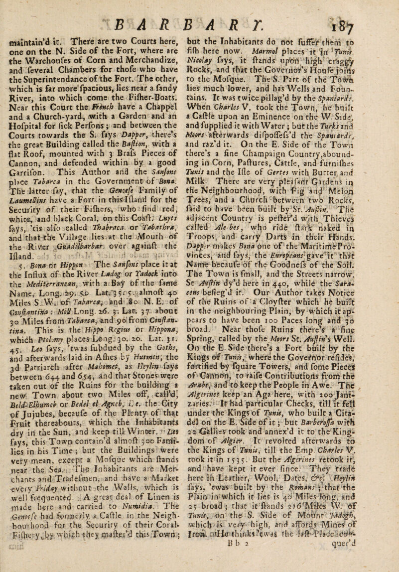 maintain <1 it. There are two Courts here, one on the N. Side of the Fort, where are the Warehouses of Corn and Merchandize, and Several Chambers for thofe who have the Superintendance of the Fort. The other, which is far more Spacious, lies near a Sandy River, into which come the Filher-Boats. Near this Court the French have a Chappel and a Church-yard, with a Garden and an HoSpital for fick Perfons ; and between the Courts towards the S. Says Dapper, there’s the great Building called the Bafiion, with a flat Roof, mounted with 3 BraSs Pieces of Cannon, and defended within by a good Garrifon. This Author and the Sanjons place Tab arc a in the Government of Bma. The latter fay, that the Genoefe Family of LaumeUtns have a Fort in tbislfland for the Security of their Fifliers, who find red, white, and black Coral, on this Co’aft. Luyts fays, ’ tis alfo called Thabraca or Tab at hr a, and that the Village lies at the Mouth of the River Guadilbarbar over againft the Iftand. 5. Bona or Hippon. The Sanfons place it at the Influx of the River Ladog or Tadock into the Mediterranean, with a; Bay of the fame Name, Long. 29. 5.9 Lat. 3?. $. -almoft 40 Miles S. W. of Tabarca, and 80 N. E. of Gonfiantiha : Mod Long. 26. y. Lat; 37... about 30 Miles from Tabarca, and 90 from Conjlan- tina. This is the Hippo Regius or Hippona, which Btohmy places Long. 30. 20. Lat. 31. 45. Leo fays, ’twas Subdued by the Goths, and afterwards laid in Afhes by Hutmen, the 3d Patriarch afrer Mahomet, as Heylm Says between 644 and 654, and that Stones were taken out of the Ruins for the building a new Town about two Miles off, call’d^ Beld-Elhumeh or Bedel el Agneb, i.e. the City of Jujubes, becaufe of the Plenty of that Fruit thereabouts, which the Inhabitants dry in the Sun, and keep till Winter. ;Z»9 fays, this Town contain’d almofl: 300 Fami¬ lies in his Time ; but the Buildings were very mean, except a Mofque which ftands near the Sea. The Inhabitants are Mer¬ chants and Tradefmen, and have a Market every Triday without the Walls, which is well frequented- A great deal of Linen is made here and carried to Numidia. The Genoefe had formerly, a Caflle in;the Neigh¬ bourhood for the Security of their Coral- Filflery,by which they mafter’d this Town ; but the Inhabitants do not Suffer* them to fifh here now. Marmol places it in Tunis. Nicolay fays, it ftands upon high craggy Rocks, and that the Governor’s Houfe joins to the Mofque. The S. Part of the Town lies much lower, and has Wells and Foun¬ tains. It was twice pillag’d by the Spaniards. When Charles V. took the Town, he built a Caftle upon an Eminence on the W. Side, and Supplied it with Water; but the Turks and Moors afterwards difpoffefs’d the Spaniardst and raz’d it. On the E. Side of the Town there’s a fine Champaign Country,abound¬ ing in Corn, Paftures, Cattle, and futnifiies Tunis and the Ifle of Gertes with Burter and Milk. There are very pleafant Gardens in the Neighbourhood, with Fig and Melon Trees, and a Church between 'two Rocks, Said to have been builc by Sc. Aufiin. The adjacent Country is pefter’d with Thieves called Ale-be s, who ride ft ark naked in Troops, and carry Darts in their Hands. Dapp r makes Bona one of the Maritime Pro¬ vinces, and fays, the Europeans'gave \z that Name becaufe of the GoodneSs of the Soil. The Town is Small, and the Streets narrow. St Aufiin dy’d here in 440, while the Sara- cens befieg’d if. Our Author takes Notice of the Ruins of a Cloyfter which he built in the neighbouring Plain, by which it ap¬ pears to have been 100 Paces long and 30 broad. Near thofe Ruins there’s a fine Spring, called by the Moors St. Auftins Well. On the E. Side there’s a Fort built by the Kings of Tunis, where the Governor refides, fortified by Square Towers, and Some Pieces of Gannbrt, to raife Contributions from the Arabs, and to keep the People in Awe. The Algerines keep an Aga here, with 200 Jani¬ zaries. If had particular Checks, till it fell under the Kings of Tunis, who builc a Cita¬ del on the E. Side of it; but Barberojfa with 2 2 Gail ies took and annex’d it to the King¬ dom of Algier. It revolted afterwards to the Kings of Tunis, till the Emp. Charles V. took it in r 5:3 y. But the Algerines retook it, and have kept it ever fince. They trade here ih Leather, Wool, Dates, &cl Heylin fays, ’twas built by the Romans ; that the Plain in which it lies is 40 Miles long, and 25; broad; that it ftands 216’Miles W; of Tunis, on the S. Side of Mount fddogh-, which is very high, and affords Mines' of thinks’twas the M-Place B b 2 quer’d