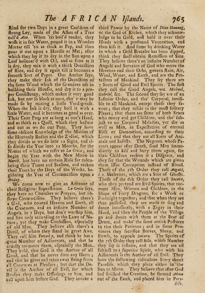 / The A F R 1 Rind for two Days in a great Cauldron of ftrong Ley, made of the Alhes of a Tree Call’d Avo. When ’cis boil’d tender, they walh it in fair Water, pound it in a Wooden Mortar till ’tis as thick as Pap, and then pour it out upon a Hurdle or Mat; after which they lay it to dry in the Sun upon a Leaf befmear’d with Oil, and as foon as it is dry, they mix it with a thick Deco&ion of Rice, and dry it again till it becomes *a fmooth Sort of Paper. Our Author fays, they make their Ink of the Deco&ion of the fame Wood which the Grandees ufe in building their Houfes, and dry it to a pro¬ per Confiftency, which makes it very good Ink, but not fo black as ours, tho’ if may be made fo by mixing a. little Verdigreafe. When the Ink is dry, they boil it with a little Water, and it becomes as good as ever. Their Cane Pety are as long as one’s Hand,, and as thick as a Quill, which they holiow and cut as we do our Pens. They have fome obfcure Knowledge of the Motion of the Heavenly Bodies and the Zodiac, which they divide as we do into 12 Signs, and al- fo divide the Year into 12 Months, for the Names of which we refer to La Croix; and begin the Year with the New Moon in March, but have no certain Rule for calcu¬ lating their Times and Seafons, and reckon their Years by the Days of the Weeks, be¬ ginning the Year of Circumcifion upon a Friday. We come now to give an Account of their Religious Superftition. La Croix fays, they have no Churches or Prayers, but ob- ferye Circumcifion. They believe there’s a God, who created Heaven and Earth, all the Creatures, and an infinite Number of Angels, in 7 Days, but don’t worfhip him, and live only according to the Laws of Na¬ ture; yet they make Confeflion, efpecially of old Men. They believe alfo there’s a Devil, of whom they Band in great Awe. They call him Tavadcy, and think he has a great Number of Adherents, and that he cruelly torments them, efpecially the Men. They hold, that God is the Author of all Good, and that he never does any Harm; and that he gives and takes away Being from all Creatures at Pleafure ; but that the De¬ vil is the Author of all Evil, for which Reafon they make Offerings to him, and call upon him before God, They invoke a r A N ljlands. 765 third Power by the Name of Diem Manangy or the God of Riches, which they acknow¬ ledge to be Gold, and hold it over their Heads with a profound Veneration, and then kifs it. And fome by drinking Water in which a Gold Bracelet has been dipped, think they fhall obtain Remiflion of Sins. They believe there’s an infinite Number of Angels and Servants of God who move the Heavens and their Orbs, govern Rain, Air, Wind, Water, and Earth, and are the Pro- te&ors of Mankind. They fay there are 7 Sorts of Good and Evil Spirits . The firft they call the Good Angels, viz. Michaelf Gabriel, See. The fecond they fay are of an Inferior Order, and tho’ Corporal, invifi- bie to all Mankind, except thofe they fa¬ vour ; that they refide in the mo ft folitary Places; that there are fome of both Sexes who marry and get Children, and tho’ fub- je& to no JDorporal Maladies, yet die as well as Men, in Expectation of eternal Blifs or Damnation, according to their Li ves ; and that they eat all Sorts of Ani¬ mals and InfeCb. The Negroes, whofe Pa¬ rents appear after Death, fend Men imme¬ diately to kill and bury them again, for their Children reckon it a Difgrace, and they fay that the Wounds which are given them iffue Corruption inftead of Blood. Thofe of the 5th Order they call Angatf, i. e. Skeletons, which are a Sort of Ghofts. Thofe of the 6th Order they call Sacara, who they pretend are Evil Spirits, that tor¬ ment Men, Women and Children, in the Shape of Fiery Dragons, for a Week or Fortnight together; and that when they are thus pofTefTed, they are made to fing and dance inceffantly, with a Zagay in their Hand, and then the People of the Village go and dance with them at the Beat of Drum, and make’ the fame antick Poftures to tire their Patience ; and in fome Pro¬ vinces they facrifice Beeves, Sheep, and Fowls, to appeafe Sacara. The Spirits of the 7th Order they call B/7m, whofe Number they fay is infinite, and that they are all fubjeft to a fuperior Spirit, who with his Adherents is the Author of all Evil. They have the following ridiculous Story about Paradife, which they place either in the Sun or Moon. They believe that after God* had finifhed the Creation, he formed Adam out of the Earth, and placed him in Para* difie.