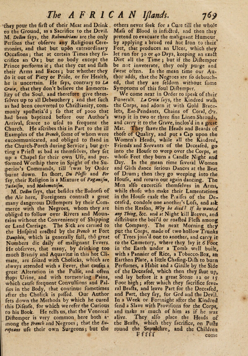 they pour the ftrft of their Meat and Drink to the Ground, as a Sacrifice to the Devil. M. Dellon fays, the Rohundrians are the only Perfons that obferve any Religious Cere¬ monies, and that but upon extraordinary Occafions; that at certain Times they fa¬ crifice an Ox ; but no body except the Prince performs it; that they cut and flafii their Arms and Faces; but whether they do it out of Piety or Pride, or for Health, he is uncertain. He fays, contrary to La Croix, that they don’t believe the Immorta¬ lity of the Soul, and therefore give them- felves up to all Debauchery ; and that fuch as had been converted to Chriftianity, com¬ monly apoftatiz’d ; fo that of 3000 that had been baptized before our Author’s Arrival, fcarce 20 ufed to frequent the Church. He afcribes this in Part to the ill Examples of the french, fome of whom were excommunicated, and obliged to ftand in the Church-Porch during Service ; but get¬ ting a Prieft as bad as themfelves, they fet up a Chapel for their own Ufe, and per¬ formed Worlhip there in Spight of the Su¬ periors Commands, till ’twas by Order burnt down. In (hort, Du PleJJis and Fer fay, their Religion is a Mixture of Paganifm, Judaifm, and Mahometifm. M. DeUon fays, that befidcs the Badnefs of the Air here, Foreigners contratt a great many dangerous Diftempers by their Com¬ merce with the Negroes, whom they are obliged to follow over Rivers and Moun¬ tains without the Conveniency of Shipping or Land Carriage. The Sick are cariied to the Hofpital ereffced by the French at Fort Dauphin, which is generally full, tho great Numbers die daily of malignant Fevers. He obferves, that many, by drinking too much Brandy and Aquavitce in this hot Cli¬ mate, are feized with Cholicks, which are always attended with a Fever, that caufes a great Alteration in the Pulfe, and often flops Urine, and with tormenting Pains, which caufe frequent Convulfions and Pal- lies in the Body, that conrinue fomecimes after the Cholick is pafied. Our Author fees down the Methods by which he cured this Difeafe, for which we refer the Curious to his Book. He tells us, that the Venereal Diftemper is very common here both a* mong the french and Negroes j that the Eu¬ ropeans ufe their own Surgeons; but the others never feek for a Cure till the whole Mafs of Blood is infefted, and then they pretend to evacuate the malignant Humour by applying a broad red hoc Iron to their^ Feet, that produces an Ulcer, which they let run for 30 or 40 Days, keeping an exa& Diet all the Time ; but if the Diftemper be not inveterate, they only purge and fweat often. In the mean time our Au¬ thor adds, that the Negroes are fo debauch¬ ed, that they are feldom without fome Symptoms of this foul Diftemper. We come next in Order to ipeak of their Funerals. La Croix fays, the Kindred wafh the Corps, and adorn it with Gold Brace¬ lets, Ear-Pendants, Chains of Coral, &c. wrap it in two or three fine Linen Shrouds, and carry it to the Grave, inclos’d in a great Mat. They (have the Heads and Beards of thofe of Quality, and put a Cap upon the Women’s Heads, while all the Kindred, Friends and Servants of the Decealed, go into the Houfe to weep over the Corps, at whofe Feet they burn a Candle Night and Day. In the mean rime feveral Women and Girls dance ferious Dances at the Beat of Drum; then they go weeping into the Houfe, and return out again dancing. The Men alfo excercife themfelves in Arms, while thofe who make their Lamentations in the Houfe exalc the Piaifes of the De¬ ceafed, condole one another’s Lofs, and ask him the Reafon, Why he died ? If be wanted any Thing, &c. and at Night kill Beeves, and diftribute the boil’d or roafted Flefli among the Company. The next Morning they put the Corps, made of two hollow Trunks of Trees join’d one to another, and carry it to the Caemetery, where they lay it 6 Foot in the Earth under a Tomb well built, with a Pannier of Rice, a Tobacco-Box, an Earthen Plate, a little Chafing-Difti to burn Perfumes, a Habit and a Girdle by the Side of the Deceafed, which then they ihut up, and lay before it a great Stone 12 or ly Foot high ; after which they facrifice feve¬ ral Beafts, and leave Part for the Deceafed, and Part, they fay, for God and the Devil In a Week or Fortnight after the Kindred fend a Slave with Provifions for the Corps, and make as much of him as if he was alive. They alfo place the Heads of the Beafts, which they facrifice, on Pofts round the Sepulchre, and the Children F f f f f ' come