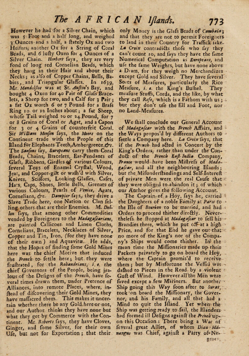 However he had for a Silver Chain, which was 5 Fbot and a half long, and weighed 3 ;Ounces and a half, a (lately Ox and two Heifers, another Ox for a String of Coral Beads, and 6 lufly Oxen for 4 Ounces of a Silver Chain. Herbert fays, they are very fond of long red Cornelian Beads, which they hang in their Hair and about their Necks ; as alfo of Copper Chains, Bells, Ba¬ bies, _ and Triangular Glafles. In 1639, Mr. Mandel/loe was at St. Auftin's Bay, and bought 4 Oxen for 40 Pair of Glafs Brace¬ lets, a Sheep for two, and a Calf for 3 Pair ; a fat Ox worth 6 or 7 Pound for a Brafs Ring 10 or it Inches about; a fat Sheep, whofe Tail weighed 00 or 24 Pound, for 7 or 8 Grains of Coral or Agat, and a Capon for 3 or 4 Grains of counterfeit Coral. Sir William Monfon fays, the Moon on the Continent trade with the People of this Kland for Elephants Teeth,Ambergreece,e5-r. The Sanfons fay, Europeans carry them Coral Beads, Chains, Bracelets, Ear-Pendants of Glafs, Ribbans, Girdles of various Colours, feveral Toys of Enamel Cryftal, Wood, Jeat, and Copper-gilt or waih’d with Silver, Knives, Scirfors, Looking Glafies, Cafes, Hars, Caps, Shoes, little Bells, Grenats of various Colours, Pearls of Venice, Agars, Cornelians^ &c.. Dumpier fays,, they drive a Slave Trade here, one Nation or Clan fel¬ ling others that are their Enemies. M, Del- Ion fays, that among other Commodities vended by Foreigners to the Madagafcarians, are painted Callicoes and Linen Cloths, Cornelians, Bracelets, Necklaces of Silver, Copper and Tin, Iron, (Tor they have none of their own) and Aquavit#. He adds, that the Hopes of finding fome Gold Mines here was the chief Motive that induced the French to- fettle here;, but. they were fruftrated, for the Rohandrians/ i. e. the chief Governors of the People, being jea¬ lous of the Defigns of the French, have fe¬ veral times drawn them, under Pretence of Alliances, into remote Places, where, in- Read of difcovering their Gold Mines, they have mafTacred them. This makes it uncer*. tain whether there be any Gold.hereor not, and our Author thinks they have none but what they get by Commerce with the Con¬ tinent. Mr. Roberts fays, they have Cloves, Ginger, and fome Silver, for their own Ufe, but not for Exportation; that their only Money is the Glafs Beads of Cambaia and that they are not to permit Foreigners to land in their Country for Traffick lake. La Croix contradicts thofe who fay they can’c count 10, and fays they have the fame Numerical Computation as Europeans, and ufe the fame Weights, but have none above a Dram, for they weigh no Merchandizes - except Gold and Silver. They have feveral Sorts of Meafures, particularly the Rice Meafure, i. e. the King’s Bufhel. They “ meafure Stuffs, Cords, and the like, by what they call Refe, which is a Fathom with us ; ; but they don’t u(e the Ell and Foot, nor no Land-Meafures. We (hall conclude our General Account of Madagascar with the French Affairs, and i the Ways propos’d by different Authors to * fettle a Company here. La Croixfoys, that if the French had aCled in Concert by the King’* Orders, rather than under the Con= du£L of the French Eaft-India Company, France would have been Miftrefs of Mada* - gafiar, and all the neighbouring Elands; but the Mifunderftandings and Self-Intereft of private Men were the real Caufc that ^ they were obliged to abandon it; of which * our A'tirhor gives the following Account. The Captain; of a Hoy, fays he, carried 5 the Daughters of a noble Family at Parts r© * the Ifle of Bourbon to be married, and had ; Orders to proceed thither dire£lly. Never- - thelefs he (lopped at Madagascar to fell his * Brandies there, which he put off at a high ’ Price, and for that End he gave out that  no more of the King’s nor of the Compa¬ ny’s Ships would come thither. Ini the mean time the Miflionarie* made up their Packets privately to go on board the Hoy, . where the Captain promis’d to receive them; but by Misfortune the Vefiel wa's - dafhed to Pieces in the Road by a violent r Gufl of Wind. However alFthe Men weie faved except a few Mariners. Bur another * Ship going this Way foon after to Surat;/ , took'on board the Miflionary, the Gover¬ nor, and his Family, and all that had a Mind to quit the Ifland. Yet when: the Ship was getting ready to fail, the Blander* had formed ill Defigns againft the French on this Occafion : There being a War of f feveral great Allies, of whom Dianr Md« - nangus was Chief, againft a Party of-New •