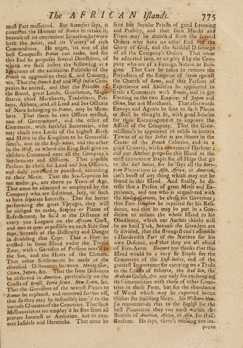 moft Part maflacred. But Rennefort fays, it concetns the Honour of France to retake ir, becaufe of its convenient Situation between both the Indies, and its Variety of rich Commodities. He urges, ’tis one of the beft Conquefts France can make, and for this End he propofes feveral Directions, of which we {hall iniert the following as a Specimen of the ambitious Politicks of the French to aggrandize their K. and Country, 'viz,. That the French Eajl and Wejl India Com¬ panies bg united, and that the Princes of the Blood, great Lords, Gentlemen, Magi- ftrates, chief Merchants, Tradefmcn, Pre¬ lates, Abbots, -and all Land and Sea Officers of Note belonging to France, may be Mem¬ bers. That there be two Offices ereCted, one of Government, and the other of Commerce, with faithful Secretaries, who may chufe two Lords of the higheft Birth and Merit in the Kingdom to be Generalif- limo’s, one in the Eajl-indies, and the other in the Wefl, to whom the King (hall give an abfolutc Command over all the Company s Settlements and Officers. 1 hat capable Perfons be choie for Land and Sea Officers, and duly rewarded or puniffied, according co their IVlcrit. That the Sea-Captains be not under 30, nor above 5° Tears of Age. That none be admitted or employed by the Company who are feditious, lazy, or luch as have fe pa rate Interefts. That for better performing the great Voyages, they will be obliged to make, Staples or Places of Refreshment, be fix’d at the Difiance ot every 500 Leagues on the African Coafi, and one as near as poflible on each Side Good Hope, becaufe of the Difficulty and Danger in doubling that Cape. That a Fort be ere&ed in fame ifiand under the Torrid Zone, with a Garrifon of Perfons inur’d to the Sea, and the Heats of the Climate. That other Settlements be made at the aforefaid Difiances between Malagafiar, China, Japan, &c. That the fame Difiances be obferved in America, particularly on the Coafis of Brajil, Terra fitma, New Spain, See. That the Garrifons of the nearefi Places to France be replaced, and removed farther oft, thac fo they may be infenfibiy inur d to triw various Climacesof the Countries. Thac fuch Miffionaries as are employ’d be free from ail private Intereft or Ambition, but to con¬ vert Infidels and liereticks, That none be fent but Secular Priefis of good Learning and Probity, and thac fuch Monks and Friars may be detached from the feveral Orders who have no other End but the Glory of God, and the faithful DTcharge of all the Company’s Orders. That none be admitted into, or employ dby the Com¬ pany who are of a Foreign Nation or Reli¬ gion. That Care be taken to remove the * Prejudices of the Emperor of Japan againft the Church of Rome, and that Perfons of Experience and Abilities be appointed to fettle a Commerce with France,* and to get Footing in the two Empires of Japan and China, but not Merchants. That afterwards Envoys and Agents be fent co fuch Places as {hall be thought fit, with good Salaries for their Encouragement to improve the Affairs of the Company. That the Gene- raliffimo’s be appointed to refide in certain Towns of either Indies as are fituate in the Center -of the French Colonies, and in a good Country, with a convenient Harbour ; and our Author propofes this Ifland as the moft convenient Staple for all Ships that go to the Eaft-Indies, for he fays all the Euro- pean Plantations in Ajia, Africa, or America, , can’t boaft of any thing which may not be found in this Ifiand. And finally, he di- reffo that a Perfon of great Merit and Ex¬ perience, and one who is acquainted with the Madagafcarians, be chofe for Governor ; ,, that Fort Dauphin be repaired for his Reft- dence, ana that he may be put in a Con-; dition to reduce the whole Ifiand to his . Obedience, which our Author thinks will be no hard Task, becaufe the Grandees are fo divided, that the ftrongeft can’t affemble* a-Hundredth Parc of the Natives for his own Defence, and that they are all afraid of Fire-Arms. Flacourt too thinks that this Ifland would be a very fit Staple for the •: Commerce of the Eaji-Indies, and of the greateft Importance for carrying on a Trade to the Coafis of Ethiopia, the Red Sea, the Arabian Gulph, &c. not only for exchanging its Commodities with thole of other Coun¬ tries in thofe Parts, but, for the abundance of Wood which may be exported hence thither for building Ships. Sir William Mon- fn recommends this to the Enghjh for the beft Plantation they can ere& within tbs Bounds of America, Africa, or Alia, for theft Reafons. He fays, there’s nothing can im- . prove -