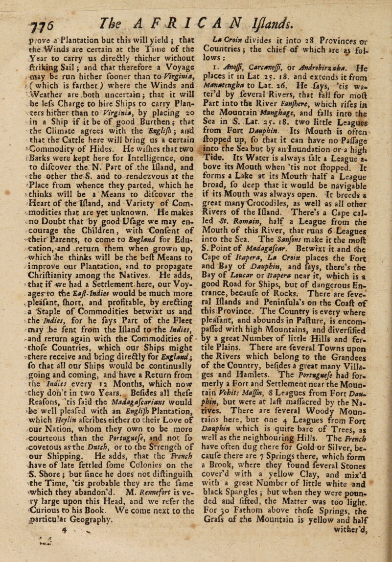 prove a Plantation but this will yield ; that the Winds are certain at the Time of the Year to carry us dire&ly thither without flriking Sail; and that therefore a Voyage rmay be run hither fooner than to Virginia, (which is farther) where the Winds and  Weather are „both uncertain ; that it will be lefs Charge to hire Ships to carry Plan¬ ters hither than to Virgini*, by placing 20 in a Ship if it be of good Burthen; that the Climate agrees with the Englifh; and that the Cattle here will bring us a certain s Commodity of Hides. He wiihes that two Hlarks were kept here for Intelligence, one to difcover the N. Part of,the lfland, and the other the S. and to rendezvous at the Place from whence they parted, which he  thinks will be a Means to difcover the Heart of the lfland, and Variety of Com¬ modities that are yet unknown. He makes no Doubt that by good Dfage we may en¬ courage the Children , with Confent of their Parents, to come to England for Edu¬ cation, and -return them when grown up, which die thinks will be the beft Means to improve our Plantation, and to propagate Chriftianity among the Natives. He adds, ■ that if we had a Settlement here, our Voy¬ ages* to the Eafi-Indies would be much more pleafant, fliort, and profitable, by creeling a 'Staple of Commodities betwixt us and 5 the Indies, for he fays Part of the Fleet ^may ;be feat from the lfland to the Indies, and return again with the Commodities of thofe Countries, which our Ships might ^there receive and bring dire&ly for England.; fo that all our Ships would be continually going and coming, and have a Return from the Indies every 12 Months, which now they don’t in two Years. Befides all thefe Reafons, ’tis faid the Madagafcarians would *be well pleafcd with an Englifh Plantation, which Heylin afcribes either to their Love of our Nation, whom they own to be more -courteous than the Portuguefie, and not fo .covetous as the Dutch, or to the Strength of our Shipping. He adds, that the French .have of late fettled fome Colonies on the S. Shore ; but fince he does not diftinguilh •the Time, ’tis probable they are the fame which they abandoned. M. Rennefort is ve¬ ry large upon this Head, and we refer the Curious to his Book. We come next to the particular Geography. # ' '• V. La Croix divides it into 28 Provinces or Countries ; the chief of which are as fol¬ lows : 1. CarcamJJt, dr Andnhirxaha. He places it in Lat. 25. 18. and extends it from Manatcngha to Lat. 26, He fays, ’tis wa¬ tered by feveral Rivers, that fall for moft Part into the River Fanfare, which rifes in the Mountain Manghage, and falls into the Sea in S. Lat. 25. 18. two little Leagues from Fort Dauphin. Its Mouth is often flopped up, fo that it can have no Paflage into the Sea but by an Inundation or a high Tide. Its Water is always fait a League a- hove its Mouth when ’tis not flopped. It forms a Lake at its Mouth' half a League broad, fo deep that it would be navigable if its Mouth was always open. It breeds a great many Crocodiles, as well as all other Rivers of the lfland. There’s a Cape cal¬ led St. Remain, half a League from the Mouth of this River, that runs 6 Leagues into the Sea. The Sanfions make it the mofl S. Point of Madagaficar. Betwixt it and the Cape of Itapera, La Creix places the Fort and Bay of Dauphin, and fays, there’s the Bay of Loucar os Itapera near it, which is a good Road for Ships, but of dangerous En¬ trance, becaufe of Rocks. There are feve¬ ral Iflands and Peninfula’s on the Coaft of this Province. The Country is every where pleafant, and abounds in Pafture, is encom- palTcd with high Mountains, and diverfificd by a great Number of little Hills and fer¬ tile Plains. There are feveral Towns upon the Rivers which belong to the Grandees of the Country, befides a great many Villa¬ ges and Hamlets. The Portuguefe had for¬ merly a Fort and Settlement near the Moun¬ tain Vohits Muffin, 8 Leagues from Fort Dau» phin, but were at laft maflacred by the Na¬ tives. There are feveral Woody Moun¬ tains here, but one 4 Leagues from Fort Dauphin which is quite bare of Trees, as well as the neighbouring Hills. The French have often dug there for Gold or Silver, be¬ caufe there are 7 Springs there, which form a Brook, where they found feveral Stones cover’d with a yellow Clay, and mix’d with a great Number of little white and black Spangles; but when they were poun¬ ded and fifted, the Matter was too light. For 30 Fathom above thofe Springs, the Grafs of the Mountain is yellow and half wither’d.