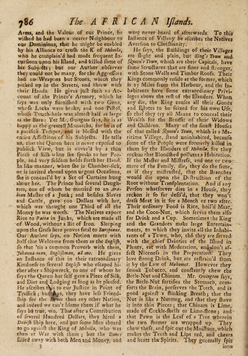 Arms, and the Valour of our Prince, he wi(hed he had been a nearer Neighbour to ©ur Dominions, that he might be enabled by his Alliance to crufh the K of Moheila, who he complain’d had made frequent In- curfions upon his I (land, and killed fome of his Subjects; but our Author obferves they could not be many, for the Aggreftors had no Weapons but Stones, which they picked up id the Streets, and threw with rheir Hands. He gives juft fuch an Ac¬ count of the Prince’s Armory, which he fays was only furnifhed with two Guns, whofe Locks were broke, and one Piftol, whole Touch-hole was almoft half as large as the Bore : Yet Mr. Ovington fays, he is as happy as the greateft Monarchs, for he is of a pacifick Terhper, and is bleifed with the entire Affcftions of his Subje&s, He tells us, that the Queen here is never expofed to publick View, but is cover’d by a thin Piece of Silk when (be fpeaks to her Peo¬ ple, and very leldom holds forth her Hand. In like manner, when fhe is Chamber-lick, or is invited abroad upon urgent Occafions, fhe is conceal’d by a Set of Curtains hung about her. The Prince had feveral Daugh¬ ters, one of whom he married to an Ara* him Mafter of a Junk; and befides Slaves and Cattle, gave 500 Dollars with her, which was thought one Third of all the Money he was worth. The Natives export Rice to Paua in Junks, which are made all of Wood, without a Bit of Iron. Sleeping upon the Grafs here proves fatal to Europeans. Our Aurhor fays, no NatioU meets with half that Welcome from them as the Englijh, fo that ’tis a common Proverb with them, Johanna-raan, Englifhman, all one. He gives an Inftance of this in their extraordinary Kindnefs to feveral Englijh who efcaped hi¬ gher after a Shipwreck, to one of whom he fays the Queen her felt gave a Piece of Silk, and Diet and Lodging as long as he pleafed. He afcribes t\js to our Juftice in Point of Traffick ; buLJays, they have lefs Friend- Chip for the Banes than any other Nation, and indeed we can’t blame them if what he fays true, viz. Tha/t after a Contribution of feveral Hundred Dollars, they hired a Danijh Ship here, and put fome Men aboard to go againft the King of Moheila, who was then at War with them ; but the Danes failed away with both Men and Money, and 3 wfere never heard of afterwards. To this Inftance of Villany he afcribes the Natives Averfion to Chriftianity. He fays, the Buildings of their Villages are flight and plain, but King's Town and Queens Town, which are their Capitals, have fome Structures that are finer and (Longer*, with Stone Walls and Timber Roofs. Their Kings commonly relide at the former, which is 25 Miles from the Harbour, and the In¬ habitants have fome extraordinary Privi. leges above the reft of the ifranders. When, any die, the King caufes all their Goods and Estates to be feized for his own Ufe, fo that they try all Means to conceal their Wealth for the Bene'fit of their Widows and Children. Many of the fineft Houfes of that called §lueens Town, which is a Ma¬ ritime Village, ftand uninhabited, becaufg fome of the People were formerly killed in them by the Iflanders of Moheila, for they reckon that Bloodshed pollutes a Habitation. If the Mafter and Miftrefs, and one or two more of the Family, die,- they do the fame* as if they miftrufted, that the Branches would die upon the DcftruCtion of the Root without Tranfplantation. And if any Perfon whatfoever dies in a Houfe, they reckon it fo far defil’d, that they won’t drefs Meat in it for a Month or two after. Their ordinary Food is Rice, boil’d Meat* and the Coco-Nut, which ferves them alfo for Drink and a Cup. Sometimes the King and the Grandees make large Entertain¬ ments, to which they invite all the Inhabit tants of a Town, who, tho they are fervedr with the chief Dainties of the Ifiand in Plenty, eat with Moderation, and don’t a fi¬ fed Nicenefs in the Preparation. They love ftrong Drink, but are reftrain’d fronx it by the Law of Mahomet. However they fmoak Tobacco, and conftantly chew the Betle-Nut and Chinam. Mr. Ovington fays, the Betle-Nut fortifies the Stomach, com¬ forts the Brain, preferves the Teeth, and is good againft a (linking Breath; that the Nut is like a Nutmeg, and that they (have it into thin Pieces; that Chinam is Lime, made of Cockle-(hells or Lime-ftone; andv that Pawn is the Leaf of a Tree wherein the two former are wrapped up. They chew thefe, and fpit out the Moifture, which makes the Teeth and Lips red, and chears and heats the Spirits, They generally fpie „ • into